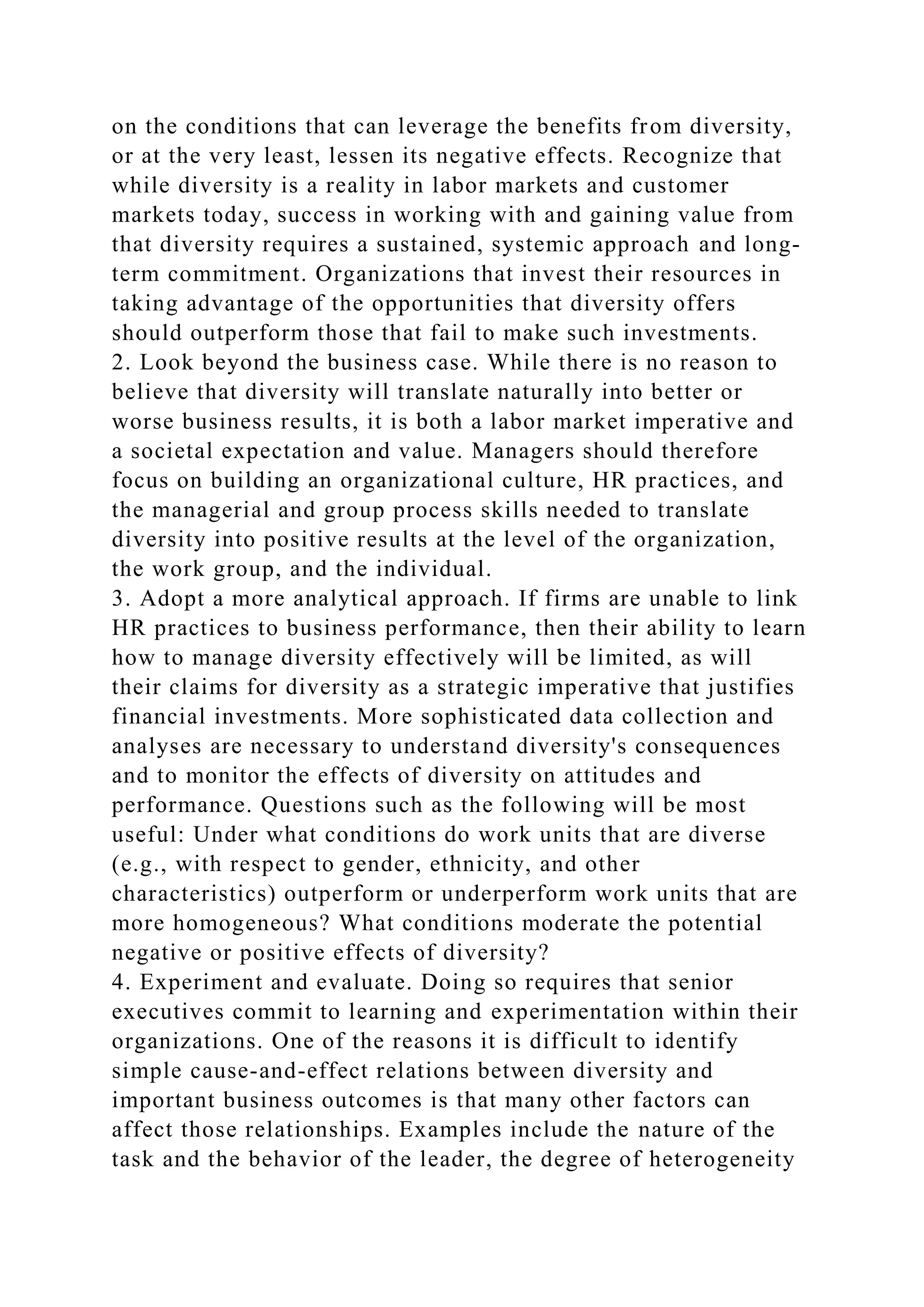 on the conditions that can leverage the benefits from diversity,
or at the very least, lessen its negative effects. Recognize that
while diversity is a reality in labor markets and customer
markets today, success in working with and gaining value from
that diversity requires a sustained, systemic approach and long-
term commitment. Organizations that invest their resources in
taking advantage of the opportunities that diversity offers
should outperform those that fail to make such investments.
2. Look beyond the business case. While there is no reason to
believe that diversity will translate naturally into better or
worse business results, it is both a labor market imperative and
a societal expectation and value. Managers should therefore
focus on building an organizational culture, HR practices, and
the managerial and group process skills needed to translate
diversity into positive results at the level of the organization,
the work group, and the individual.
3. Adopt a more analytical approach. If firms are unable to link
HR practices to business performance, then their ability to learn
how to manage diversity effectively will be limited, as will
their claims for diversity as a strategic imperative that justifies
financial investments. More sophisticated data collection and
analyses are necessary to understand diversity's consequences
and to monitor the effects of diversity on attitudes and
performance. Questions such as the following will be most
useful: Under what conditions do work units that are diverse
(e.g., with respect to gender, ethnicity, and other
characteristics) outperform or underperform work units that are
more homogeneous? What conditions moderate the potential
negative or positive effects of diversity?
4. Experiment and evaluate. Doing so requires that senior
executives commit to learning and experimentation within their
organizations. One of the reasons it is difficult to identify
simple cause-and-effect relations between diversity and
important business outcomes is that many other factors can
affect those relationships. Examples include the nature of the
task and the behavior of the leader, the degree of heterogeneity
 