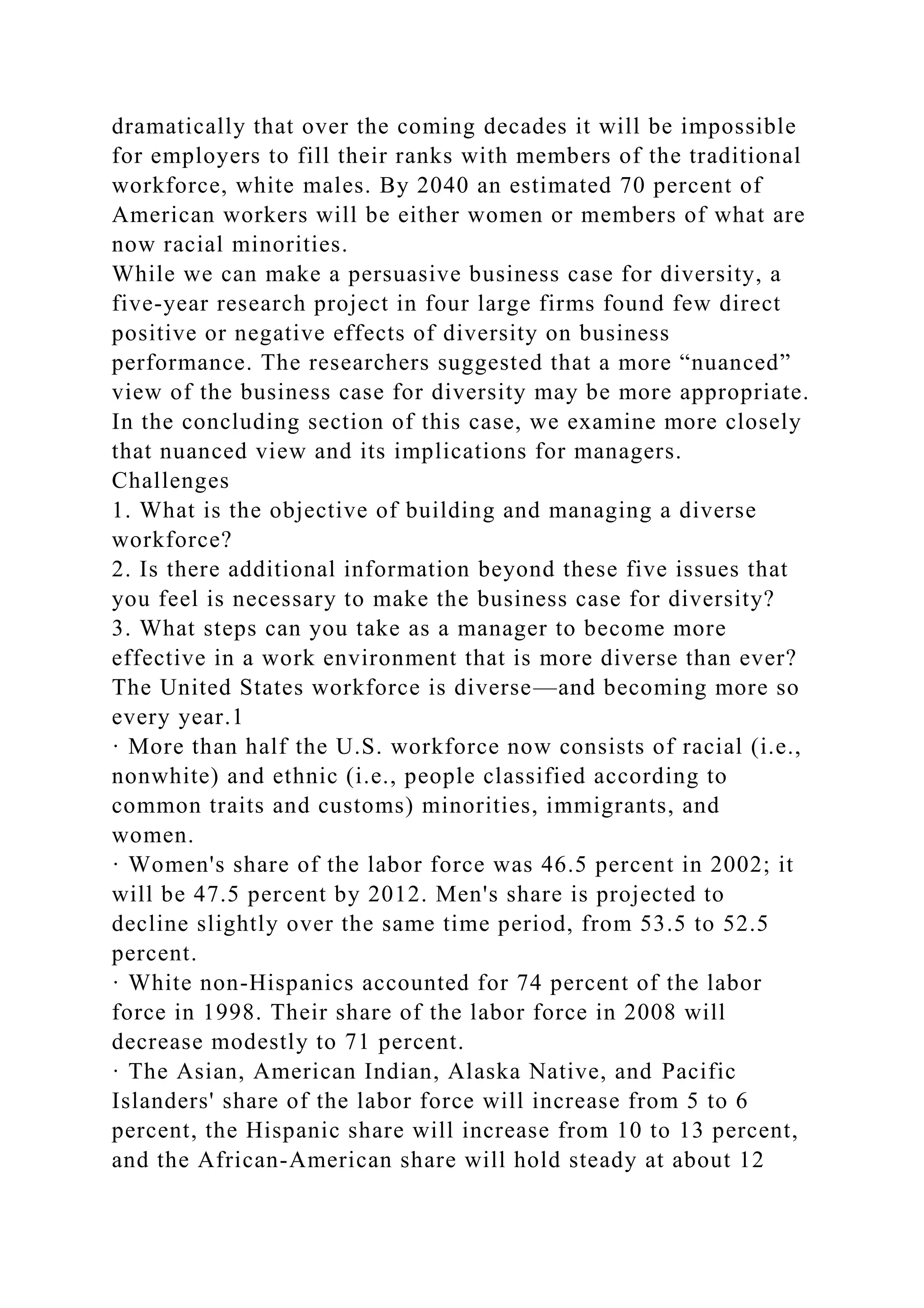 dramatically that over the coming decades it will be impossible
for employers to fill their ranks with members of the traditional
workforce, white males. By 2040 an estimated 70 percent of
American workers will be either women or members of what are
now racial minorities.
While we can make a persuasive business case for diversity, a
five-year research project in four large firms found few direct
positive or negative effects of diversity on business
performance. The researchers suggested that a more “nuanced”
view of the business case for diversity may be more appropriate.
In the concluding section of this case, we examine more closely
that nuanced view and its implications for managers.
Challenges
1. What is the objective of building and managing a diverse
workforce?
2. Is there additional information beyond these five issues that
you feel is necessary to make the business case for diversity?
3. What steps can you take as a manager to become more
effective in a work environment that is more diverse than ever?
The United States workforce is diverse—and becoming more so
every year.1
· More than half the U.S. workforce now consists of racial (i.e.,
nonwhite) and ethnic (i.e., people classified according to
common traits and customs) minorities, immigrants, and
women.
· Women's share of the labor force was 46.5 percent in 2002; it
will be 47.5 percent by 2012. Men's share is projected to
decline slightly over the same time period, from 53.5 to 52.5
percent.
· White non-Hispanics accounted for 74 percent of the labor
force in 1998. Their share of the labor force in 2008 will
decrease modestly to 71 percent.
· The Asian, American Indian, Alaska Native, and Pacific
Islanders' share of the labor force will increase from 5 to 6
percent, the Hispanic share will increase from 10 to 13 percent,
and the African-American share will hold steady at about 12
 