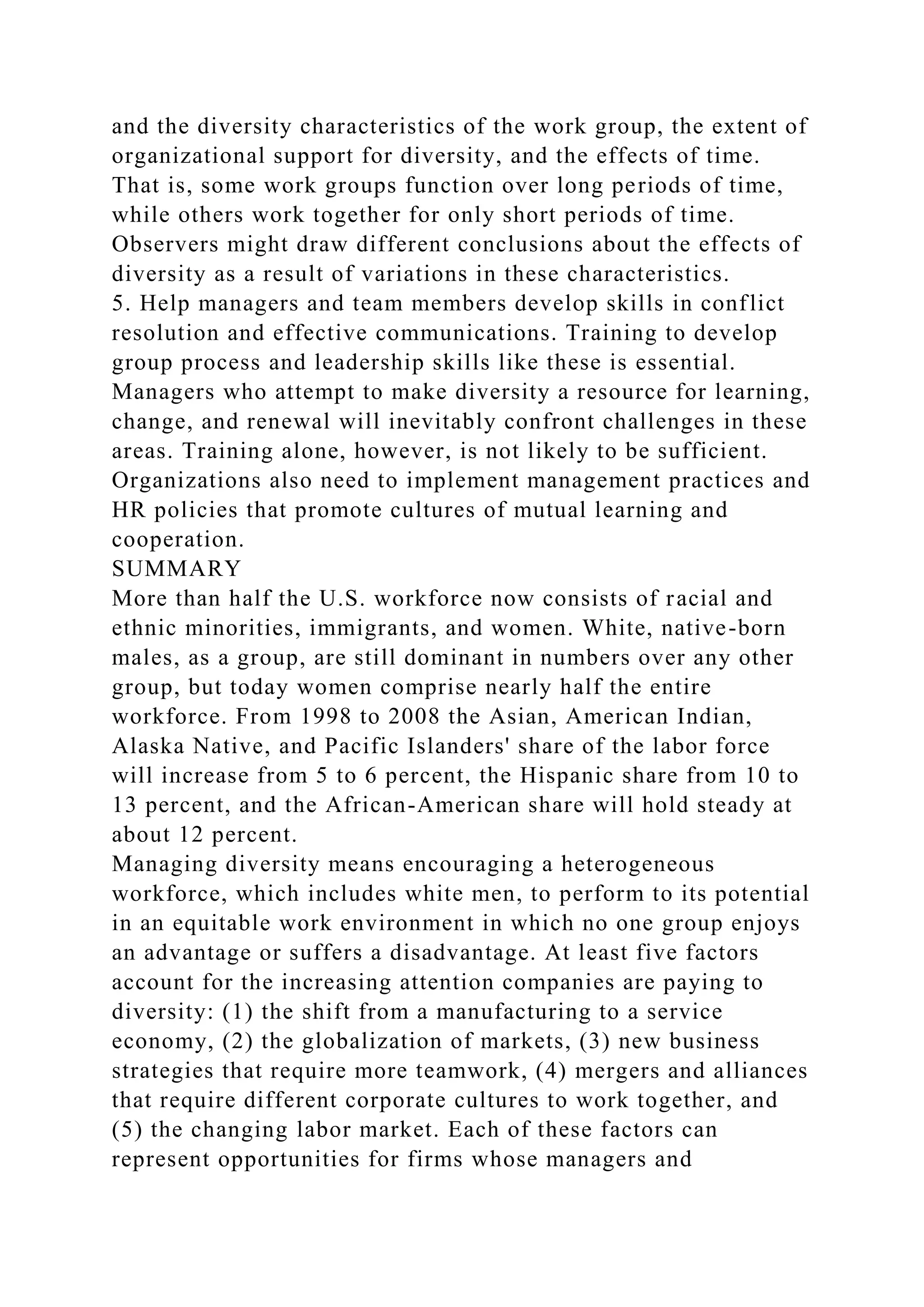 and the diversity characteristics of the work group, the extent of
organizational support for diversity, and the effects of time.
That is, some work groups function over long periods of time,
while others work together for only short periods of time.
Observers might draw different conclusions about the effects of
diversity as a result of variations in these characteristics.
5. Help managers and team members develop skills in conflict
resolution and effective communications. Training to develop
group process and leadership skills like these is essential.
Managers who attempt to make diversity a resource for learning,
change, and renewal will inevitably confront challenges in these
areas. Training alone, however, is not likely to be sufficient.
Organizations also need to implement management practices and
HR policies that promote cultures of mutual learning and
cooperation.
SUMMARY
More than half the U.S. workforce now consists of racial and
ethnic minorities, immigrants, and women. White, native-born
males, as a group, are still dominant in numbers over any other
group, but today women comprise nearly half the entire
workforce. From 1998 to 2008 the Asian, American Indian,
Alaska Native, and Pacific Islanders' share of the labor force
will increase from 5 to 6 percent, the Hispanic share from 10 to
13 percent, and the African-American share will hold steady at
about 12 percent.
Managing diversity means encouraging a heterogeneous
workforce, which includes white men, to perform to its potential
in an equitable work environment in which no one group enjoys
an advantage or suffers a disadvantage. At least five factors
account for the increasing attention companies are paying to
diversity: (1) the shift from a manufacturing to a service
economy, (2) the globalization of markets, (3) new business
strategies that require more teamwork, (4) mergers and alliances
that require different corporate cultures to work together, and
(5) the changing labor market. Each of these factors can
represent opportunities for firms whose managers and
 