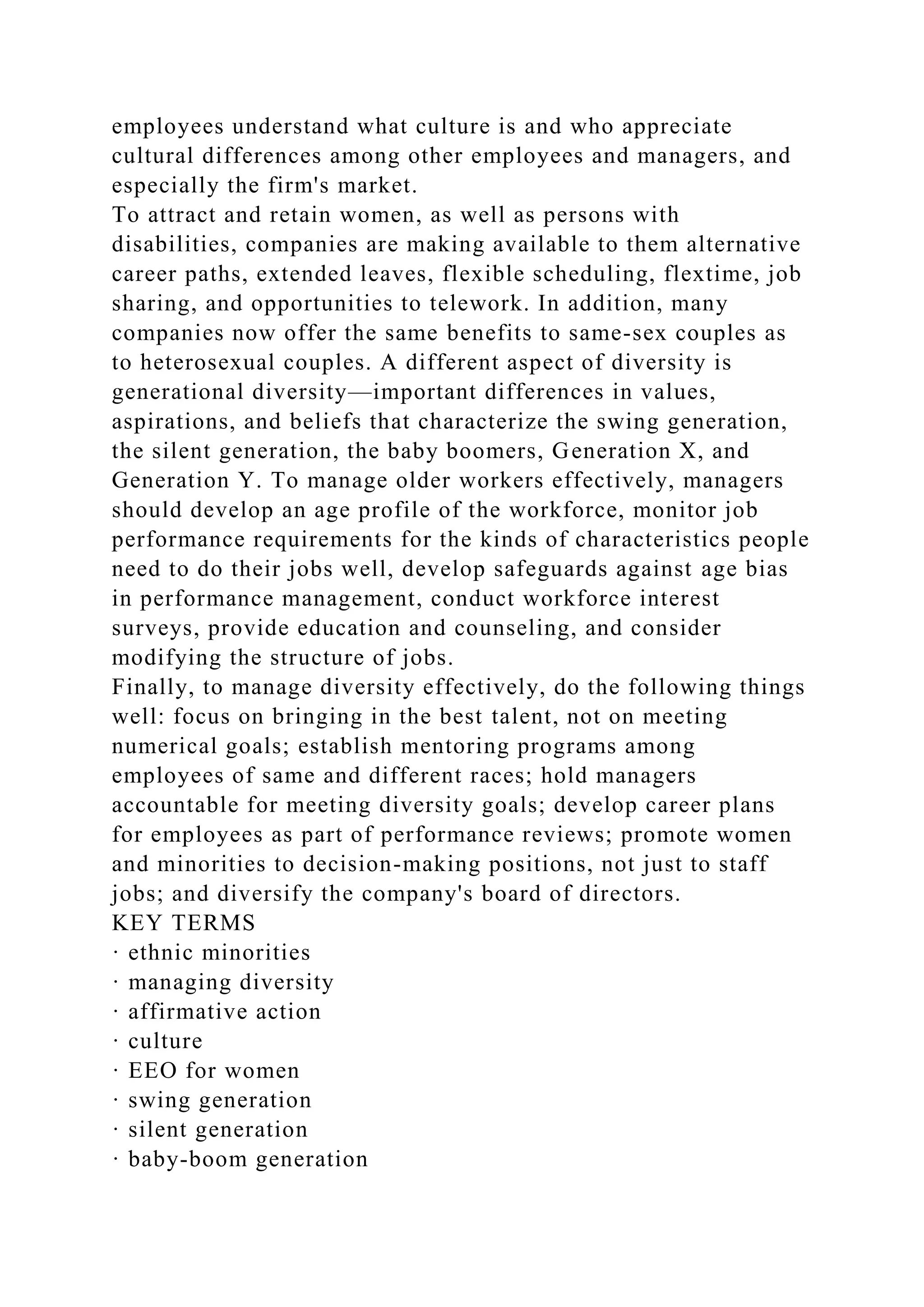 employees understand what culture is and who appreciate
cultural differences among other employees and managers, and
especially the firm's market.
To attract and retain women, as well as persons with
disabilities, companies are making available to them alternative
career paths, extended leaves, flexible scheduling, flextime, job
sharing, and opportunities to telework. In addition, many
companies now offer the same benefits to same-sex couples as
to heterosexual couples. A different aspect of diversity is
generational diversity—important differences in values,
aspirations, and beliefs that characterize the swing generation,
the silent generation, the baby boomers, Generation X, and
Generation Y. To manage older workers effectively, managers
should develop an age profile of the workforce, monitor job
performance requirements for the kinds of characteristics people
need to do their jobs well, develop safeguards against age bias
in performance management, conduct workforce interest
surveys, provide education and counseling, and consider
modifying the structure of jobs.
Finally, to manage diversity effectively, do the following things
well: focus on bringing in the best talent, not on meeting
numerical goals; establish mentoring programs among
employees of same and different races; hold managers
accountable for meeting diversity goals; develop career plans
for employees as part of performance reviews; promote women
and minorities to decision-making positions, not just to staff
jobs; and diversify the company's board of directors.
KEY TERMS
· ethnic minorities
· managing diversity
· affirmative action
· culture
· EEO for women
· swing generation
· silent generation
· baby-boom generation
 