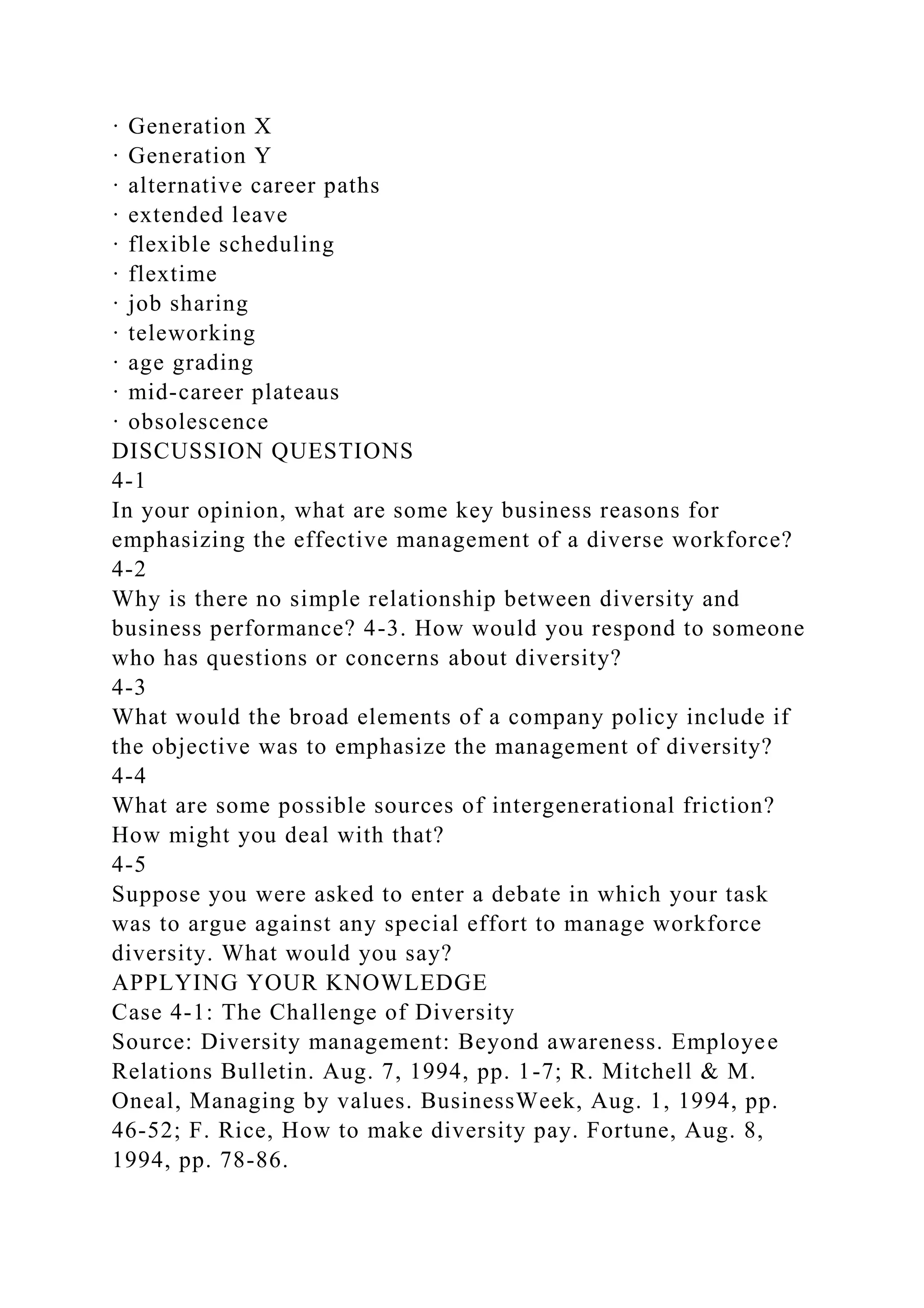 · Generation X
· Generation Y
· alternative career paths
· extended leave
· flexible scheduling
· flextime
· job sharing
· teleworking
· age grading
· mid-career plateaus
· obsolescence
DISCUSSION QUESTIONS
4-1
In your opinion, what are some key business reasons for
emphasizing the effective management of a diverse workforce?
4-2
Why is there no simple relationship between diversity and
business performance? 4-3. How would you respond to someone
who has questions or concerns about diversity?
4-3
What would the broad elements of a company policy include if
the objective was to emphasize the management of diversity?
4-4
What are some possible sources of intergenerational friction?
How might you deal with that?
4-5
Suppose you were asked to enter a debate in which your task
was to argue against any special effort to manage workforce
diversity. What would you say?
APPLYING YOUR KNOWLEDGE
Case 4-1: The Challenge of Diversity
Source: Diversity management: Beyond awareness. Employee
Relations Bulletin. Aug. 7, 1994, pp. 1-7; R. Mitchell & M.
Oneal, Managing by values. BusinessWeek, Aug. 1, 1994, pp.
46-52; F. Rice, How to make diversity pay. Fortune, Aug. 8,
1994, pp. 78-86.
 