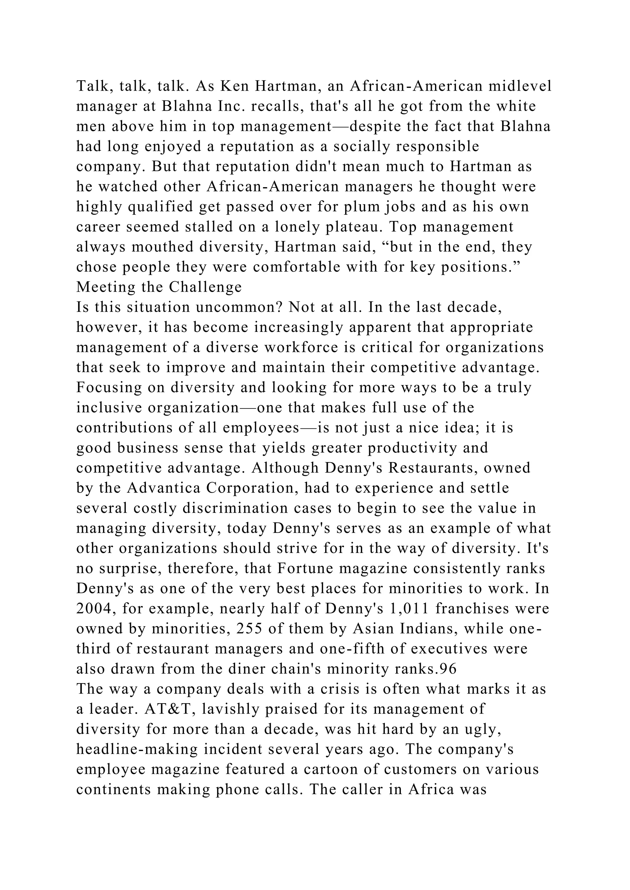 Talk, talk, talk. As Ken Hartman, an African-American midlevel
manager at Blahna Inc. recalls, that's all he got from the white
men above him in top management—despite the fact that Blahna
had long enjoyed a reputation as a socially responsible
company. But that reputation didn't mean much to Hartman as
he watched other African-American managers he thought were
highly qualified get passed over for plum jobs and as his own
career seemed stalled on a lonely plateau. Top management
always mouthed diversity, Hartman said, “but in the end, they
chose people they were comfortable with for key positions.”
Meeting the Challenge
Is this situation uncommon? Not at all. In the last decade,
however, it has become increasingly apparent that appropriate
management of a diverse workforce is critical for organizations
that seek to improve and maintain their competitive advantage.
Focusing on diversity and looking for more ways to be a truly
inclusive organization—one that makes full use of the
contributions of all employees—is not just a nice idea; it is
good business sense that yields greater productivity and
competitive advantage. Although Denny's Restaurants, owned
by the Advantica Corporation, had to experience and settle
several costly discrimination cases to begin to see the value in
managing diversity, today Denny's serves as an example of what
other organizations should strive for in the way of diversity. It's
no surprise, therefore, that Fortune magazine consistently ranks
Denny's as one of the very best places for minorities to work. In
2004, for example, nearly half of Denny's 1,011 franchises were
owned by minorities, 255 of them by Asian Indians, while one-
third of restaurant managers and one-fifth of executives were
also drawn from the diner chain's minority ranks.96
The way a company deals with a crisis is often what marks it as
a leader. AT&T, lavishly praised for its management of
diversity for more than a decade, was hit hard by an ugly,
headline-making incident several years ago. The company's
employee magazine featured a cartoon of customers on various
continents making phone calls. The caller in Africa was
 