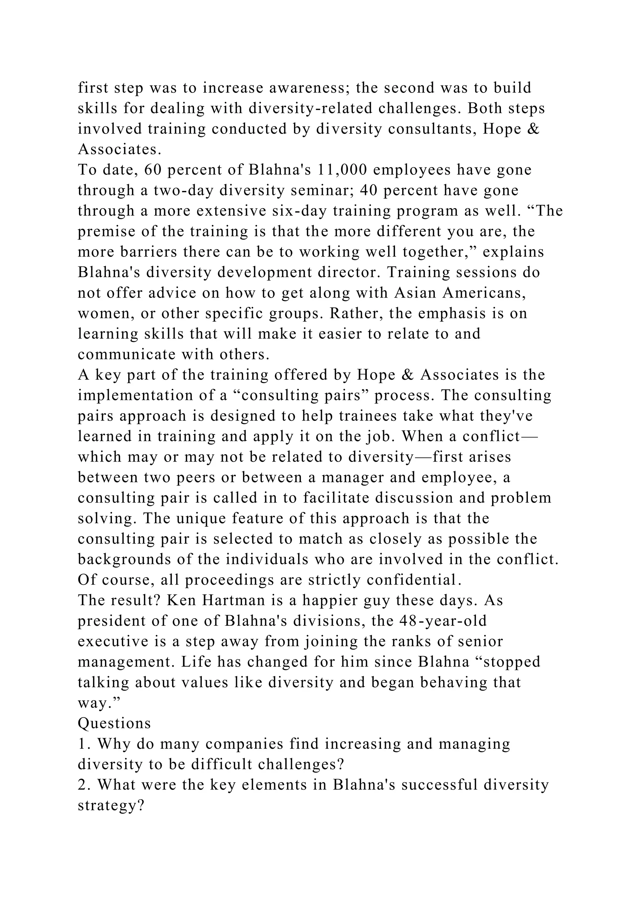 first step was to increase awareness; the second was to build
skills for dealing with diversity-related challenges. Both steps
involved training conducted by diversity consultants, Hope &
Associates.
To date, 60 percent of Blahna's 11,000 employees have gone
through a two-day diversity seminar; 40 percent have gone
through a more extensive six-day training program as well. “The
premise of the training is that the more different you are, the
more barriers there can be to working well together,” explains
Blahna's diversity development director. Training sessions do
not offer advice on how to get along with Asian Americans,
women, or other specific groups. Rather, the emphasis is on
learning skills that will make it easier to relate to and
communicate with others.
A key part of the training offered by Hope & Associates is the
implementation of a “consulting pairs” process. The consulting
pairs approach is designed to help trainees take what they've
learned in training and apply it on the job. When a conflict—
which may or may not be related to diversity—first arises
between two peers or between a manager and employee, a
consulting pair is called in to facilitate discussion and problem
solving. The unique feature of this approach is that the
consulting pair is selected to match as closely as possible the
backgrounds of the individuals who are involved in the conflict.
Of course, all proceedings are strictly confidential.
The result? Ken Hartman is a happier guy these days. As
president of one of Blahna's divisions, the 48-year-old
executive is a step away from joining the ranks of senior
management. Life has changed for him since Blahna “stopped
talking about values like diversity and began behaving that
way.”
Questions
1. Why do many companies find increasing and managing
diversity to be difficult challenges?
2. What were the key elements in Blahna's successful diversity
strategy?
 