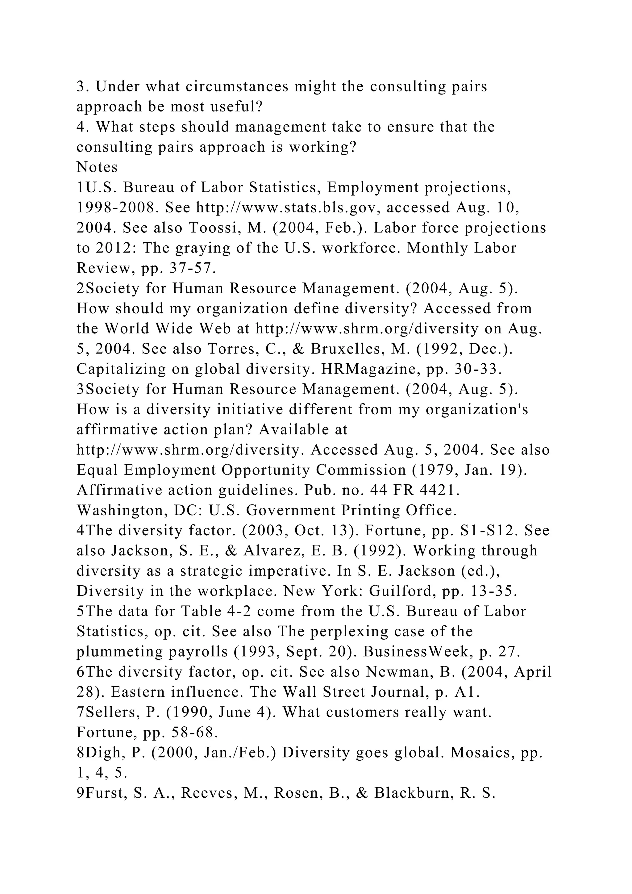 3. Under what circumstances might the consulting pairs
approach be most useful?
4. What steps should management take to ensure that the
consulting pairs approach is working?
Notes
1U.S. Bureau of Labor Statistics, Employment projections,
1998-2008. See http://www.stats.bls.gov, accessed Aug. 10,
2004. See also Toossi, M. (2004, Feb.). Labor force projections
to 2012: The graying of the U.S. workforce. Monthly Labor
Review, pp. 37-57.
2Society for Human Resource Management. (2004, Aug. 5).
How should my organization define diversity? Accessed from
the World Wide Web at http://www.shrm.org/diversity on Aug.
5, 2004. See also Torres, C., & Bruxelles, M. (1992, Dec.).
Capitalizing on global diversity. HRMagazine, pp. 30-33.
3Society for Human Resource Management. (2004, Aug. 5).
How is a diversity initiative different from my organization's
affirmative action plan? Available at
http://www.shrm.org/diversity. Accessed Aug. 5, 2004. See also
Equal Employment Opportunity Commission (1979, Jan. 19).
Affirmative action guidelines. Pub. no. 44 FR 4421.
Washington, DC: U.S. Government Printing Office.
4The diversity factor. (2003, Oct. 13). Fortune, pp. S1-S12. See
also Jackson, S. E., & Alvarez, E. B. (1992). Working through
diversity as a strategic imperative. In S. E. Jackson (ed.),
Diversity in the workplace. New York: Guilford, pp. 13-35.
5The data for Table 4-2 come from the U.S. Bureau of Labor
Statistics, op. cit. See also The perplexing case of the
plummeting payrolls (1993, Sept. 20). BusinessWeek, p. 27.
6The diversity factor, op. cit. See also Newman, B. (2004, April
28). Eastern influence. The Wall Street Journal, p. A1.
7Sellers, P. (1990, June 4). What customers really want.
Fortune, pp. 58-68.
8Digh, P. (2000, Jan./Feb.) Diversity goes global. Mosaics, pp.
1, 4, 5.
9Furst, S. A., Reeves, M., Rosen, B., & Blackburn, R. S.
 