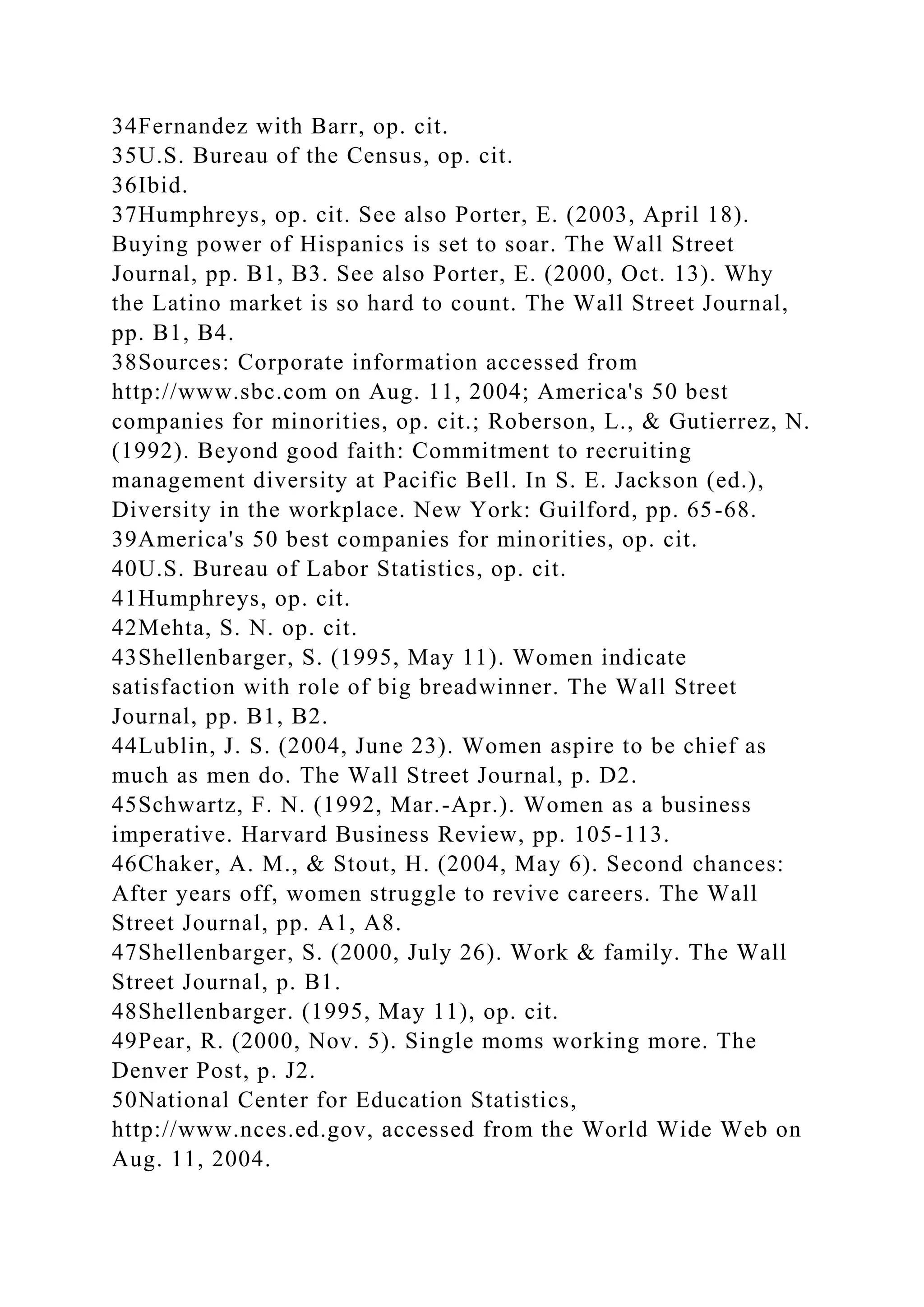 34Fernandez with Barr, op. cit.
35U.S. Bureau of the Census, op. cit.
36Ibid.
37Humphreys, op. cit. See also Porter, E. (2003, April 18).
Buying power of Hispanics is set to soar. The Wall Street
Journal, pp. B1, B3. See also Porter, E. (2000, Oct. 13). Why
the Latino market is so hard to count. The Wall Street Journal,
pp. B1, B4.
38Sources: Corporate information accessed from
http://www.sbc.com on Aug. 11, 2004; America's 50 best
companies for minorities, op. cit.; Roberson, L., & Gutierrez, N.
(1992). Beyond good faith: Commitment to recruiting
management diversity at Pacific Bell. In S. E. Jackson (ed.),
Diversity in the workplace. New York: Guilford, pp. 65-68.
39America's 50 best companies for minorities, op. cit.
40U.S. Bureau of Labor Statistics, op. cit.
41Humphreys, op. cit.
42Mehta, S. N. op. cit.
43Shellenbarger, S. (1995, May 11). Women indicate
satisfaction with role of big breadwinner. The Wall Street
Journal, pp. B1, B2.
44Lublin, J. S. (2004, June 23). Women aspire to be chief as
much as men do. The Wall Street Journal, p. D2.
45Schwartz, F. N. (1992, Mar.-Apr.). Women as a business
imperative. Harvard Business Review, pp. 105-113.
46Chaker, A. M., & Stout, H. (2004, May 6). Second chances:
After years off, women struggle to revive careers. The Wall
Street Journal, pp. A1, A8.
47Shellenbarger, S. (2000, July 26). Work & family. The Wall
Street Journal, p. B1.
48Shellenbarger. (1995, May 11), op. cit.
49Pear, R. (2000, Nov. 5). Single moms working more. The
Denver Post, p. J2.
50National Center for Education Statistics,
http://www.nces.ed.gov, accessed from the World Wide Web on
Aug. 11, 2004.
 