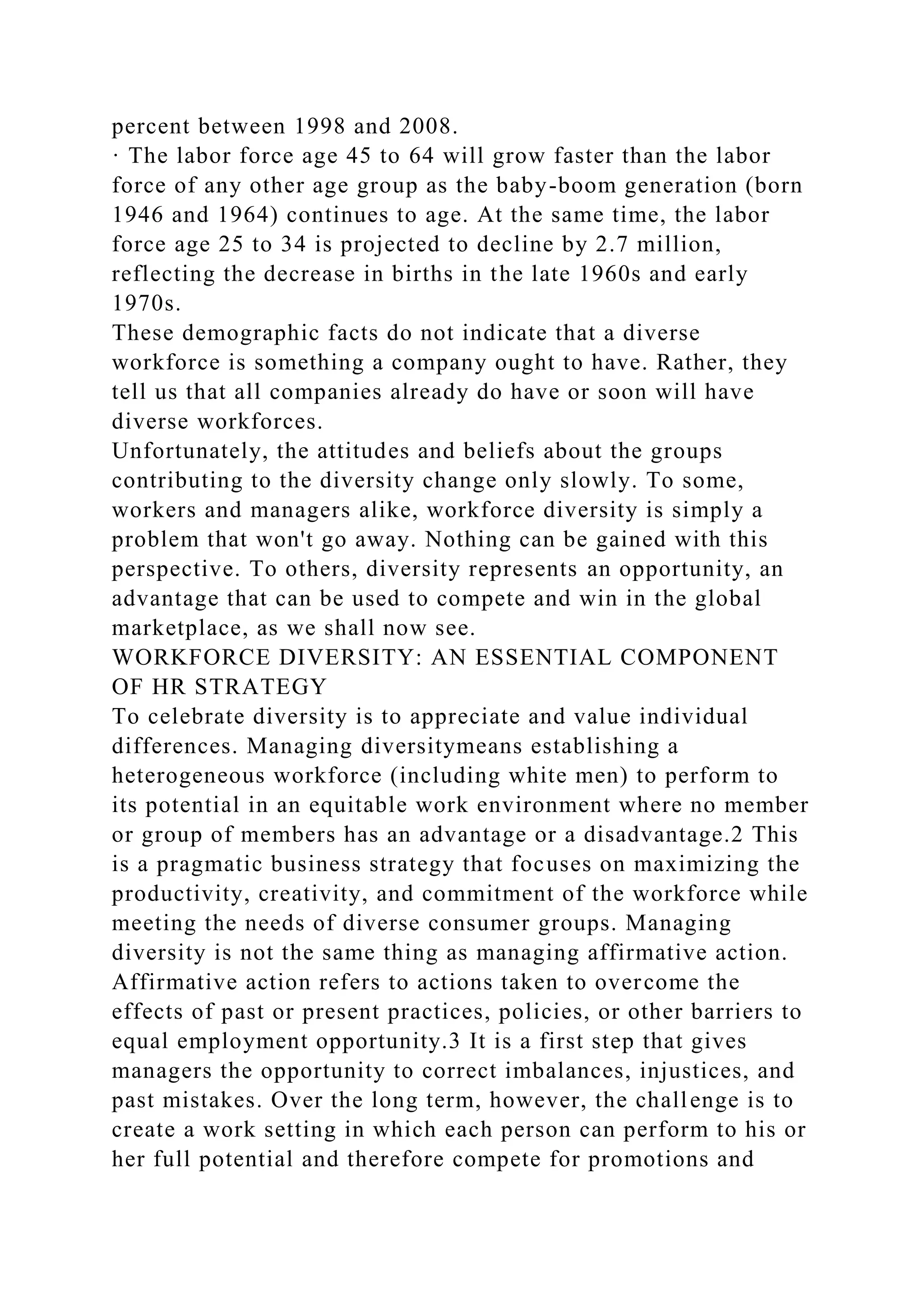 percent between 1998 and 2008.
· The labor force age 45 to 64 will grow faster than the labor
force of any other age group as the baby-boom generation (born
1946 and 1964) continues to age. At the same time, the labor
force age 25 to 34 is projected to decline by 2.7 million,
reflecting the decrease in births in the late 1960s and early
1970s.
These demographic facts do not indicate that a diverse
workforce is something a company ought to have. Rather, they
tell us that all companies already do have or soon will have
diverse workforces.
Unfortunately, the attitudes and beliefs about the groups
contributing to the diversity change only slowly. To some,
workers and managers alike, workforce diversity is simply a
problem that won't go away. Nothing can be gained with this
perspective. To others, diversity represents an opportunity, an
advantage that can be used to compete and win in the global
marketplace, as we shall now see.
WORKFORCE DIVERSITY: AN ESSENTIAL COMPONENT
OF HR STRATEGY
To celebrate diversity is to appreciate and value individual
differences. Managing diversitymeans establishing a
heterogeneous workforce (including white men) to perform to
its potential in an equitable work environment where no member
or group of members has an advantage or a disadvantage.2 This
is a pragmatic business strategy that focuses on maximizing the
productivity, creativity, and commitment of the workforce while
meeting the needs of diverse consumer groups. Managing
diversity is not the same thing as managing affirmative action.
Affirmative action refers to actions taken to overcome the
effects of past or present practices, policies, or other barriers to
equal employment opportunity.3 It is a first step that gives
managers the opportunity to correct imbalances, injustices, and
past mistakes. Over the long term, however, the challenge is to
create a work setting in which each person can perform to his or
her full potential and therefore compete for promotions and
 