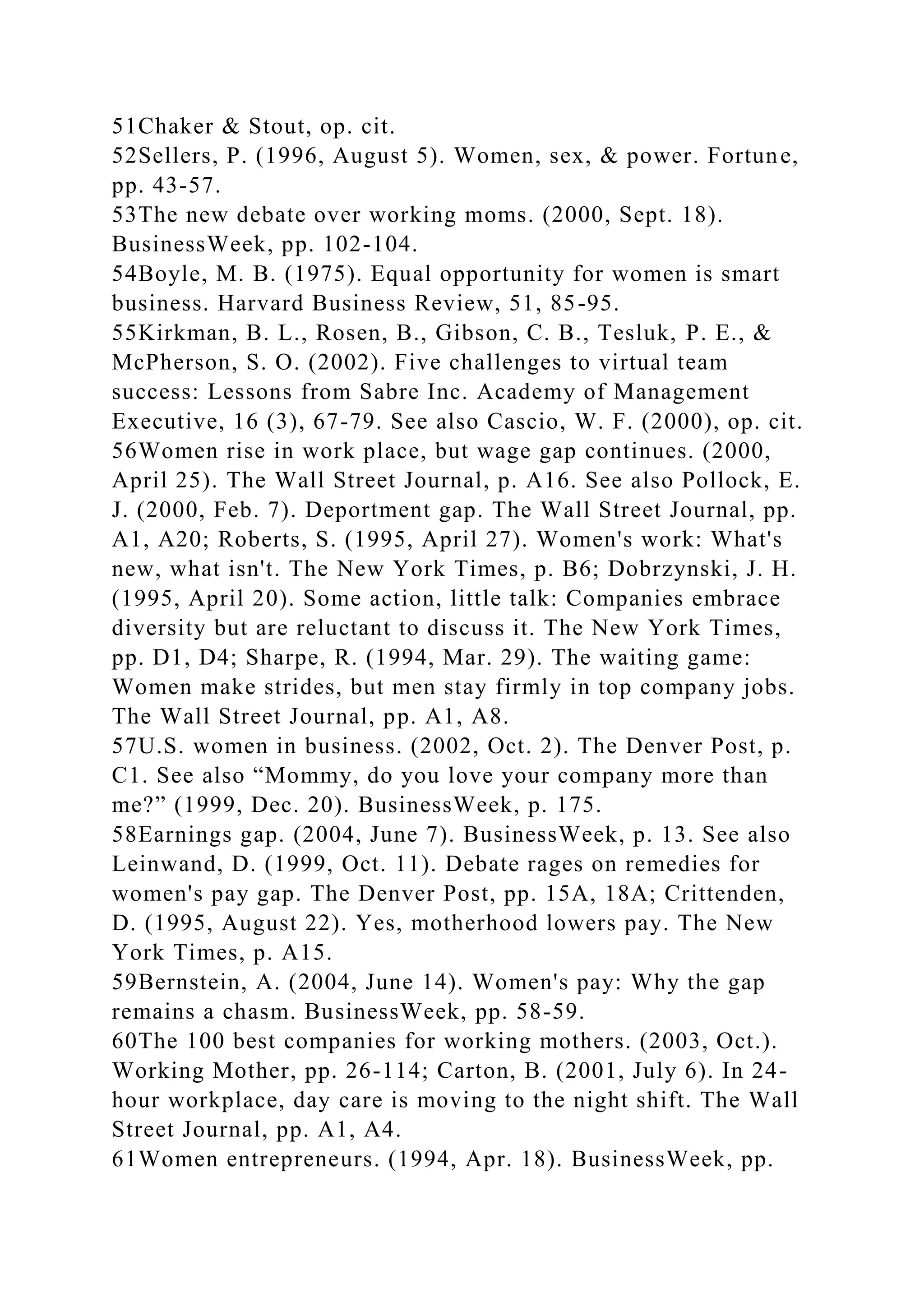51Chaker & Stout, op. cit.
52Sellers, P. (1996, August 5). Women, sex, & power. Fortune,
pp. 43-57.
53The new debate over working moms. (2000, Sept. 18).
BusinessWeek, pp. 102-104.
54Boyle, M. B. (1975). Equal opportunity for women is smart
business. Harvard Business Review, 51, 85-95.
55Kirkman, B. L., Rosen, B., Gibson, C. B., Tesluk, P. E., &
McPherson, S. O. (2002). Five challenges to virtual team
success: Lessons from Sabre Inc. Academy of Management
Executive, 16 (3), 67-79. See also Cascio, W. F. (2000), op. cit.
56Women rise in work place, but wage gap continues. (2000,
April 25). The Wall Street Journal, p. A16. See also Pollock, E.
J. (2000, Feb. 7). Deportment gap. The Wall Street Journal, pp.
A1, A20; Roberts, S. (1995, April 27). Women's work: What's
new, what isn't. The New York Times, p. B6; Dobrzynski, J. H.
(1995, April 20). Some action, little talk: Companies embrace
diversity but are reluctant to discuss it. The New York Times,
pp. D1, D4; Sharpe, R. (1994, Mar. 29). The waiting game:
Women make strides, but men stay firmly in top company jobs.
The Wall Street Journal, pp. A1, A8.
57U.S. women in business. (2002, Oct. 2). The Denver Post, p.
C1. See also “Mommy, do you love your company more than
me?” (1999, Dec. 20). BusinessWeek, p. 175.
58Earnings gap. (2004, June 7). BusinessWeek, p. 13. See also
Leinwand, D. (1999, Oct. 11). Debate rages on remedies for
women's pay gap. The Denver Post, pp. 15A, 18A; Crittenden,
D. (1995, August 22). Yes, motherhood lowers pay. The New
York Times, p. A15.
59Bernstein, A. (2004, June 14). Women's pay: Why the gap
remains a chasm. BusinessWeek, pp. 58-59.
60The 100 best companies for working mothers. (2003, Oct.).
Working Mother, pp. 26-114; Carton, B. (2001, July 6). In 24-
hour workplace, day care is moving to the night shift. The Wall
Street Journal, pp. A1, A4.
61Women entrepreneurs. (1994, Apr. 18). BusinessWeek, pp.
 