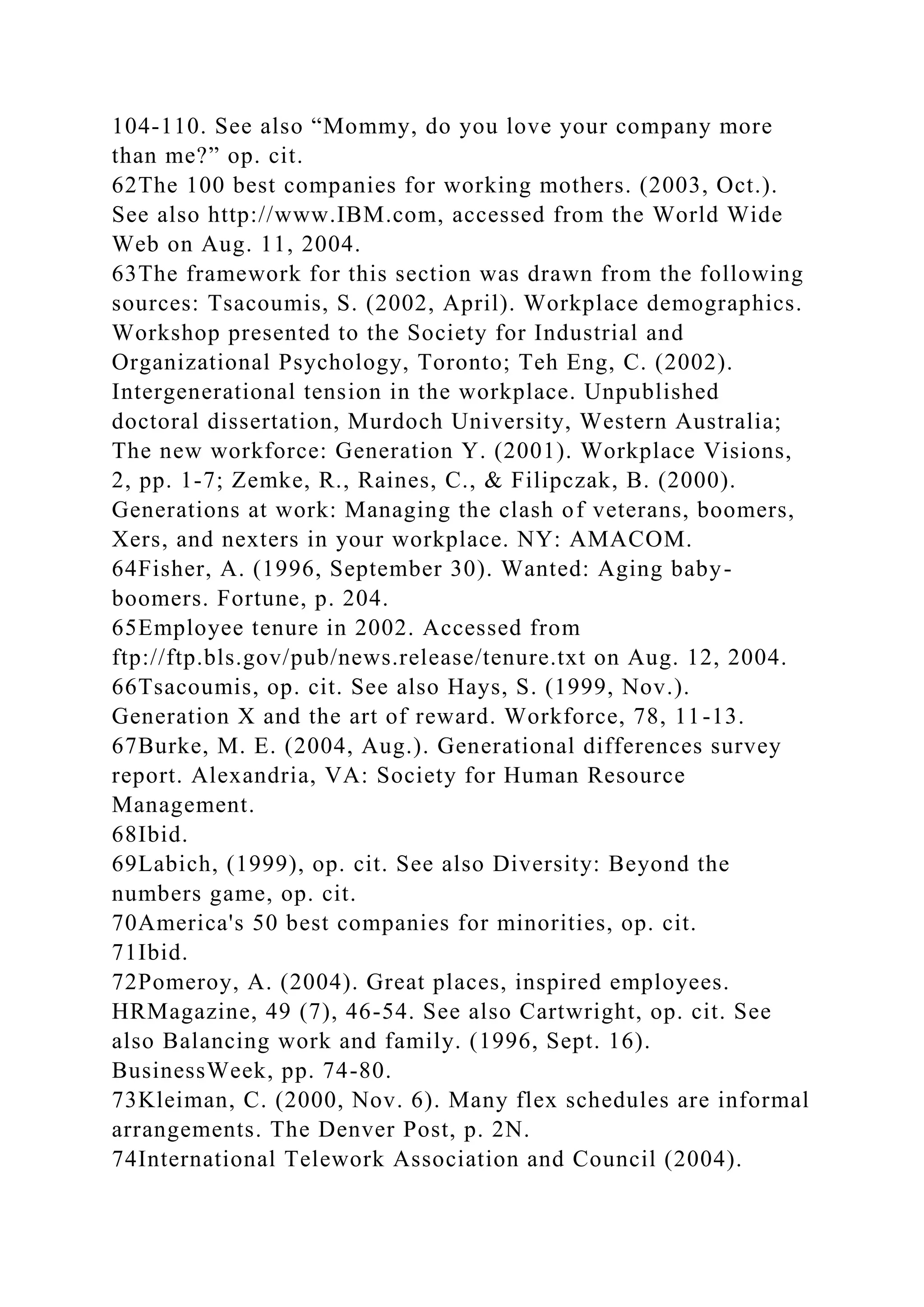 104-110. See also “Mommy, do you love your company more
than me?” op. cit.
62The 100 best companies for working mothers. (2003, Oct.).
See also http://www.IBM.com, accessed from the World Wide
Web on Aug. 11, 2004.
63The framework for this section was drawn from the following
sources: Tsacoumis, S. (2002, April). Workplace demographics.
Workshop presented to the Society for Industrial and
Organizational Psychology, Toronto; Teh Eng, C. (2002).
Intergenerational tension in the workplace. Unpublished
doctoral dissertation, Murdoch University, Western Australia;
The new workforce: Generation Y. (2001). Workplace Visions,
2, pp. 1-7; Zemke, R., Raines, C., & Filipczak, B. (2000).
Generations at work: Managing the clash of veterans, boomers,
Xers, and nexters in your workplace. NY: AMACOM.
64Fisher, A. (1996, September 30). Wanted: Aging baby-
boomers. Fortune, p. 204.
65Employee tenure in 2002. Accessed from
ftp://ftp.bls.gov/pub/news.release/tenure.txt on Aug. 12, 2004.
66Tsacoumis, op. cit. See also Hays, S. (1999, Nov.).
Generation X and the art of reward. Workforce, 78, 11-13.
67Burke, M. E. (2004, Aug.). Generational differences survey
report. Alexandria, VA: Society for Human Resource
Management.
68Ibid.
69Labich, (1999), op. cit. See also Diversity: Beyond the
numbers game, op. cit.
70America's 50 best companies for minorities, op. cit.
71Ibid.
72Pomeroy, A. (2004). Great places, inspired employees.
HRMagazine, 49 (7), 46-54. See also Cartwright, op. cit. See
also Balancing work and family. (1996, Sept. 16).
BusinessWeek, pp. 74-80.
73Kleiman, C. (2000, Nov. 6). Many flex schedules are informal
arrangements. The Denver Post, p. 2N.
74International Telework Association and Council (2004).
 