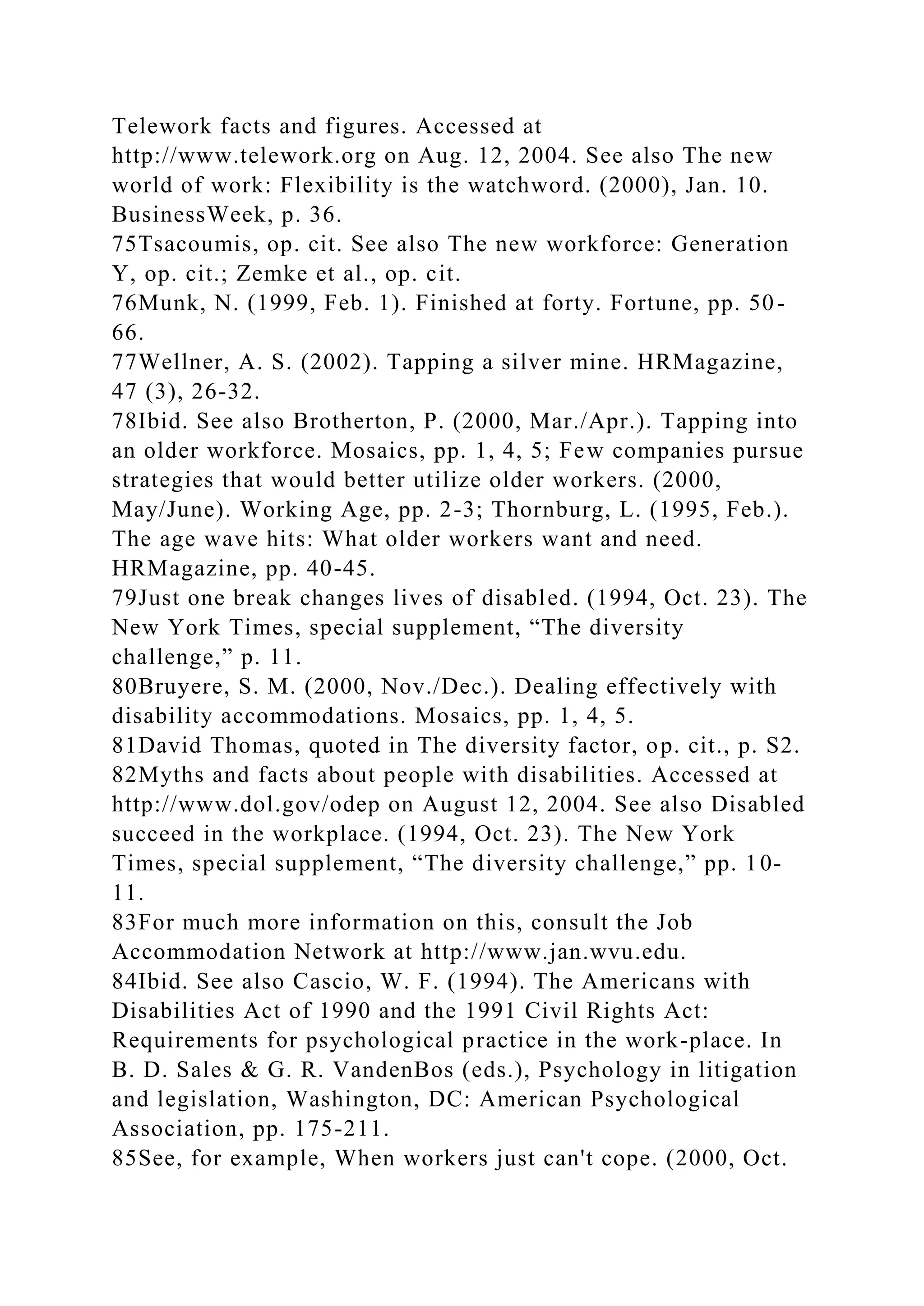 Telework facts and figures. Accessed at
http://www.telework.org on Aug. 12, 2004. See also The new
world of work: Flexibility is the watchword. (2000), Jan. 10.
BusinessWeek, p. 36.
75Tsacoumis, op. cit. See also The new workforce: Generation
Y, op. cit.; Zemke et al., op. cit.
76Munk, N. (1999, Feb. 1). Finished at forty. Fortune, pp. 50-
66.
77Wellner, A. S. (2002). Tapping a silver mine. HRMagazine,
47 (3), 26-32.
78Ibid. See also Brotherton, P. (2000, Mar./Apr.). Tapping into
an older workforce. Mosaics, pp. 1, 4, 5; Few companies pursue
strategies that would better utilize older workers. (2000,
May/June). Working Age, pp. 2-3; Thornburg, L. (1995, Feb.).
The age wave hits: What older workers want and need.
HRMagazine, pp. 40-45.
79Just one break changes lives of disabled. (1994, Oct. 23). The
New York Times, special supplement, “The diversity
challenge,” p. 11.
80Bruyere, S. M. (2000, Nov./Dec.). Dealing effectively with
disability accommodations. Mosaics, pp. 1, 4, 5.
81David Thomas, quoted in The diversity factor, op. cit., p. S2.
82Myths and facts about people with disabilities. Accessed at
http://www.dol.gov/odep on August 12, 2004. See also Disabled
succeed in the workplace. (1994, Oct. 23). The New York
Times, special supplement, “The diversity challenge,” pp. 10-
11.
83For much more information on this, consult the Job
Accommodation Network at http://www.jan.wvu.edu.
84Ibid. See also Cascio, W. F. (1994). The Americans with
Disabilities Act of 1990 and the 1991 Civil Rights Act:
Requirements for psychological practice in the work-place. In
B. D. Sales & G. R. VandenBos (eds.), Psychology in litigation
and legislation, Washington, DC: American Psychological
Association, pp. 175-211.
85See, for example, When workers just can't cope. (2000, Oct.
 
