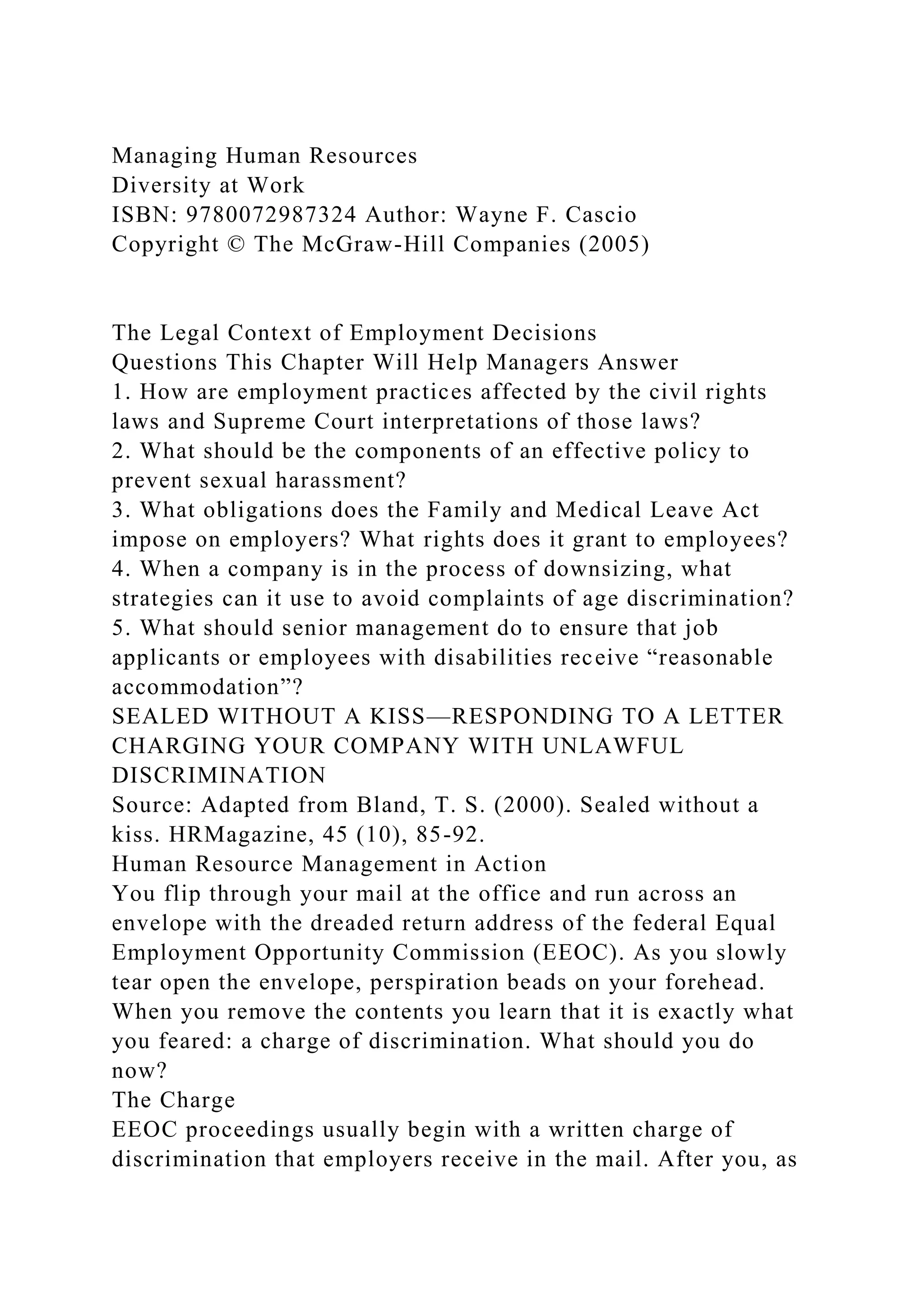 Managing Human Resources
Diversity at Work
ISBN: 9780072987324 Author: Wayne F. Cascio
Copyright © The McGraw-Hill Companies (2005)
The Legal Context of Employment Decisions
Questions This Chapter Will Help Managers Answer
1. How are employment practices affected by the civil rights
laws and Supreme Court interpretations of those laws?
2. What should be the components of an effective policy to
prevent sexual harassment?
3. What obligations does the Family and Medical Leave Act
impose on employers? What rights does it grant to employees?
4. When a company is in the process of downsizing, what
strategies can it use to avoid complaints of age discrimination?
5. What should senior management do to ensure that job
applicants or employees with disabilities receive “reasonable
accommodation”?
SEALED WITHOUT A KISS—RESPONDING TO A LETTER
CHARGING YOUR COMPANY WITH UNLAWFUL
DISCRIMINATION
Source: Adapted from Bland, T. S. (2000). Sealed without a
kiss. HRMagazine, 45 (10), 85-92.
Human Resource Management in Action
You flip through your mail at the office and run across an
envelope with the dreaded return address of the federal Equal
Employment Opportunity Commission (EEOC). As you slowly
tear open the envelope, perspiration beads on your forehead.
When you remove the contents you learn that it is exactly what
you feared: a charge of discrimination. What should you do
now?
The Charge
EEOC proceedings usually begin with a written charge of
discrimination that employers receive in the mail. After you, as
 