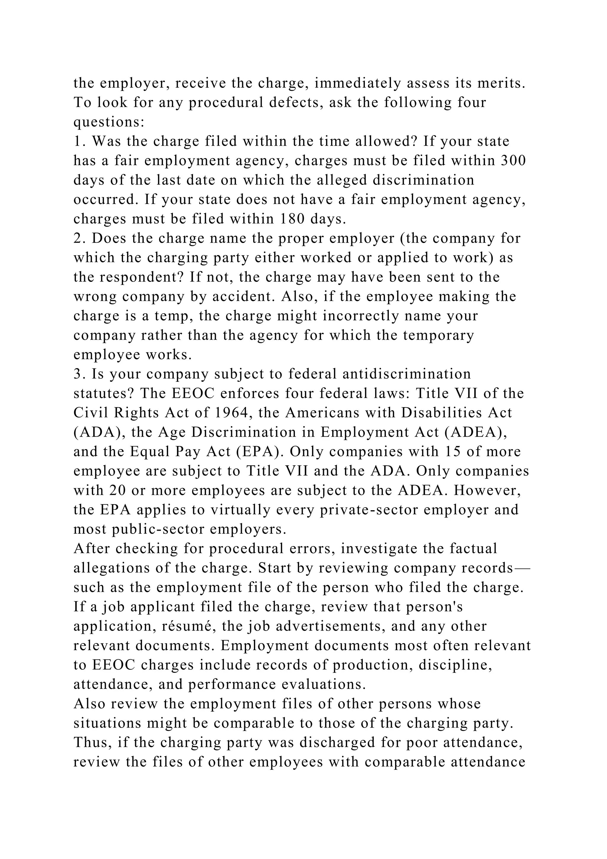 the employer, receive the charge, immediately assess its merits.
To look for any procedural defects, ask the following four
questions:
1. Was the charge filed within the time allowed? If your state
has a fair employment agency, charges must be filed within 300
days of the last date on which the alleged discrimination
occurred. If your state does not have a fair employment agency,
charges must be filed within 180 days.
2. Does the charge name the proper employer (the company for
which the charging party either worked or applied to work) as
the respondent? If not, the charge may have been sent to the
wrong company by accident. Also, if the employee making the
charge is a temp, the charge might incorrectly name your
company rather than the agency for which the temporary
employee works.
3. Is your company subject to federal antidiscrimination
statutes? The EEOC enforces four federal laws: Title VII of the
Civil Rights Act of 1964, the Americans with Disabilities Act
(ADA), the Age Discrimination in Employment Act (ADEA),
and the Equal Pay Act (EPA). Only companies with 15 of more
employee are subject to Title VII and the ADA. Only companies
with 20 or more employees are subject to the ADEA. However,
the EPA applies to virtually every private-sector employer and
most public-sector employers.
After checking for procedural errors, investigate the factual
allegations of the charge. Start by reviewing company records—
such as the employment file of the person who filed the charge.
If a job applicant filed the charge, review that person's
application, résumé, the job advertisements, and any other
relevant documents. Employment documents most often relevant
to EEOC charges include records of production, discipline,
attendance, and performance evaluations.
Also review the employment files of other persons whose
situations might be comparable to those of the charging party.
Thus, if the charging party was discharged for poor attendance,
review the files of other employees with comparable attendance
 