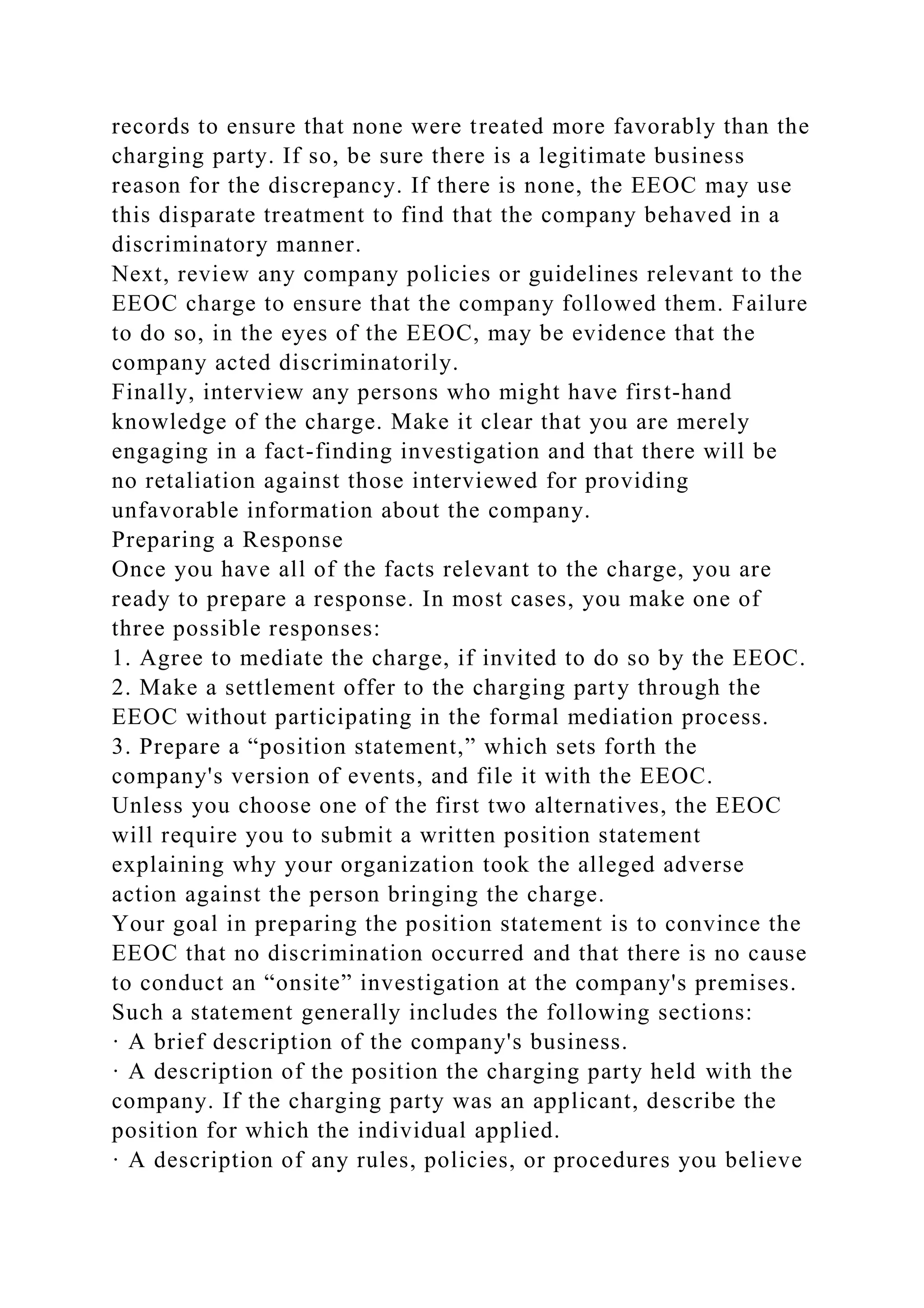 records to ensure that none were treated more favorably than the
charging party. If so, be sure there is a legitimate business
reason for the discrepancy. If there is none, the EEOC may use
this disparate treatment to find that the company behaved in a
discriminatory manner.
Next, review any company policies or guidelines relevant to the
EEOC charge to ensure that the company followed them. Failure
to do so, in the eyes of the EEOC, may be evidence that the
company acted discriminatorily.
Finally, interview any persons who might have first-hand
knowledge of the charge. Make it clear that you are merely
engaging in a fact-finding investigation and that there will be
no retaliation against those interviewed for providing
unfavorable information about the company.
Preparing a Response
Once you have all of the facts relevant to the charge, you are
ready to prepare a response. In most cases, you make one of
three possible responses:
1. Agree to mediate the charge, if invited to do so by the EEOC.
2. Make a settlement offer to the charging party through the
EEOC without participating in the formal mediation process.
3. Prepare a “position statement,” which sets forth the
company's version of events, and file it with the EEOC.
Unless you choose one of the first two alternatives, the EEOC
will require you to submit a written position statement
explaining why your organization took the alleged adverse
action against the person bringing the charge.
Your goal in preparing the position statement is to convince the
EEOC that no discrimination occurred and that there is no cause
to conduct an “onsite” investigation at the company's premises.
Such a statement generally includes the following sections:
· A brief description of the company's business.
· A description of the position the charging party held with the
company. If the charging party was an applicant, describe the
position for which the individual applied.
· A description of any rules, policies, or procedures you believe
 