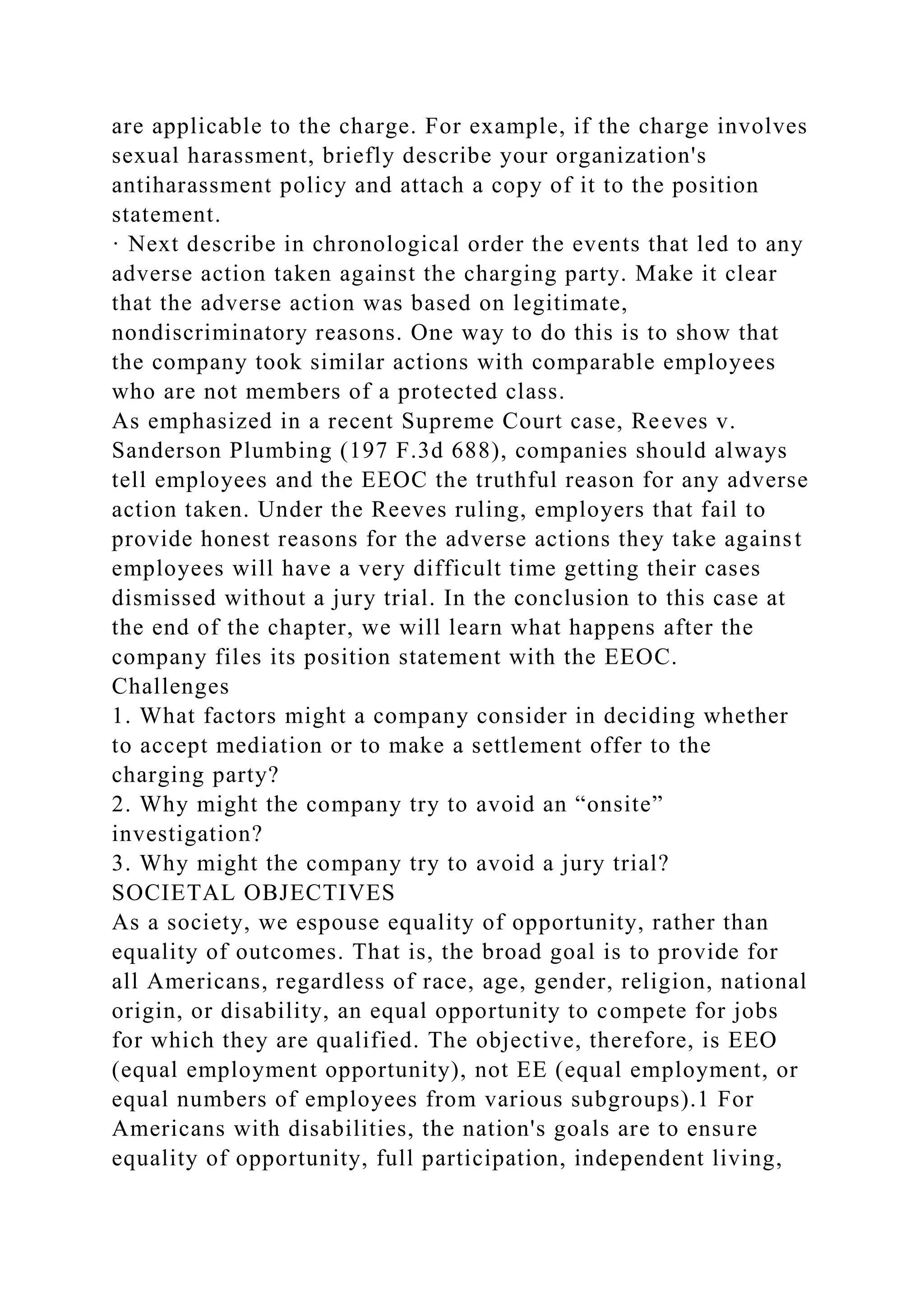 are applicable to the charge. For example, if the charge involves
sexual harassment, briefly describe your organization's
antiharassment policy and attach a copy of it to the position
statement.
· Next describe in chronological order the events that led to any
adverse action taken against the charging party. Make it clear
that the adverse action was based on legitimate,
nondiscriminatory reasons. One way to do this is to show that
the company took similar actions with comparable employees
who are not members of a protected class.
As emphasized in a recent Supreme Court case, Reeves v.
Sanderson Plumbing (197 F.3d 688), companies should always
tell employees and the EEOC the truthful reason for any adverse
action taken. Under the Reeves ruling, employers that fail to
provide honest reasons for the adverse actions they take against
employees will have a very difficult time getting their cases
dismissed without a jury trial. In the conclusion to this case at
the end of the chapter, we will learn what happens after the
company files its position statement with the EEOC.
Challenges
1. What factors might a company consider in deciding whether
to accept mediation or to make a settlement offer to the
charging party?
2. Why might the company try to avoid an “onsite”
investigation?
3. Why might the company try to avoid a jury trial?
SOCIETAL OBJECTIVES
As a society, we espouse equality of opportunity, rather than
equality of outcomes. That is, the broad goal is to provide for
all Americans, regardless of race, age, gender, religion, national
origin, or disability, an equal opportunity to compete for jobs
for which they are qualified. The objective, therefore, is EEO
(equal employment opportunity), not EE (equal employment, or
equal numbers of employees from various subgroups).1 For
Americans with disabilities, the nation's goals are to ensure
equality of opportunity, full participation, independent living,
 