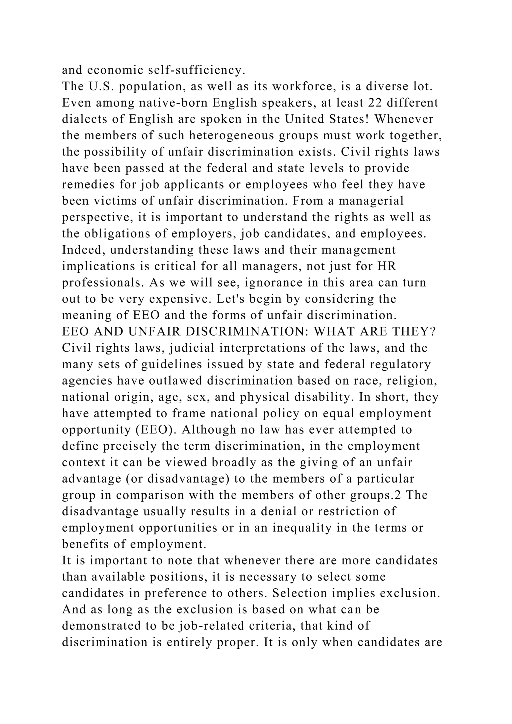 and economic self-sufficiency.
The U.S. population, as well as its workforce, is a diverse lot.
Even among native-born English speakers, at least 22 different
dialects of English are spoken in the United States! Whenever
the members of such heterogeneous groups must work together,
the possibility of unfair discrimination exists. Civil rights laws
have been passed at the federal and state levels to provide
remedies for job applicants or employees who feel they have
been victims of unfair discrimination. From a managerial
perspective, it is important to understand the rights as well as
the obligations of employers, job candidates, and employees.
Indeed, understanding these laws and their management
implications is critical for all managers, not just for HR
professionals. As we will see, ignorance in this area can turn
out to be very expensive. Let's begin by considering the
meaning of EEO and the forms of unfair discrimination.
EEO AND UNFAIR DISCRIMINATION: WHAT ARE THEY?
Civil rights laws, judicial interpretations of the laws, and the
many sets of guidelines issued by state and federal regulatory
agencies have outlawed discrimination based on race, religion,
national origin, age, sex, and physical disability. In short, they
have attempted to frame national policy on equal employment
opportunity (EEO). Although no law has ever attempted to
define precisely the term discrimination, in the employment
context it can be viewed broadly as the giving of an unfair
advantage (or disadvantage) to the members of a particular
group in comparison with the members of other groups.2 The
disadvantage usually results in a denial or restriction of
employment opportunities or in an inequality in the terms or
benefits of employment.
It is important to note that whenever there are more candidates
than available positions, it is necessary to select some
candidates in preference to others. Selection implies exclusion.
And as long as the exclusion is based on what can be
demonstrated to be job-related criteria, that kind of
discrimination is entirely proper. It is only when candidates are
 