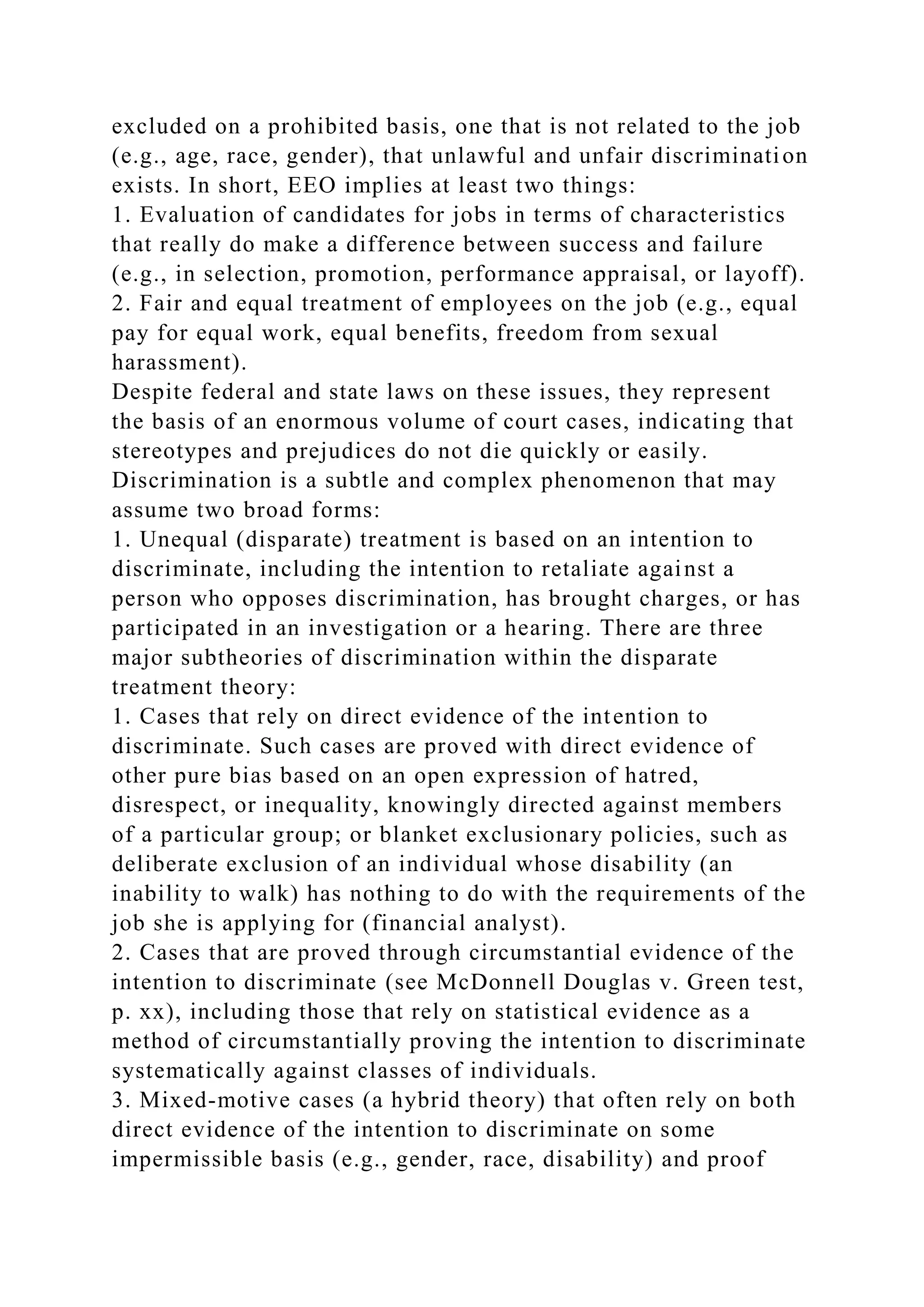 excluded on a prohibited basis, one that is not related to the job
(e.g., age, race, gender), that unlawful and unfair discrimination
exists. In short, EEO implies at least two things:
1. Evaluation of candidates for jobs in terms of characteristics
that really do make a difference between success and failure
(e.g., in selection, promotion, performance appraisal, or layoff).
2. Fair and equal treatment of employees on the job (e.g., equal
pay for equal work, equal benefits, freedom from sexual
harassment).
Despite federal and state laws on these issues, they represent
the basis of an enormous volume of court cases, indicating that
stereotypes and prejudices do not die quickly or easily.
Discrimination is a subtle and complex phenomenon that may
assume two broad forms:
1. Unequal (disparate) treatment is based on an intention to
discriminate, including the intention to retaliate against a
person who opposes discrimination, has brought charges, or has
participated in an investigation or a hearing. There are three
major subtheories of discrimination within the disparate
treatment theory:
1. Cases that rely on direct evidence of the intention to
discriminate. Such cases are proved with direct evidence of
other pure bias based on an open expression of hatred,
disrespect, or inequality, knowingly directed against members
of a particular group; or blanket exclusionary policies, such as
deliberate exclusion of an individual whose disability (an
inability to walk) has nothing to do with the requirements of the
job she is applying for (financial analyst).
2. Cases that are proved through circumstantial evidence of the
intention to discriminate (see McDonnell Douglas v. Green test,
p. xx), including those that rely on statistical evidence as a
method of circumstantially proving the intention to discriminate
systematically against classes of individuals.
3. Mixed-motive cases (a hybrid theory) that often rely on both
direct evidence of the intention to discriminate on some
impermissible basis (e.g., gender, race, disability) and proof
 