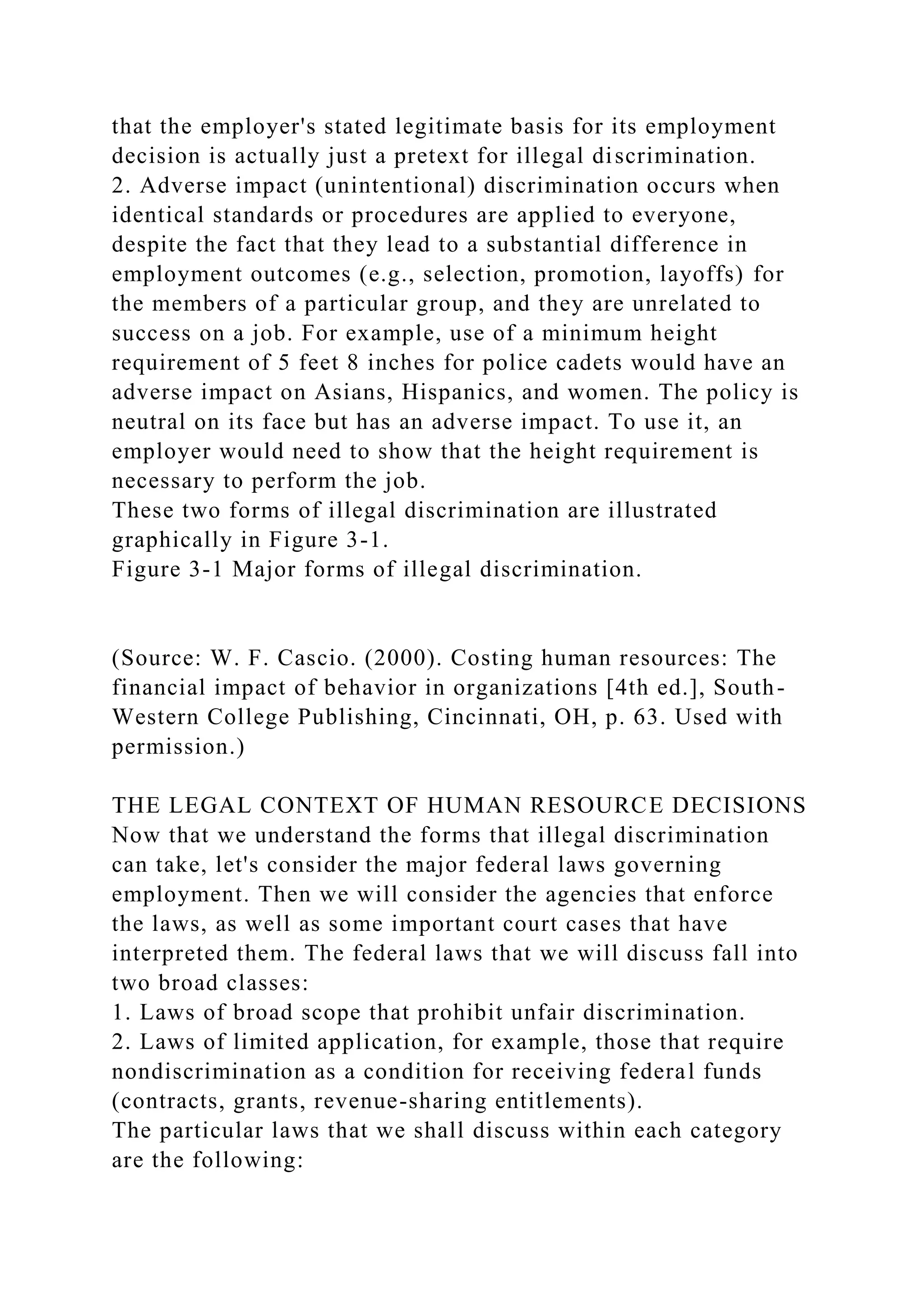 that the employer's stated legitimate basis for its employment
decision is actually just a pretext for illegal discrimination.
2. Adverse impact (unintentional) discrimination occurs when
identical standards or procedures are applied to everyone,
despite the fact that they lead to a substantial difference in
employment outcomes (e.g., selection, promotion, layoffs) for
the members of a particular group, and they are unrelated to
success on a job. For example, use of a minimum height
requirement of 5 feet 8 inches for police cadets would have an
adverse impact on Asians, Hispanics, and women. The policy is
neutral on its face but has an adverse impact. To use it, an
employer would need to show that the height requirement is
necessary to perform the job.
These two forms of illegal discrimination are illustrated
graphically in Figure 3-1.
Figure 3-1 Major forms of illegal discrimination.
(Source: W. F. Cascio. (2000). Costing human resources: The
financial impact of behavior in organizations [4th ed.], South-
Western College Publishing, Cincinnati, OH, p. 63. Used with
permission.)
THE LEGAL CONTEXT OF HUMAN RESOURCE DECISIONS
Now that we understand the forms that illegal discrimination
can take, let's consider the major federal laws governing
employment. Then we will consider the agencies that enforce
the laws, as well as some important court cases that have
interpreted them. The federal laws that we will discuss fall into
two broad classes:
1. Laws of broad scope that prohibit unfair discrimination.
2. Laws of limited application, for example, those that require
nondiscrimination as a condition for receiving federal funds
(contracts, grants, revenue-sharing entitlements).
The particular laws that we shall discuss within each category
are the following:
 