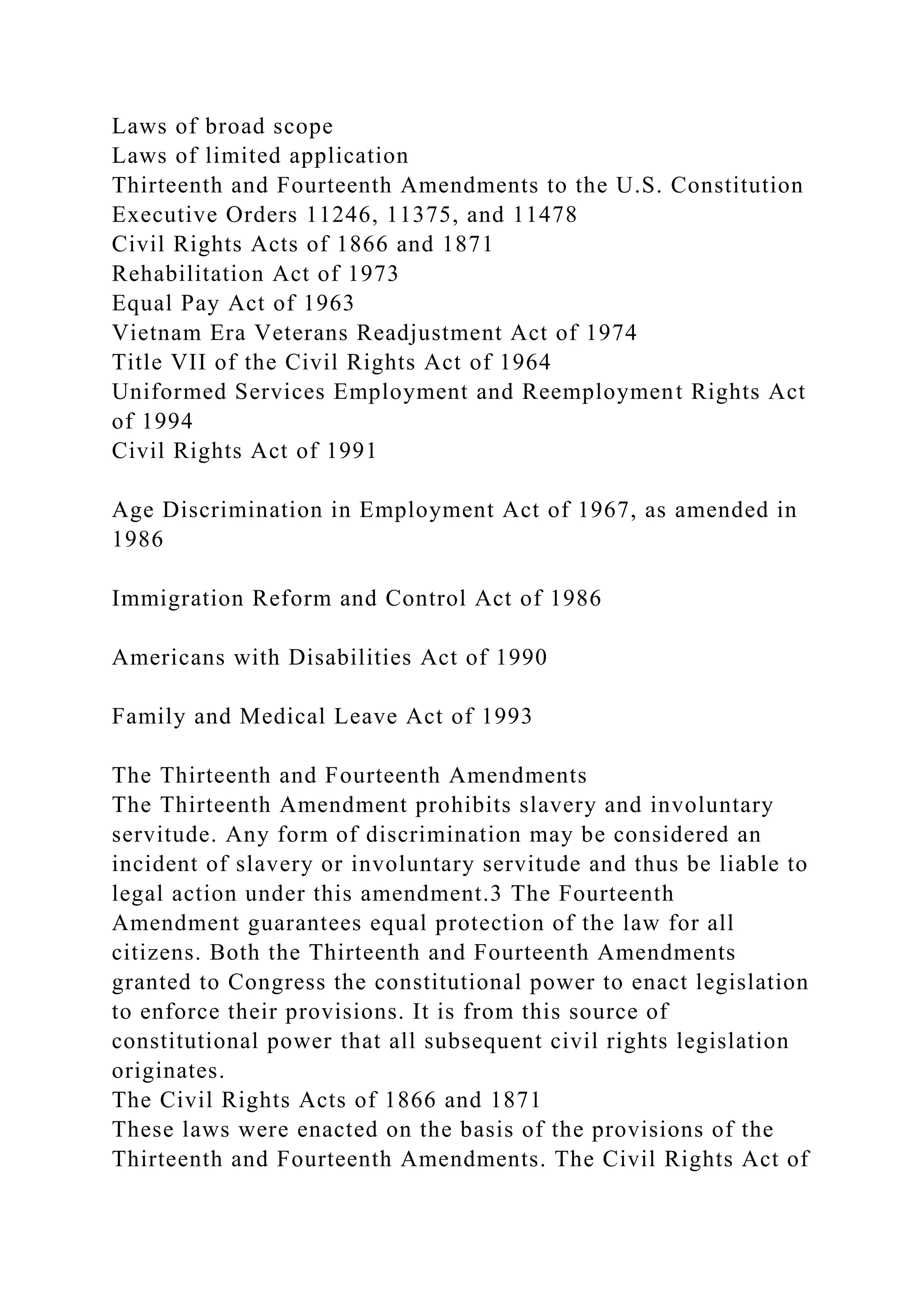 Laws of broad scope
Laws of limited application
Thirteenth and Fourteenth Amendments to the U.S. Constitution
Executive Orders 11246, 11375, and 11478
Civil Rights Acts of 1866 and 1871
Rehabilitation Act of 1973
Equal Pay Act of 1963
Vietnam Era Veterans Readjustment Act of 1974
Title VII of the Civil Rights Act of 1964
Uniformed Services Employment and Reemployment Rights Act
of 1994
Civil Rights Act of 1991
Age Discrimination in Employment Act of 1967, as amended in
1986
Immigration Reform and Control Act of 1986
Americans with Disabilities Act of 1990
Family and Medical Leave Act of 1993
The Thirteenth and Fourteenth Amendments
The Thirteenth Amendment prohibits slavery and involuntary
servitude. Any form of discrimination may be considered an
incident of slavery or involuntary servitude and thus be liable to
legal action under this amendment.3 The Fourteenth
Amendment guarantees equal protection of the law for all
citizens. Both the Thirteenth and Fourteenth Amendments
granted to Congress the constitutional power to enact legislation
to enforce their provisions. It is from this source of
constitutional power that all subsequent civil rights legislation
originates.
The Civil Rights Acts of 1866 and 1871
These laws were enacted on the basis of the provisions of the
Thirteenth and Fourteenth Amendments. The Civil Rights Act of
 