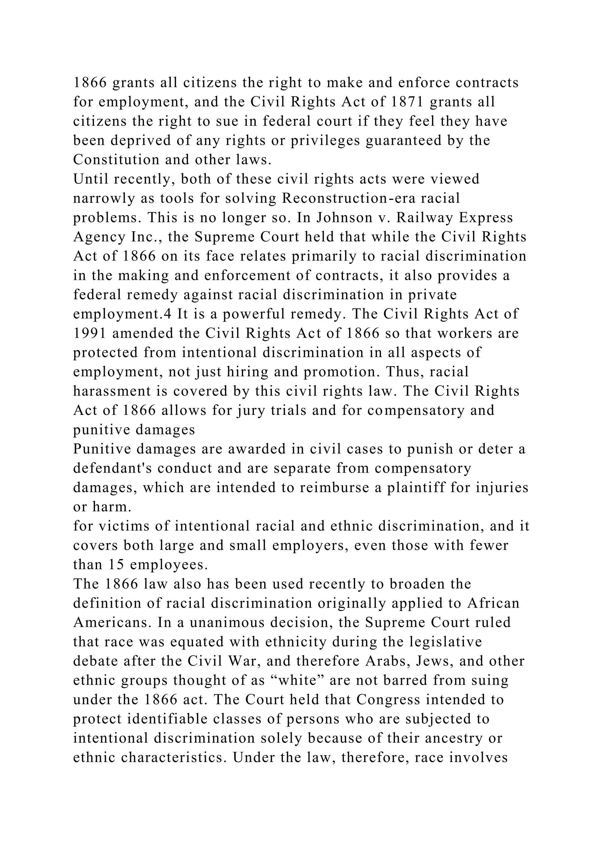 1866 grants all citizens the right to make and enforce contracts
for employment, and the Civil Rights Act of 1871 grants all
citizens the right to sue in federal court if they feel they have
been deprived of any rights or privileges guaranteed by the
Constitution and other laws.
Until recently, both of these civil rights acts were viewed
narrowly as tools for solving Reconstruction-era racial
problems. This is no longer so. In Johnson v. Railway Express
Agency Inc., the Supreme Court held that while the Civil Rights
Act of 1866 on its face relates primarily to racial discrimination
in the making and enforcement of contracts, it also provides a
federal remedy against racial discrimination in private
employment.4 It is a powerful remedy. The Civil Rights Act of
1991 amended the Civil Rights Act of 1866 so that workers are
protected from intentional discrimination in all aspects of
employment, not just hiring and promotion. Thus, racial
harassment is covered by this civil rights law. The Civil Rights
Act of 1866 allows for jury trials and for compensatory and
punitive damages
Punitive damages are awarded in civil cases to punish or deter a
defendant's conduct and are separate from compensatory
damages, which are intended to reimburse a plaintiff for injuries
or harm.
for victims of intentional racial and ethnic discrimination, and it
covers both large and small employers, even those with fewer
than 15 employees.
The 1866 law also has been used recently to broaden the
definition of racial discrimination originally applied to African
Americans. In a unanimous decision, the Supreme Court ruled
that race was equated with ethnicity during the legislative
debate after the Civil War, and therefore Arabs, Jews, and other
ethnic groups thought of as “white” are not barred from suing
under the 1866 act. The Court held that Congress intended to
protect identifiable classes of persons who are subjected to
intentional discrimination solely because of their ancestry or
ethnic characteristics. Under the law, therefore, race involves
 