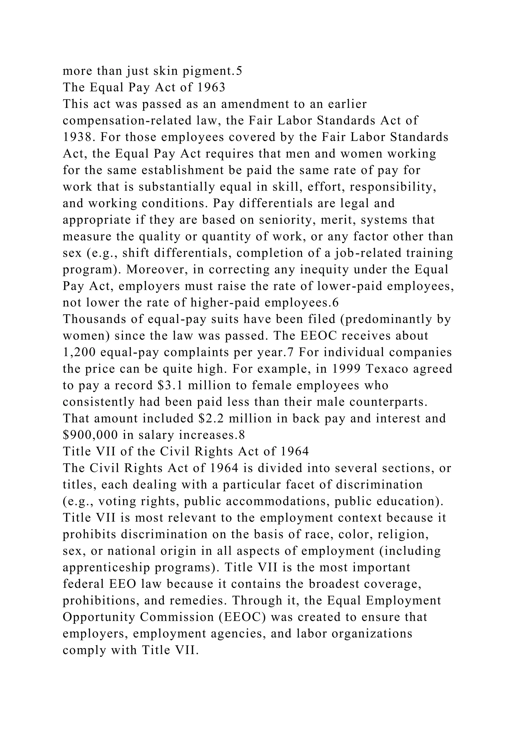 more than just skin pigment.5
The Equal Pay Act of 1963
This act was passed as an amendment to an earlier
compensation-related law, the Fair Labor Standards Act of
1938. For those employees covered by the Fair Labor Standards
Act, the Equal Pay Act requires that men and women working
for the same establishment be paid the same rate of pay for
work that is substantially equal in skill, effort, responsibility,
and working conditions. Pay differentials are legal and
appropriate if they are based on seniority, merit, systems that
measure the quality or quantity of work, or any factor other than
sex (e.g., shift differentials, completion of a job-related training
program). Moreover, in correcting any inequity under the Equal
Pay Act, employers must raise the rate of lower-paid employees,
not lower the rate of higher-paid employees.6
Thousands of equal-pay suits have been filed (predominantly by
women) since the law was passed. The EEOC receives about
1,200 equal-pay complaints per year.7 For individual companies
the price can be quite high. For example, in 1999 Texaco agreed
to pay a record $3.1 million to female employees who
consistently had been paid less than their male counterparts.
That amount included $2.2 million in back pay and interest and
$900,000 in salary increases.8
Title VII of the Civil Rights Act of 1964
The Civil Rights Act of 1964 is divided into several sections, or
titles, each dealing with a particular facet of discrimination
(e.g., voting rights, public accommodations, public education).
Title VII is most relevant to the employment context because it
prohibits discrimination on the basis of race, color, religion,
sex, or national origin in all aspects of employment (including
apprenticeship programs). Title VII is the most important
federal EEO law because it contains the broadest coverage,
prohibitions, and remedies. Through it, the Equal Employment
Opportunity Commission (EEOC) was created to ensure that
employers, employment agencies, and labor organizations
comply with Title VII.
 