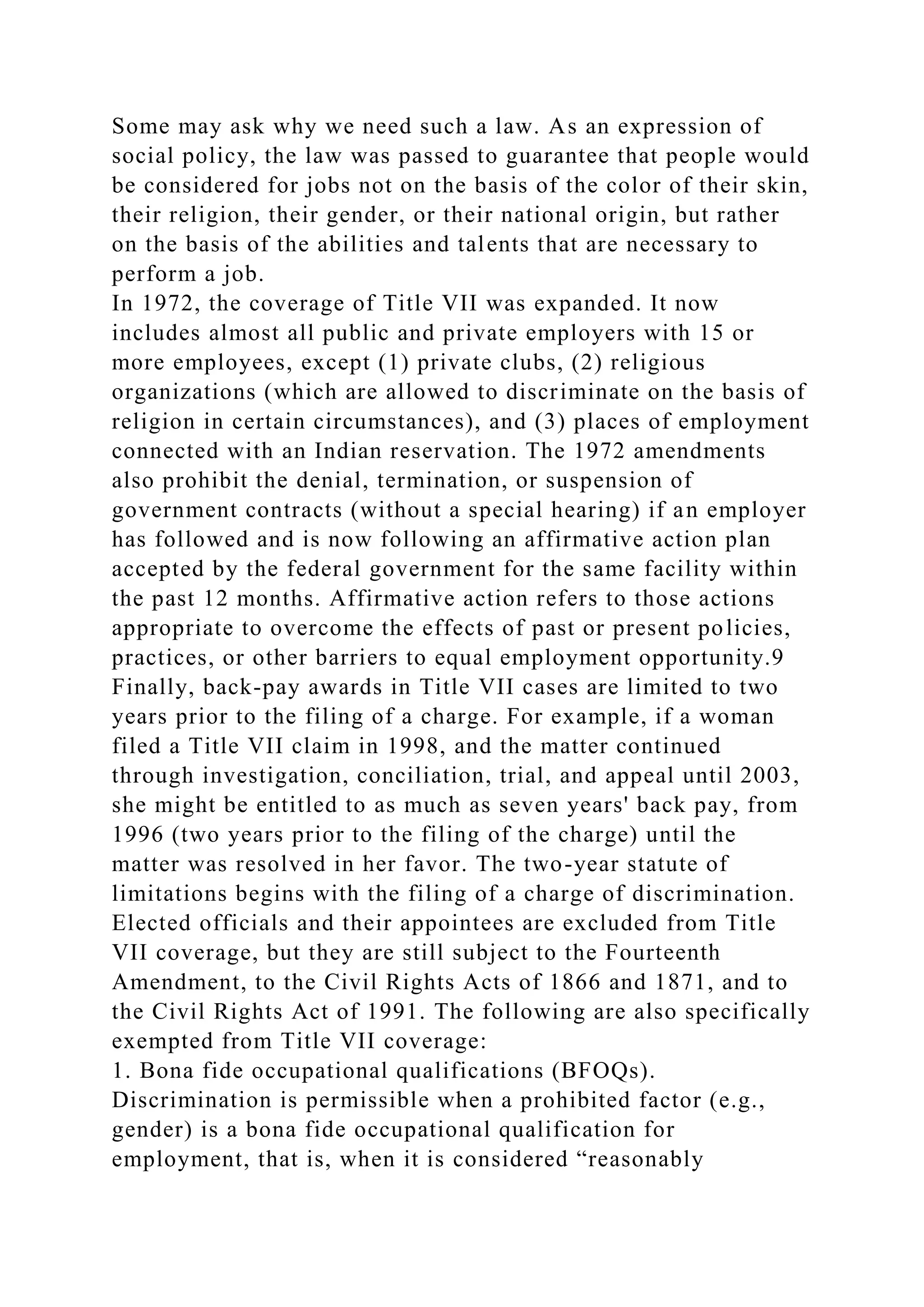 Some may ask why we need such a law. As an expression of
social policy, the law was passed to guarantee that people would
be considered for jobs not on the basis of the color of their skin,
their religion, their gender, or their national origin, but rather
on the basis of the abilities and talents that are necessary to
perform a job.
In 1972, the coverage of Title VII was expanded. It now
includes almost all public and private employers with 15 or
more employees, except (1) private clubs, (2) religious
organizations (which are allowed to discriminate on the basis of
religion in certain circumstances), and (3) places of employment
connected with an Indian reservation. The 1972 amendments
also prohibit the denial, termination, or suspension of
government contracts (without a special hearing) if an employer
has followed and is now following an affirmative action plan
accepted by the federal government for the same facility within
the past 12 months. Affirmative action refers to those actions
appropriate to overcome the effects of past or present policies,
practices, or other barriers to equal employment opportunity.9
Finally, back-pay awards in Title VII cases are limited to two
years prior to the filing of a charge. For example, if a woman
filed a Title VII claim in 1998, and the matter continued
through investigation, conciliation, trial, and appeal until 2003,
she might be entitled to as much as seven years' back pay, from
1996 (two years prior to the filing of the charge) until the
matter was resolved in her favor. The two-year statute of
limitations begins with the filing of a charge of discrimination.
Elected officials and their appointees are excluded from Title
VII coverage, but they are still subject to the Fourteenth
Amendment, to the Civil Rights Acts of 1866 and 1871, and to
the Civil Rights Act of 1991. The following are also specifically
exempted from Title VII coverage:
1. Bona fide occupational qualifications (BFOQs).
Discrimination is permissible when a prohibited factor (e.g.,
gender) is a bona fide occupational qualification for
employment, that is, when it is considered “reasonably
 