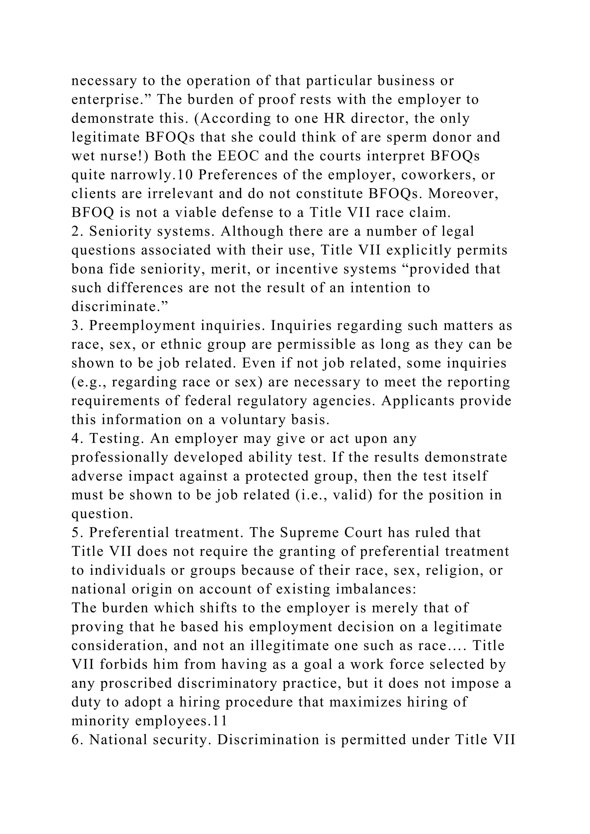 necessary to the operation of that particular business or
enterprise.” The burden of proof rests with the employer to
demonstrate this. (According to one HR director, the only
legitimate BFOQs that she could think of are sperm donor and
wet nurse!) Both the EEOC and the courts interpret BFOQs
quite narrowly.10 Preferences of the employer, coworkers, or
clients are irrelevant and do not constitute BFOQs. Moreover,
BFOQ is not a viable defense to a Title VII race claim.
2. Seniority systems. Although there are a number of legal
questions associated with their use, Title VII explicitly permits
bona fide seniority, merit, or incentive systems “provided that
such differences are not the result of an intention to
discriminate.”
3. Preemployment inquiries. Inquiries regarding such matters as
race, sex, or ethnic group are permissible as long as they can be
shown to be job related. Even if not job related, some inquiries
(e.g., regarding race or sex) are necessary to meet the reporting
requirements of federal regulatory agencies. Applicants provide
this information on a voluntary basis.
4. Testing. An employer may give or act upon any
professionally developed ability test. If the results demonstrate
adverse impact against a protected group, then the test itself
must be shown to be job related (i.e., valid) for the position in
question.
5. Preferential treatment. The Supreme Court has ruled that
Title VII does not require the granting of preferential treatment
to individuals or groups because of their race, sex, religion, or
national origin on account of existing imbalances:
The burden which shifts to the employer is merely that of
proving that he based his employment decision on a legitimate
consideration, and not an illegitimate one such as race…. Title
VII forbids him from having as a goal a work force selected by
any proscribed discriminatory practice, but it does not impose a
duty to adopt a hiring procedure that maximizes hiring of
minority employees.11
6. National security. Discrimination is permitted under Title VII
 