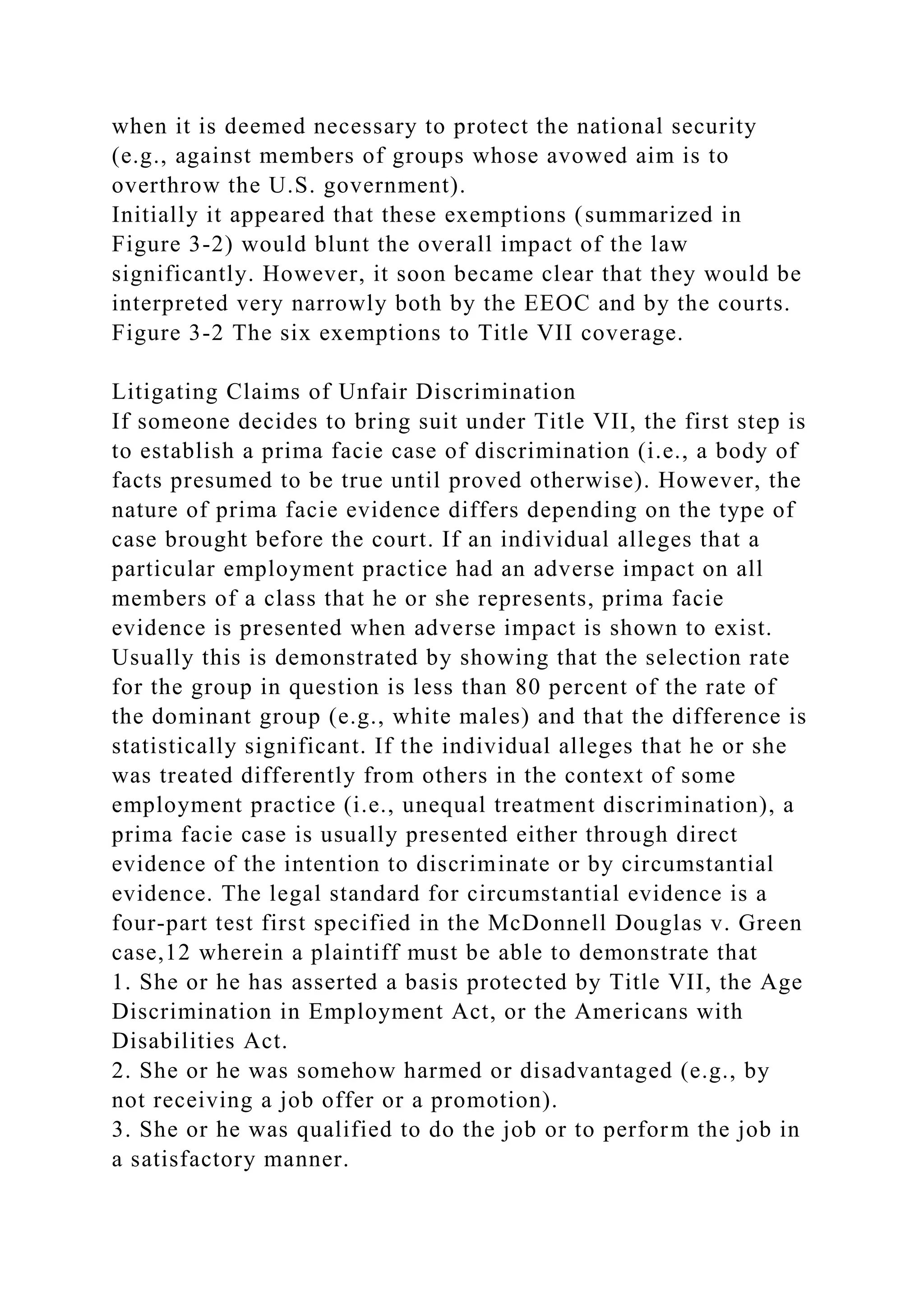 when it is deemed necessary to protect the national security
(e.g., against members of groups whose avowed aim is to
overthrow the U.S. government).
Initially it appeared that these exemptions (summarized in
Figure 3-2) would blunt the overall impact of the law
significantly. However, it soon became clear that they would be
interpreted very narrowly both by the EEOC and by the courts.
Figure 3-2 The six exemptions to Title VII coverage.
Litigating Claims of Unfair Discrimination
If someone decides to bring suit under Title VII, the first step is
to establish a prima facie case of discrimination (i.e., a body of
facts presumed to be true until proved otherwise). However, the
nature of prima facie evidence differs depending on the type of
case brought before the court. If an individual alleges that a
particular employment practice had an adverse impact on all
members of a class that he or she represents, prima facie
evidence is presented when adverse impact is shown to exist.
Usually this is demonstrated by showing that the selection rate
for the group in question is less than 80 percent of the rate of
the dominant group (e.g., white males) and that the difference is
statistically significant. If the individual alleges that he or she
was treated differently from others in the context of some
employment practice (i.e., unequal treatment discrimination), a
prima facie case is usually presented either through direct
evidence of the intention to discriminate or by circumstantial
evidence. The legal standard for circumstantial evidence is a
four-part test first specified in the McDonnell Douglas v. Green
case,12 wherein a plaintiff must be able to demonstrate that
1. She or he has asserted a basis protected by Title VII, the Age
Discrimination in Employment Act, or the Americans with
Disabilities Act.
2. She or he was somehow harmed or disadvantaged (e.g., by
not receiving a job offer or a promotion).
3. She or he was qualified to do the job or to perform the job in
a satisfactory manner.
 