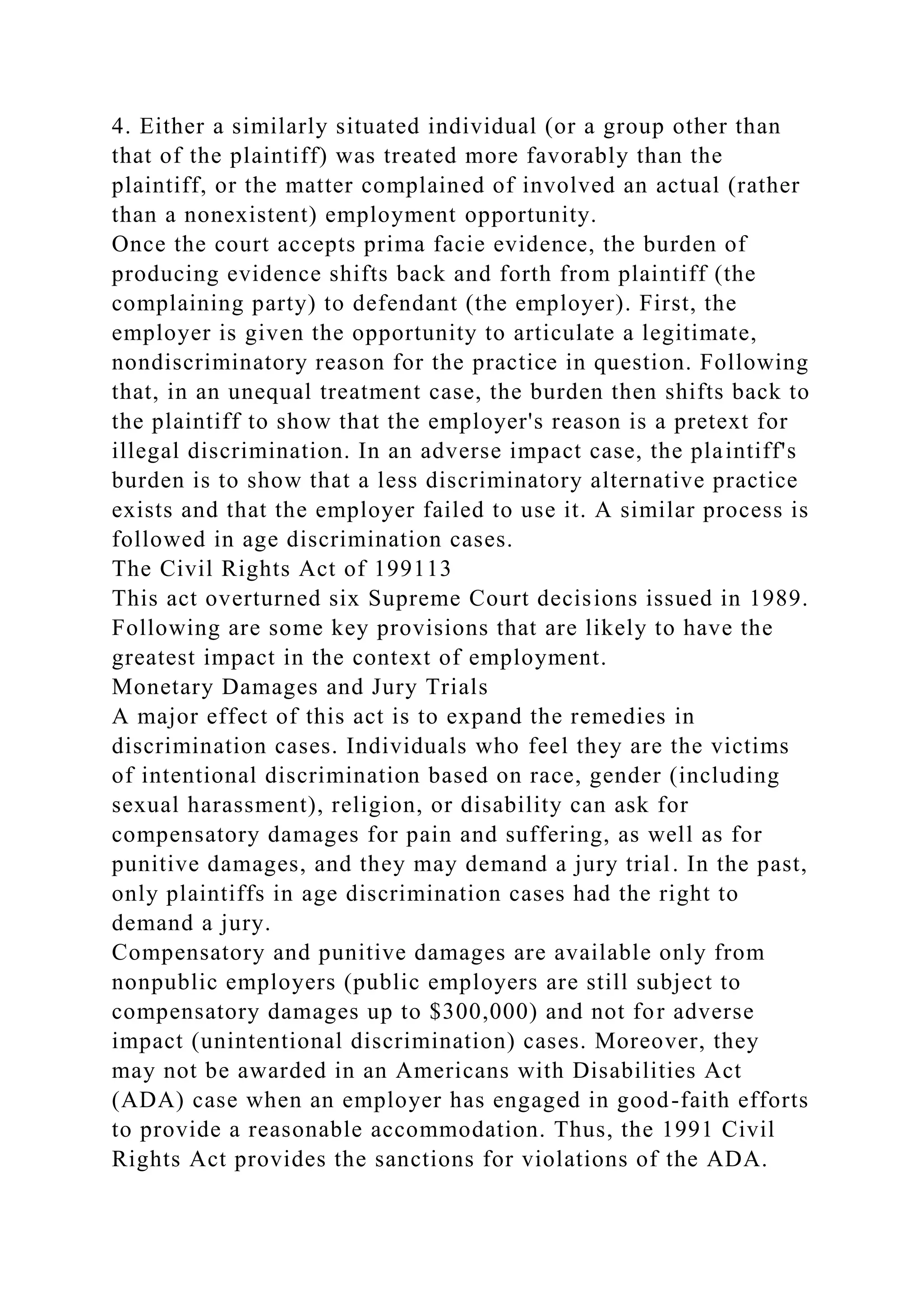 4. Either a similarly situated individual (or a group other than
that of the plaintiff) was treated more favorably than the
plaintiff, or the matter complained of involved an actual (rather
than a nonexistent) employment opportunity.
Once the court accepts prima facie evidence, the burden of
producing evidence shifts back and forth from plaintiff (the
complaining party) to defendant (the employer). First, the
employer is given the opportunity to articulate a legitimate,
nondiscriminatory reason for the practice in question. Following
that, in an unequal treatment case, the burden then shifts back to
the plaintiff to show that the employer's reason is a pretext for
illegal discrimination. In an adverse impact case, the plaintiff's
burden is to show that a less discriminatory alternative practice
exists and that the employer failed to use it. A similar process is
followed in age discrimination cases.
The Civil Rights Act of 199113
This act overturned six Supreme Court decisions issued in 1989.
Following are some key provisions that are likely to have the
greatest impact in the context of employment.
Monetary Damages and Jury Trials
A major effect of this act is to expand the remedies in
discrimination cases. Individuals who feel they are the victims
of intentional discrimination based on race, gender (including
sexual harassment), religion, or disability can ask for
compensatory damages for pain and suffering, as well as for
punitive damages, and they may demand a jury trial. In the past,
only plaintiffs in age discrimination cases had the right to
demand a jury.
Compensatory and punitive damages are available only from
nonpublic employers (public employers are still subject to
compensatory damages up to $300,000) and not for adverse
impact (unintentional discrimination) cases. Moreover, they
may not be awarded in an Americans with Disabilities Act
(ADA) case when an employer has engaged in good-faith efforts
to provide a reasonable accommodation. Thus, the 1991 Civil
Rights Act provides the sanctions for violations of the ADA.
 