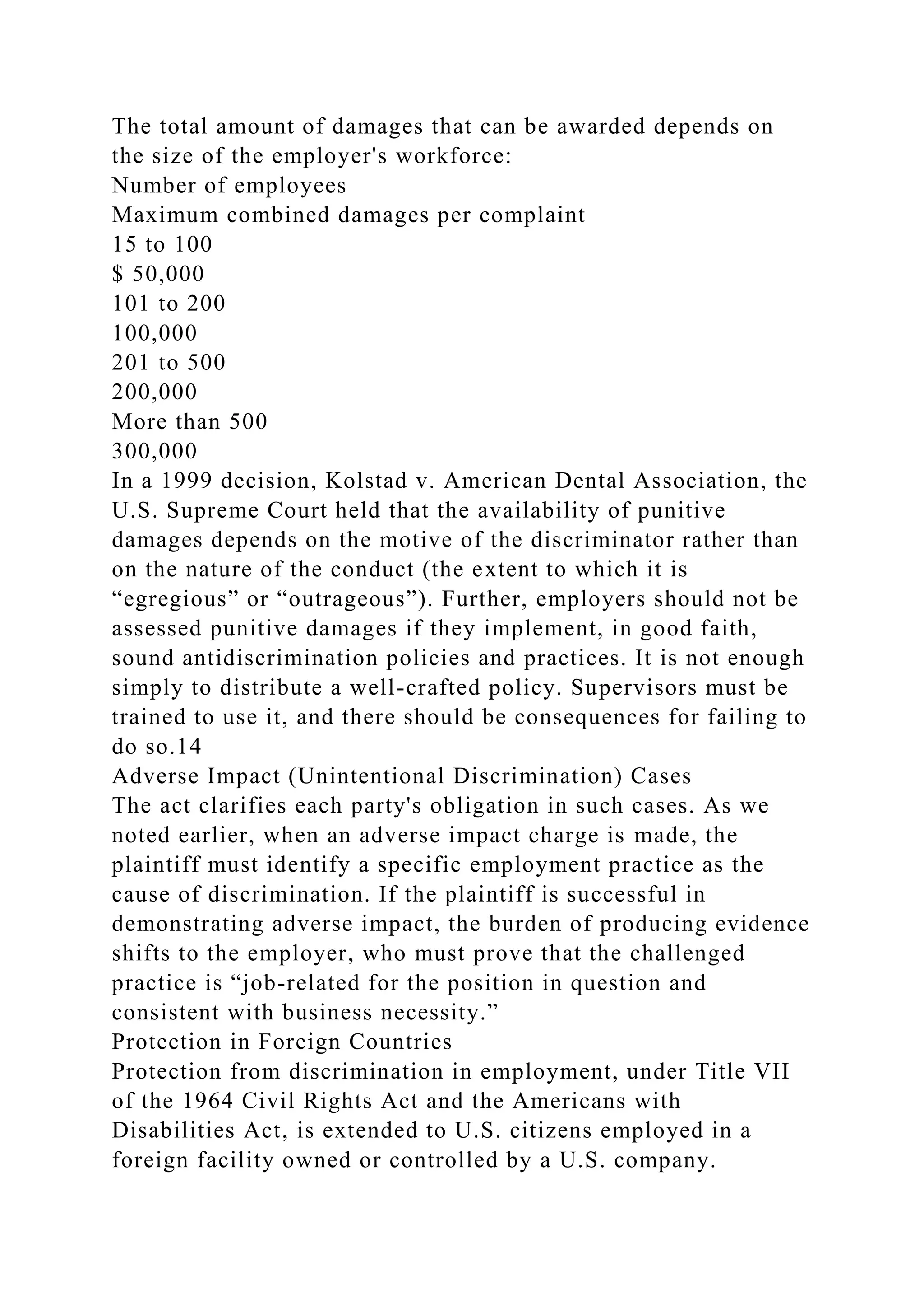 The total amount of damages that can be awarded depends on
the size of the employer's workforce:
Number of employees
Maximum combined damages per complaint
15 to 100
$ 50,000
101 to 200
100,000
201 to 500
200,000
More than 500
300,000
In a 1999 decision, Kolstad v. American Dental Association, the
U.S. Supreme Court held that the availability of punitive
damages depends on the motive of the discriminator rather than
on the nature of the conduct (the extent to which it is
“egregious” or “outrageous”). Further, employers should not be
assessed punitive damages if they implement, in good faith,
sound antidiscrimination policies and practices. It is not enough
simply to distribute a well-crafted policy. Supervisors must be
trained to use it, and there should be consequences for failing to
do so.14
Adverse Impact (Unintentional Discrimination) Cases
The act clarifies each party's obligation in such cases. As we
noted earlier, when an adverse impact charge is made, the
plaintiff must identify a specific employment practice as the
cause of discrimination. If the plaintiff is successful in
demonstrating adverse impact, the burden of producing evidence
shifts to the employer, who must prove that the challenged
practice is “job-related for the position in question and
consistent with business necessity.”
Protection in Foreign Countries
Protection from discrimination in employment, under Title VII
of the 1964 Civil Rights Act and the Americans with
Disabilities Act, is extended to U.S. citizens employed in a
foreign facility owned or controlled by a U.S. company.
 