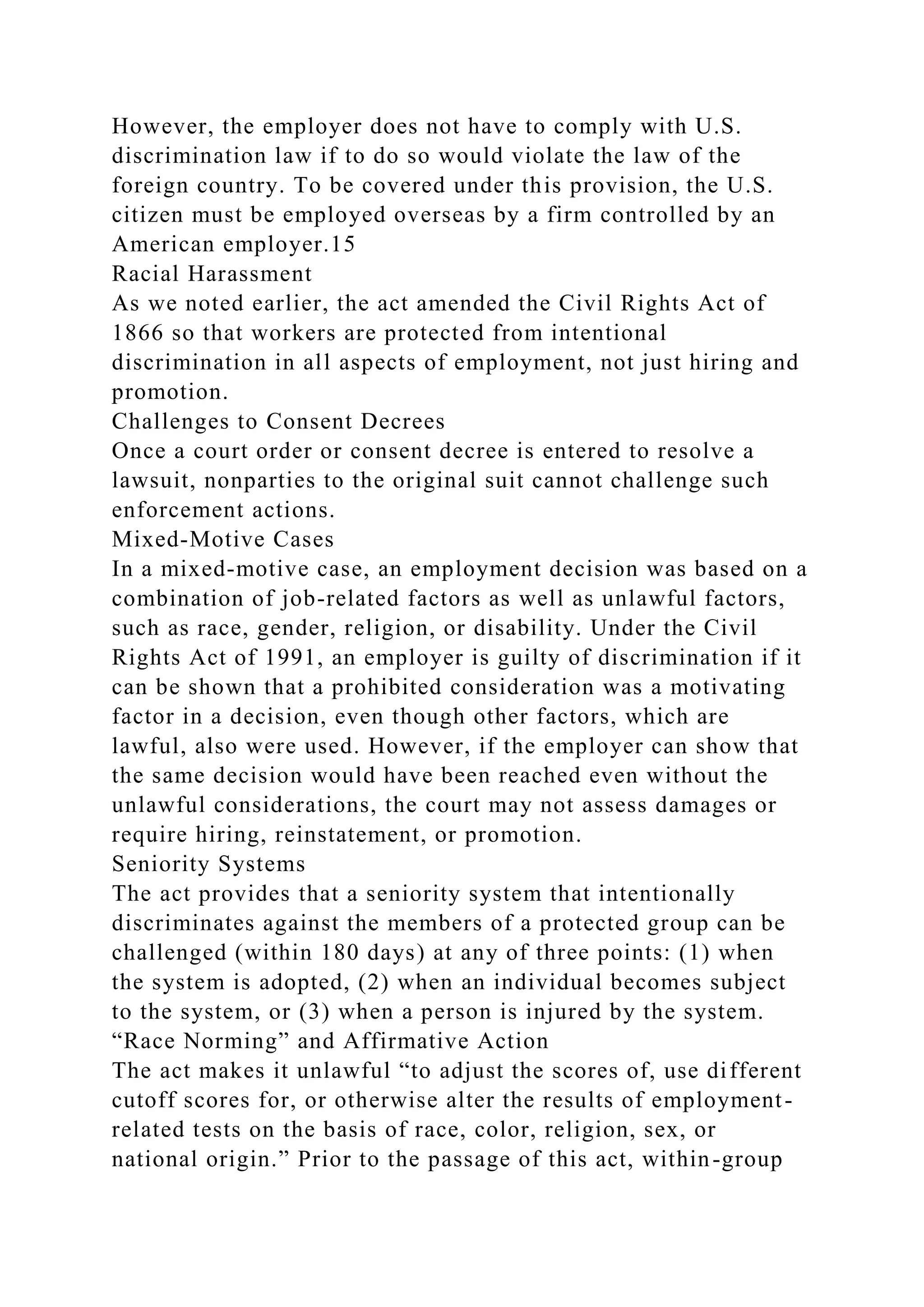 However, the employer does not have to comply with U.S.
discrimination law if to do so would violate the law of the
foreign country. To be covered under this provision, the U.S.
citizen must be employed overseas by a firm controlled by an
American employer.15
Racial Harassment
As we noted earlier, the act amended the Civil Rights Act of
1866 so that workers are protected from intentional
discrimination in all aspects of employment, not just hiring and
promotion.
Challenges to Consent Decrees
Once a court order or consent decree is entered to resolve a
lawsuit, nonparties to the original suit cannot challenge such
enforcement actions.
Mixed-Motive Cases
In a mixed-motive case, an employment decision was based on a
combination of job-related factors as well as unlawful factors,
such as race, gender, religion, or disability. Under the Civil
Rights Act of 1991, an employer is guilty of discrimination if it
can be shown that a prohibited consideration was a motivating
factor in a decision, even though other factors, which are
lawful, also were used. However, if the employer can show that
the same decision would have been reached even without the
unlawful considerations, the court may not assess damages or
require hiring, reinstatement, or promotion.
Seniority Systems
The act provides that a seniority system that intentionally
discriminates against the members of a protected group can be
challenged (within 180 days) at any of three points: (1) when
the system is adopted, (2) when an individual becomes subject
to the system, or (3) when a person is injured by the system.
“Race Norming” and Affirmative Action
The act makes it unlawful “to adjust the scores of, use different
cutoff scores for, or otherwise alter the results of employment-
related tests on the basis of race, color, religion, sex, or
national origin.” Prior to the passage of this act, within-group
 