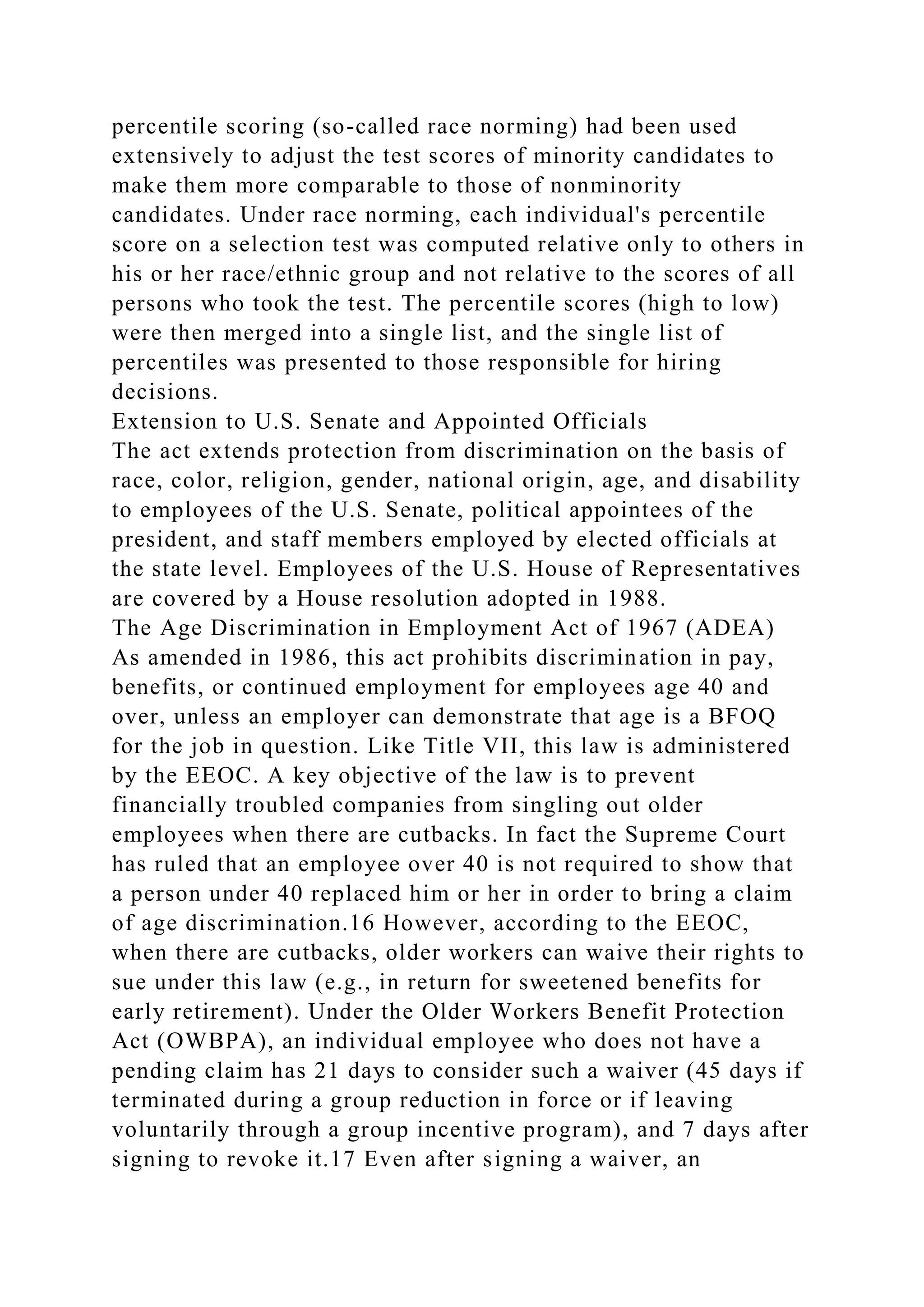 percentile scoring (so-called race norming) had been used
extensively to adjust the test scores of minority candidates to
make them more comparable to those of nonminority
candidates. Under race norming, each individual's percentile
score on a selection test was computed relative only to others in
his or her race/ethnic group and not relative to the scores of all
persons who took the test. The percentile scores (high to low)
were then merged into a single list, and the single list of
percentiles was presented to those responsible for hiring
decisions.
Extension to U.S. Senate and Appointed Officials
The act extends protection from discrimination on the basis of
race, color, religion, gender, national origin, age, and disability
to employees of the U.S. Senate, political appointees of the
president, and staff members employed by elected officials at
the state level. Employees of the U.S. House of Representatives
are covered by a House resolution adopted in 1988.
The Age Discrimination in Employment Act of 1967 (ADEA)
As amended in 1986, this act prohibits discrimination in pay,
benefits, or continued employment for employees age 40 and
over, unless an employer can demonstrate that age is a BFOQ
for the job in question. Like Title VII, this law is administered
by the EEOC. A key objective of the law is to prevent
financially troubled companies from singling out older
employees when there are cutbacks. In fact the Supreme Court
has ruled that an employee over 40 is not required to show that
a person under 40 replaced him or her in order to bring a claim
of age discrimination.16 However, according to the EEOC,
when there are cutbacks, older workers can waive their rights to
sue under this law (e.g., in return for sweetened benefits for
early retirement). Under the Older Workers Benefit Protection
Act (OWBPA), an individual employee who does not have a
pending claim has 21 days to consider such a waiver (45 days if
terminated during a group reduction in force or if leaving
voluntarily through a group incentive program), and 7 days after
signing to revoke it.17 Even after signing a waiver, an
 