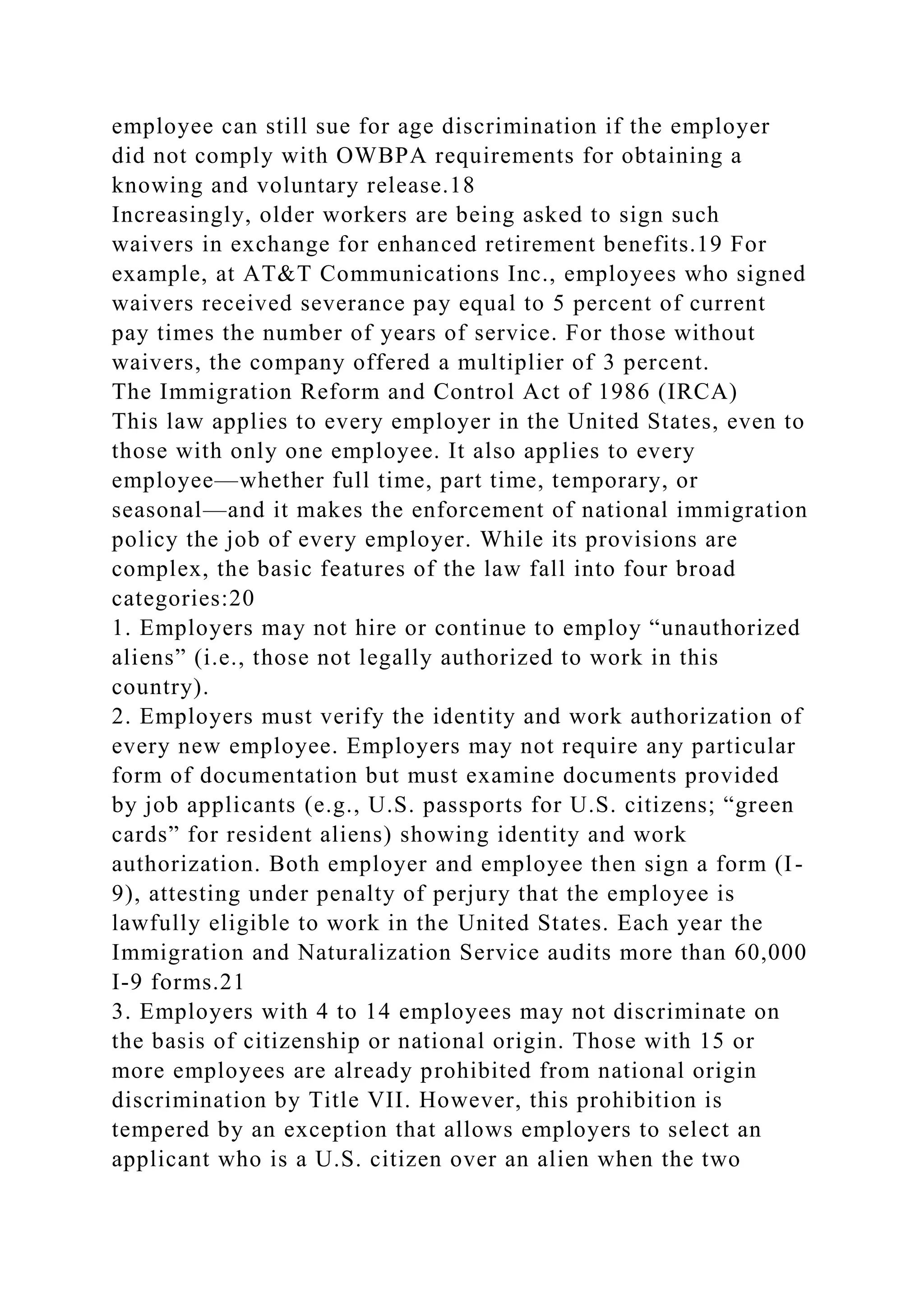 employee can still sue for age discrimination if the employer
did not comply with OWBPA requirements for obtaining a
knowing and voluntary release.18
Increasingly, older workers are being asked to sign such
waivers in exchange for enhanced retirement benefits.19 For
example, at AT&T Communications Inc., employees who signed
waivers received severance pay equal to 5 percent of current
pay times the number of years of service. For those without
waivers, the company offered a multiplier of 3 percent.
The Immigration Reform and Control Act of 1986 (IRCA)
This law applies to every employer in the United States, even to
those with only one employee. It also applies to every
employee—whether full time, part time, temporary, or
seasonal—and it makes the enforcement of national immigration
policy the job of every employer. While its provisions are
complex, the basic features of the law fall into four broad
categories:20
1. Employers may not hire or continue to employ “unauthorized
aliens” (i.e., those not legally authorized to work in this
country).
2. Employers must verify the identity and work authorization of
every new employee. Employers may not require any particular
form of documentation but must examine documents provided
by job applicants (e.g., U.S. passports for U.S. citizens; “green
cards” for resident aliens) showing identity and work
authorization. Both employer and employee then sign a form (I-
9), attesting under penalty of perjury that the employee is
lawfully eligible to work in the United States. Each year the
Immigration and Naturalization Service audits more than 60,000
I-9 forms.21
3. Employers with 4 to 14 employees may not discriminate on
the basis of citizenship or national origin. Those with 15 or
more employees are already prohibited from national origin
discrimination by Title VII. However, this prohibition is
tempered by an exception that allows employers to select an
applicant who is a U.S. citizen over an alien when the two
 