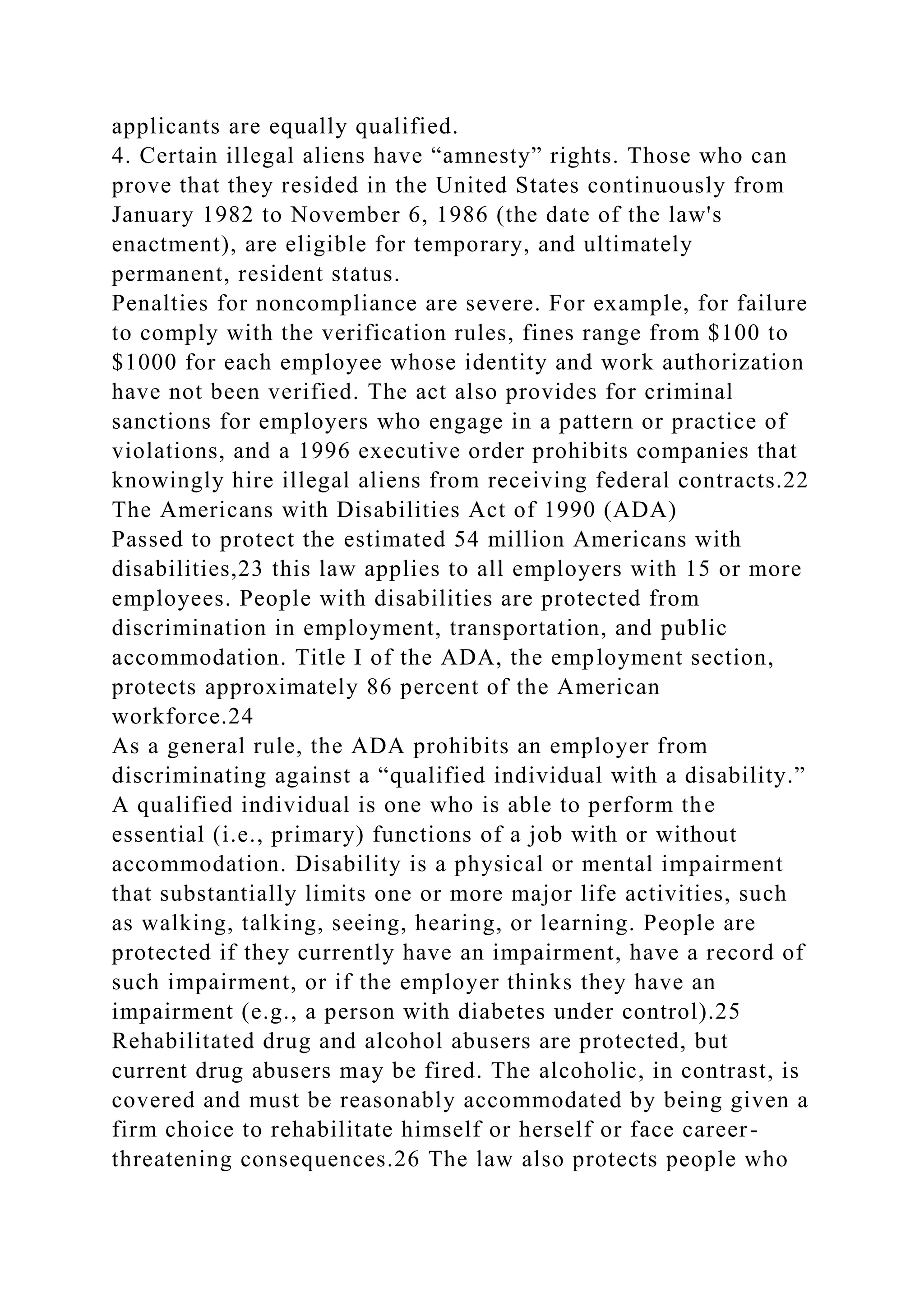applicants are equally qualified.
4. Certain illegal aliens have “amnesty” rights. Those who can
prove that they resided in the United States continuously from
January 1982 to November 6, 1986 (the date of the law's
enactment), are eligible for temporary, and ultimately
permanent, resident status.
Penalties for noncompliance are severe. For example, for failure
to comply with the verification rules, fines range from $100 to
$1000 for each employee whose identity and work authorization
have not been verified. The act also provides for criminal
sanctions for employers who engage in a pattern or practice of
violations, and a 1996 executive order prohibits companies that
knowingly hire illegal aliens from receiving federal contracts.22
The Americans with Disabilities Act of 1990 (ADA)
Passed to protect the estimated 54 million Americans with
disabilities,23 this law applies to all employers with 15 or more
employees. People with disabilities are protected from
discrimination in employment, transportation, and public
accommodation. Title I of the ADA, the employment section,
protects approximately 86 percent of the American
workforce.24
As a general rule, the ADA prohibits an employer from
discriminating against a “qualified individual with a disability.”
A qualified individual is one who is able to perform the
essential (i.e., primary) functions of a job with or without
accommodation. Disability is a physical or mental impairment
that substantially limits one or more major life activities, such
as walking, talking, seeing, hearing, or learning. People are
protected if they currently have an impairment, have a record of
such impairment, or if the employer thinks they have an
impairment (e.g., a person with diabetes under control).25
Rehabilitated drug and alcohol abusers are protected, but
current drug abusers may be fired. The alcoholic, in contrast, is
covered and must be reasonably accommodated by being given a
firm choice to rehabilitate himself or herself or face career-
threatening consequences.26 The law also protects people who
 