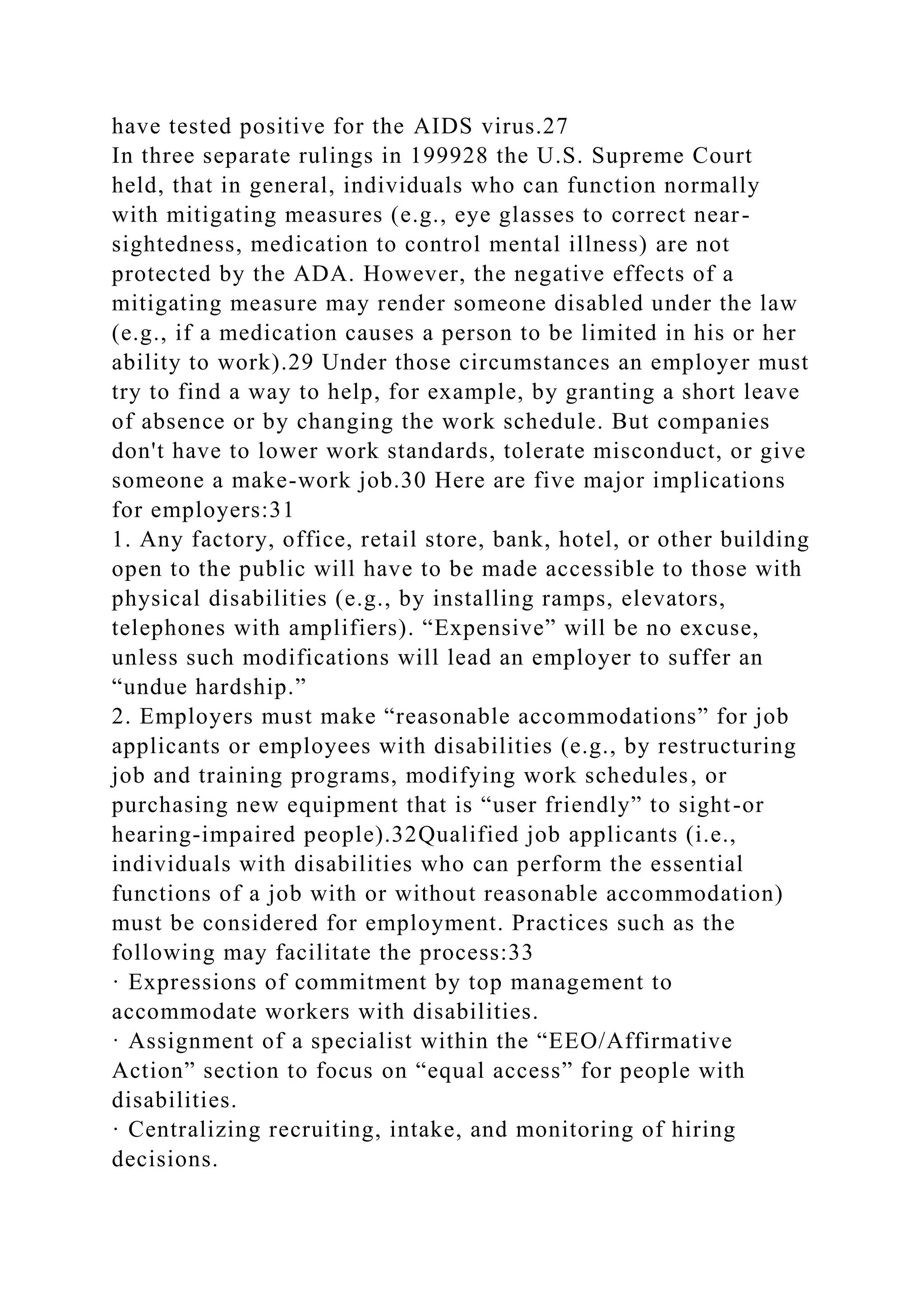 have tested positive for the AIDS virus.27
In three separate rulings in 199928 the U.S. Supreme Court
held, that in general, individuals who can function normally
with mitigating measures (e.g., eye glasses to correct near-
sightedness, medication to control mental illness) are not
protected by the ADA. However, the negative effects of a
mitigating measure may render someone disabled under the law
(e.g., if a medication causes a person to be limited in his or her
ability to work).29 Under those circumstances an employer must
try to find a way to help, for example, by granting a short leave
of absence or by changing the work schedule. But companies
don't have to lower work standards, tolerate misconduct, or give
someone a make-work job.30 Here are five major implications
for employers:31
1. Any factory, office, retail store, bank, hotel, or other building
open to the public will have to be made accessible to those with
physical disabilities (e.g., by installing ramps, elevators,
telephones with amplifiers). “Expensive” will be no excuse,
unless such modifications will lead an employer to suffer an
“undue hardship.”
2. Employers must make “reasonable accommodations” for job
applicants or employees with disabilities (e.g., by restructuring
job and training programs, modifying work schedules, or
purchasing new equipment that is “user friendly” to sight-or
hearing-impaired people).32Qualified job applicants (i.e.,
individuals with disabilities who can perform the essential
functions of a job with or without reasonable accommodation)
must be considered for employment. Practices such as the
following may facilitate the process:33
· Expressions of commitment by top management to
accommodate workers with disabilities.
· Assignment of a specialist within the “EEO/Affirmative
Action” section to focus on “equal access” for people with
disabilities.
· Centralizing recruiting, intake, and monitoring of hiring
decisions.
 