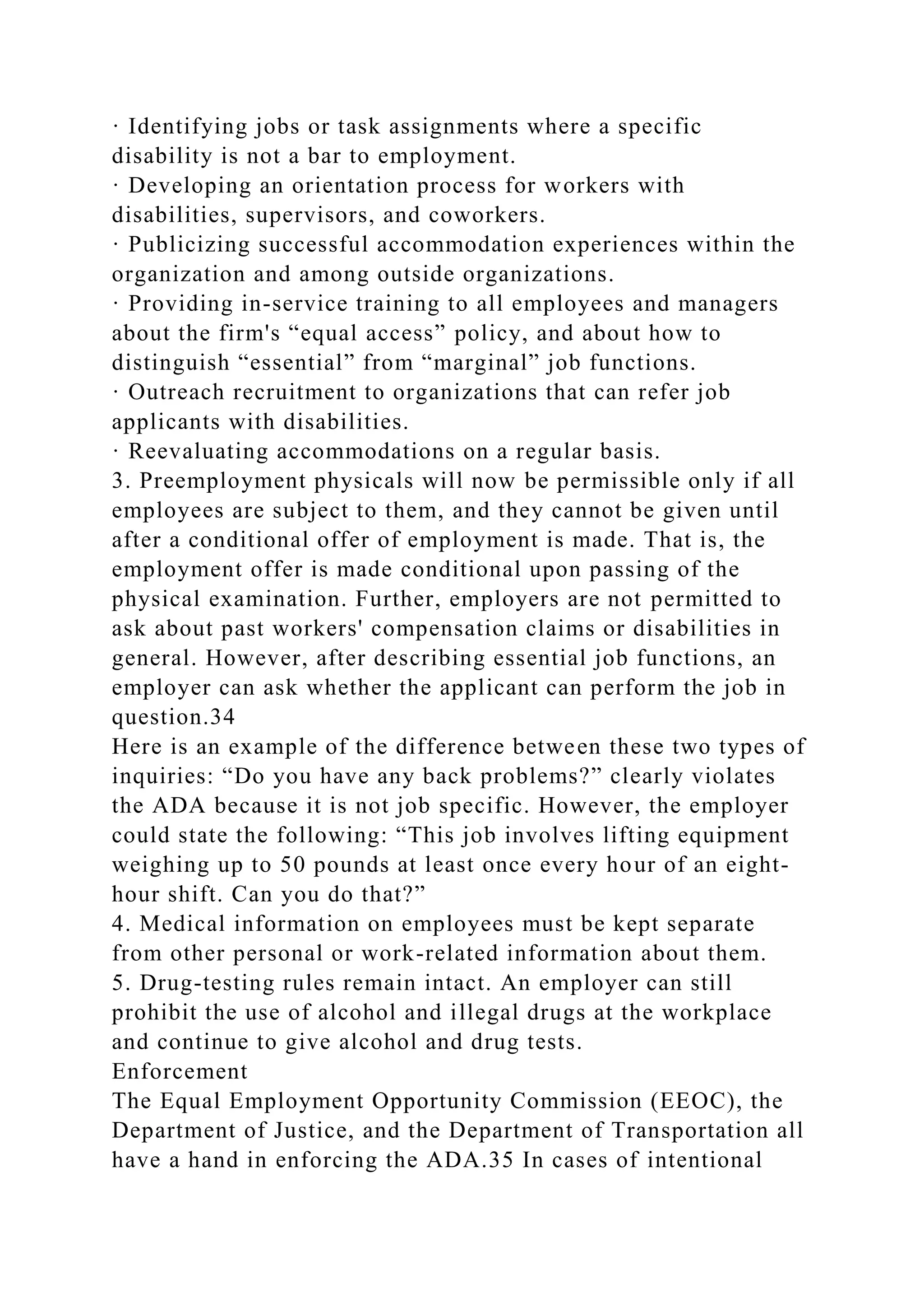 · Identifying jobs or task assignments where a specific
disability is not a bar to employment.
· Developing an orientation process for workers with
disabilities, supervisors, and coworkers.
· Publicizing successful accommodation experiences within the
organization and among outside organizations.
· Providing in-service training to all employees and managers
about the firm's “equal access” policy, and about how to
distinguish “essential” from “marginal” job functions.
· Outreach recruitment to organizations that can refer job
applicants with disabilities.
· Reevaluating accommodations on a regular basis.
3. Preemployment physicals will now be permissible only if all
employees are subject to them, and they cannot be given until
after a conditional offer of employment is made. That is, the
employment offer is made conditional upon passing of the
physical examination. Further, employers are not permitted to
ask about past workers' compensation claims or disabilities in
general. However, after describing essential job functions, an
employer can ask whether the applicant can perform the job in
question.34
Here is an example of the difference between these two types of
inquiries: “Do you have any back problems?” clearly violates
the ADA because it is not job specific. However, the employer
could state the following: “This job involves lifting equipment
weighing up to 50 pounds at least once every hour of an eight-
hour shift. Can you do that?”
4. Medical information on employees must be kept separate
from other personal or work-related information about them.
5. Drug-testing rules remain intact. An employer can still
prohibit the use of alcohol and illegal drugs at the workplace
and continue to give alcohol and drug tests.
Enforcement
The Equal Employment Opportunity Commission (EEOC), the
Department of Justice, and the Department of Transportation all
have a hand in enforcing the ADA.35 In cases of intentional
 