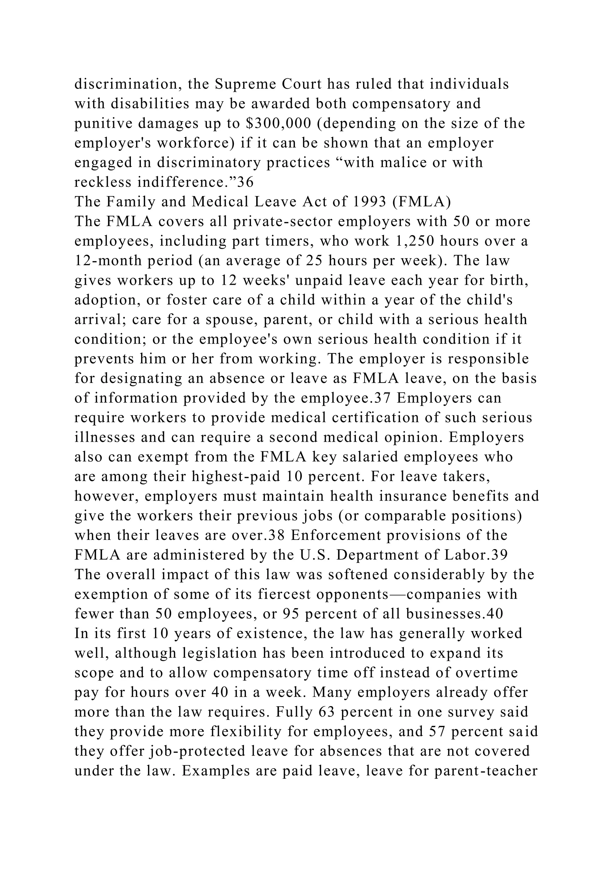 discrimination, the Supreme Court has ruled that individuals
with disabilities may be awarded both compensatory and
punitive damages up to $300,000 (depending on the size of the
employer's workforce) if it can be shown that an employer
engaged in discriminatory practices “with malice or with
reckless indifference.”36
The Family and Medical Leave Act of 1993 (FMLA)
The FMLA covers all private-sector employers with 50 or more
employees, including part timers, who work 1,250 hours over a
12-month period (an average of 25 hours per week). The law
gives workers up to 12 weeks' unpaid leave each year for birth,
adoption, or foster care of a child within a year of the child's
arrival; care for a spouse, parent, or child with a serious health
condition; or the employee's own serious health condition if it
prevents him or her from working. The employer is responsible
for designating an absence or leave as FMLA leave, on the basis
of information provided by the employee.37 Employers can
require workers to provide medical certification of such serious
illnesses and can require a second medical opinion. Employers
also can exempt from the FMLA key salaried employees who
are among their highest-paid 10 percent. For leave takers,
however, employers must maintain health insurance benefits and
give the workers their previous jobs (or comparable positions)
when their leaves are over.38 Enforcement provisions of the
FMLA are administered by the U.S. Department of Labor.39
The overall impact of this law was softened considerably by the
exemption of some of its fiercest opponents—companies with
fewer than 50 employees, or 95 percent of all businesses.40
In its first 10 years of existence, the law has generally worked
well, although legislation has been introduced to expand its
scope and to allow compensatory time off instead of overtime
pay for hours over 40 in a week. Many employers already offer
more than the law requires. Fully 63 percent in one survey said
they provide more flexibility for employees, and 57 percent said
they offer job-protected leave for absences that are not covered
under the law. Examples are paid leave, leave for parent-teacher
 