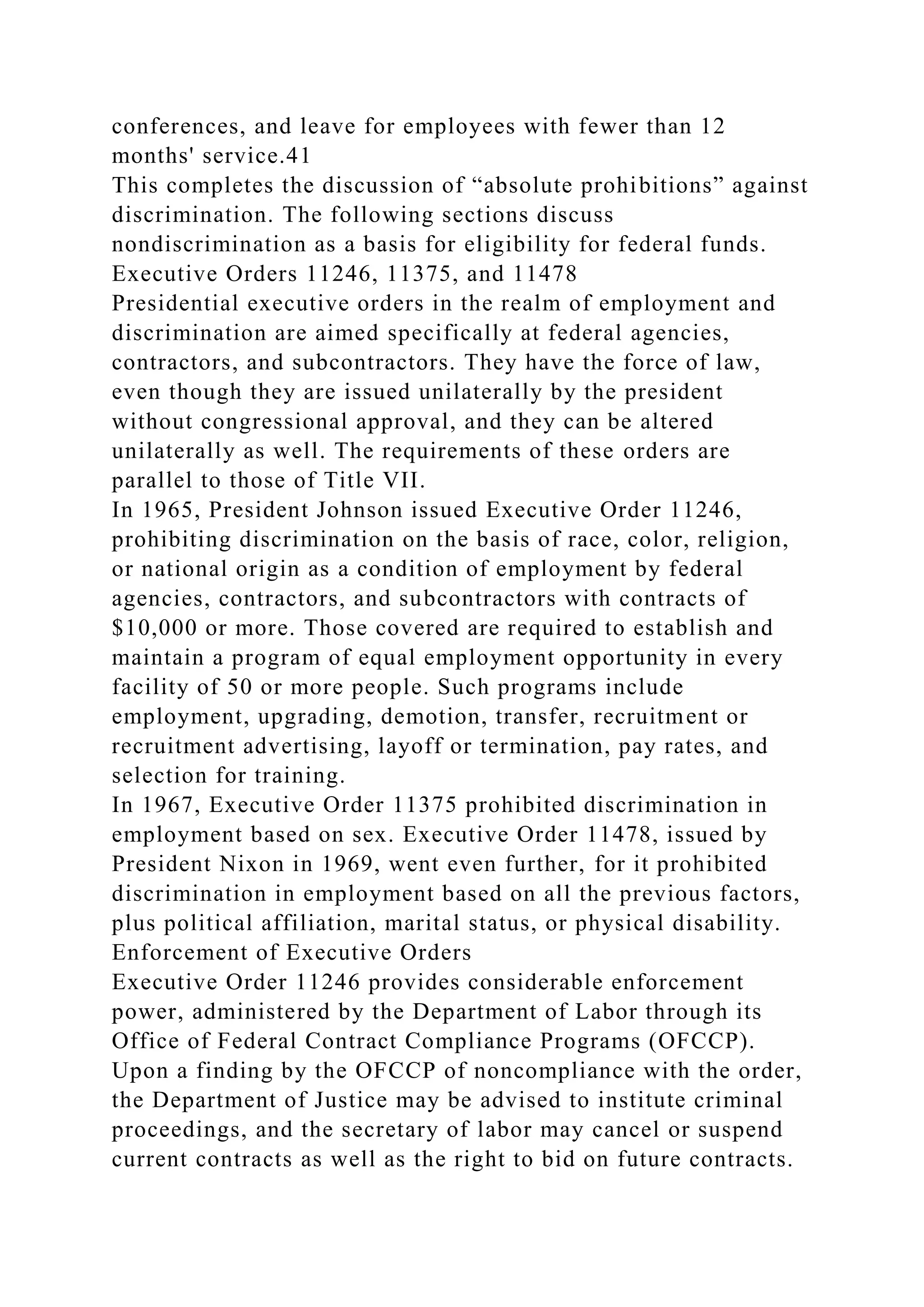 conferences, and leave for employees with fewer than 12
months' service.41
This completes the discussion of “absolute prohibitions” against
discrimination. The following sections discuss
nondiscrimination as a basis for eligibility for federal funds.
Executive Orders 11246, 11375, and 11478
Presidential executive orders in the realm of employment and
discrimination are aimed specifically at federal agencies,
contractors, and subcontractors. They have the force of law,
even though they are issued unilaterally by the president
without congressional approval, and they can be altered
unilaterally as well. The requirements of these orders are
parallel to those of Title VII.
In 1965, President Johnson issued Executive Order 11246,
prohibiting discrimination on the basis of race, color, religion,
or national origin as a condition of employment by federal
agencies, contractors, and subcontractors with contracts of
$10,000 or more. Those covered are required to establish and
maintain a program of equal employment opportunity in every
facility of 50 or more people. Such programs include
employment, upgrading, demotion, transfer, recruitment or
recruitment advertising, layoff or termination, pay rates, and
selection for training.
In 1967, Executive Order 11375 prohibited discrimination in
employment based on sex. Executive Order 11478, issued by
President Nixon in 1969, went even further, for it prohibited
discrimination in employment based on all the previous factors,
plus political affiliation, marital status, or physical disability.
Enforcement of Executive Orders
Executive Order 11246 provides considerable enforcement
power, administered by the Department of Labor through its
Office of Federal Contract Compliance Programs (OFCCP).
Upon a finding by the OFCCP of noncompliance with the order,
the Department of Justice may be advised to institute criminal
proceedings, and the secretary of labor may cancel or suspend
current contracts as well as the right to bid on future contracts.
 