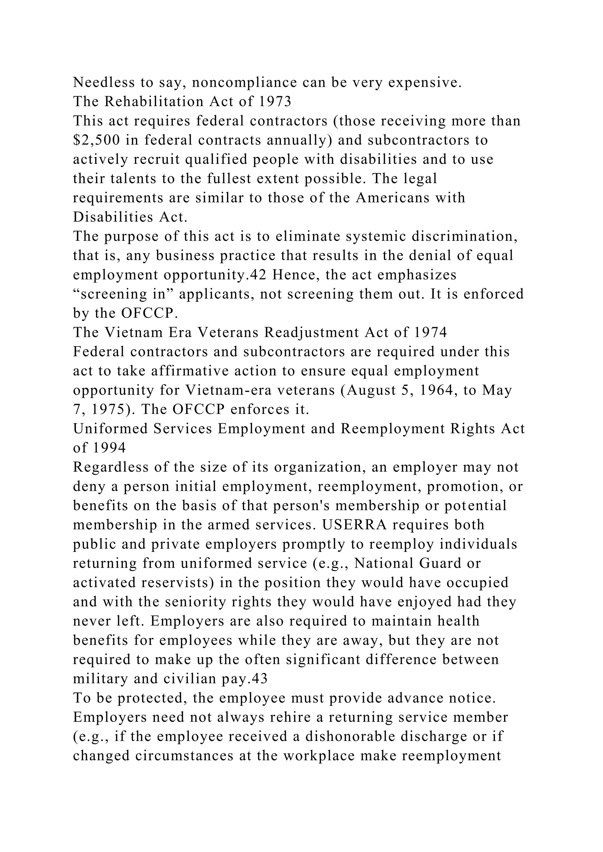 Needless to say, noncompliance can be very expensive.
The Rehabilitation Act of 1973
This act requires federal contractors (those receiving more than
$2,500 in federal contracts annually) and subcontractors to
actively recruit qualified people with disabilities and to use
their talents to the fullest extent possible. The legal
requirements are similar to those of the Americans with
Disabilities Act.
The purpose of this act is to eliminate systemic discrimination,
that is, any business practice that results in the denial of equal
employment opportunity.42 Hence, the act emphasizes
“screening in” applicants, not screening them out. It is enforced
by the OFCCP.
The Vietnam Era Veterans Readjustment Act of 1974
Federal contractors and subcontractors are required under this
act to take affirmative action to ensure equal employment
opportunity for Vietnam-era veterans (August 5, 1964, to May
7, 1975). The OFCCP enforces it.
Uniformed Services Employment and Reemployment Rights Act
of 1994
Regardless of the size of its organization, an employer may not
deny a person initial employment, reemployment, promotion, or
benefits on the basis of that person's membership or potential
membership in the armed services. USERRA requires both
public and private employers promptly to reemploy individuals
returning from uniformed service (e.g., National Guard or
activated reservists) in the position they would have occupied
and with the seniority rights they would have enjoyed had they
never left. Employers are also required to maintain health
benefits for employees while they are away, but they are not
required to make up the often significant difference between
military and civilian pay.43
To be protected, the employee must provide advance notice.
Employers need not always rehire a returning service member
(e.g., if the employee received a dishonorable discharge or if
changed circumstances at the workplace make reemployment
 