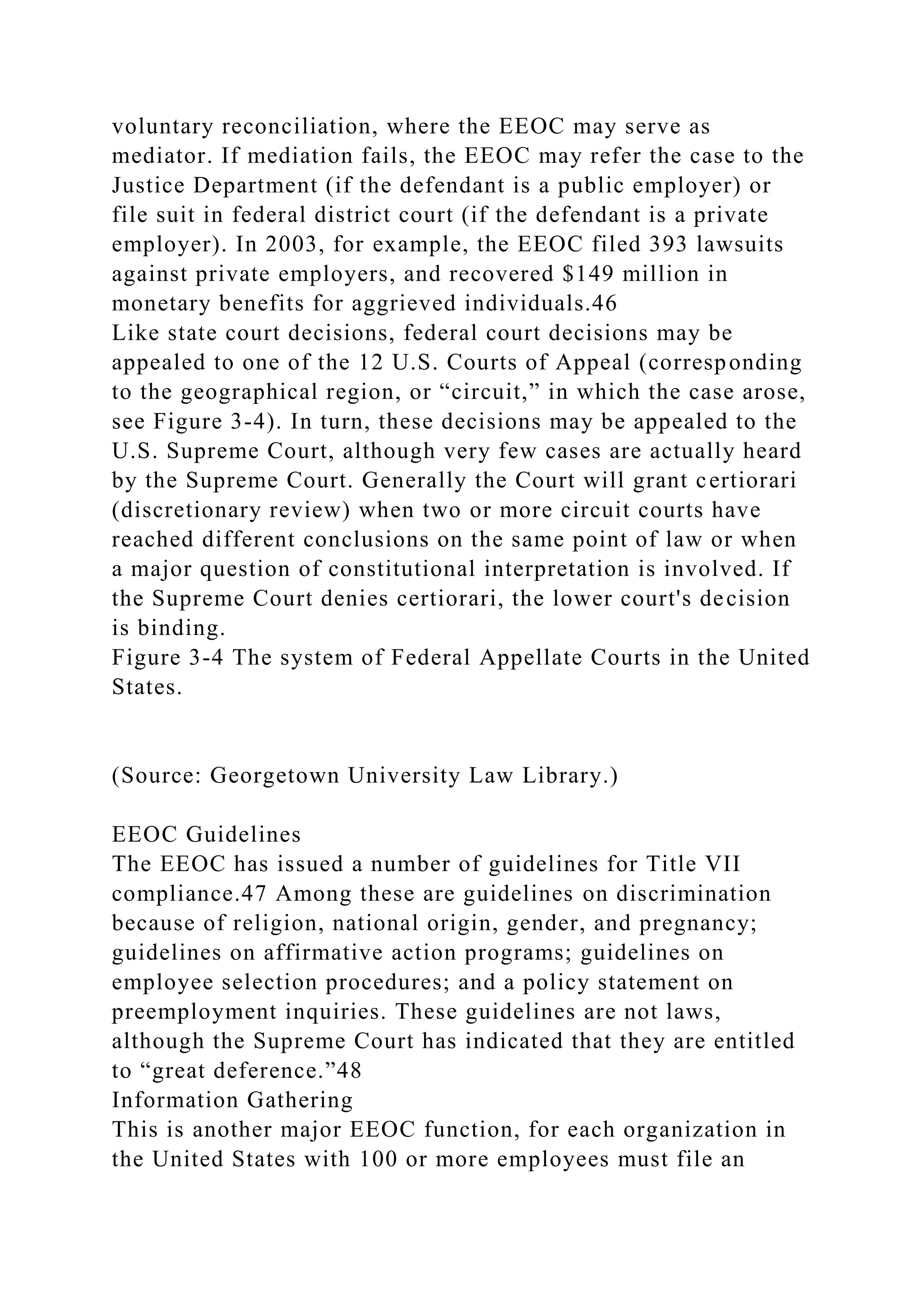 voluntary reconciliation, where the EEOC may serve as
mediator. If mediation fails, the EEOC may refer the case to the
Justice Department (if the defendant is a public employer) or
file suit in federal district court (if the defendant is a private
employer). In 2003, for example, the EEOC filed 393 lawsuits
against private employers, and recovered $149 million in
monetary benefits for aggrieved individuals.46
Like state court decisions, federal court decisions may be
appealed to one of the 12 U.S. Courts of Appeal (corresponding
to the geographical region, or “circuit,” in which the case arose,
see Figure 3-4). In turn, these decisions may be appealed to the
U.S. Supreme Court, although very few cases are actually heard
by the Supreme Court. Generally the Court will grant certiorari
(discretionary review) when two or more circuit courts have
reached different conclusions on the same point of law or when
a major question of constitutional interpretation is involved. If
the Supreme Court denies certiorari, the lower court's decision
is binding.
Figure 3-4 The system of Federal Appellate Courts in the United
States.
(Source: Georgetown University Law Library.)
EEOC Guidelines
The EEOC has issued a number of guidelines for Title VII
compliance.47 Among these are guidelines on discrimination
because of religion, national origin, gender, and pregnancy;
guidelines on affirmative action programs; guidelines on
employee selection procedures; and a policy statement on
preemployment inquiries. These guidelines are not laws,
although the Supreme Court has indicated that they are entitled
to “great deference.”48
Information Gathering
This is another major EEOC function, for each organization in
the United States with 100 or more employees must file an
 