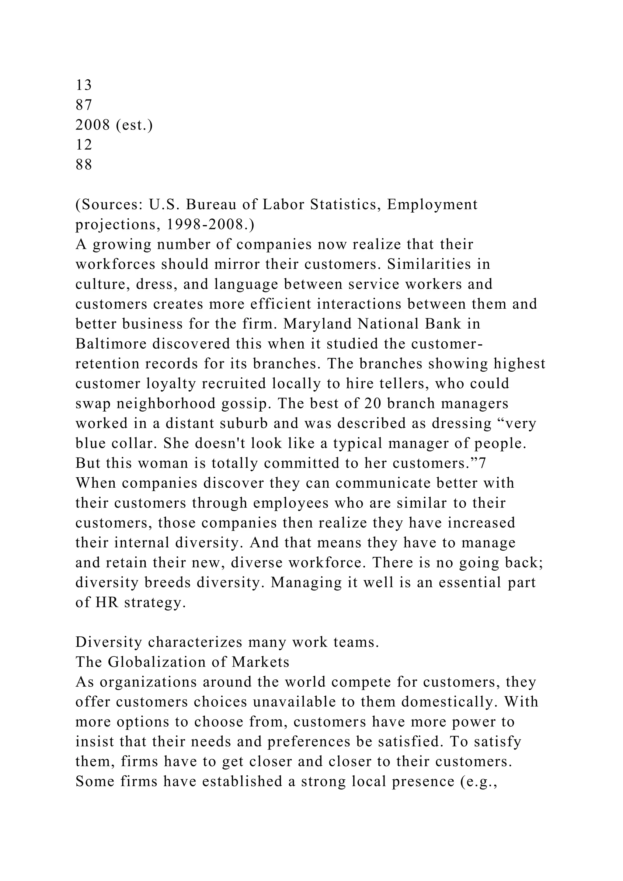 13
87
2008 (est.)
12
88
(Sources: U.S. Bureau of Labor Statistics, Employment
projections, 1998-2008.)
A growing number of companies now realize that their
workforces should mirror their customers. Similarities in
culture, dress, and language between service workers and
customers creates more efficient interactions between them and
better business for the firm. Maryland National Bank in
Baltimore discovered this when it studied the customer-
retention records for its branches. The branches showing highest
customer loyalty recruited locally to hire tellers, who could
swap neighborhood gossip. The best of 20 branch managers
worked in a distant suburb and was described as dressing “very
blue collar. She doesn't look like a typical manager of people.
But this woman is totally committed to her customers.”7
When companies discover they can communicate better with
their customers through employees who are similar to their
customers, those companies then realize they have increased
their internal diversity. And that means they have to manage
and retain their new, diverse workforce. There is no going back;
diversity breeds diversity. Managing it well is an essential part
of HR strategy.
Diversity characterizes many work teams.
The Globalization of Markets
As organizations around the world compete for customers, they
offer customers choices unavailable to them domestically. With
more options to choose from, customers have more power to
insist that their needs and preferences be satisfied. To satisfy
them, firms have to get closer and closer to their customers.
Some firms have established a strong local presence (e.g.,
 
