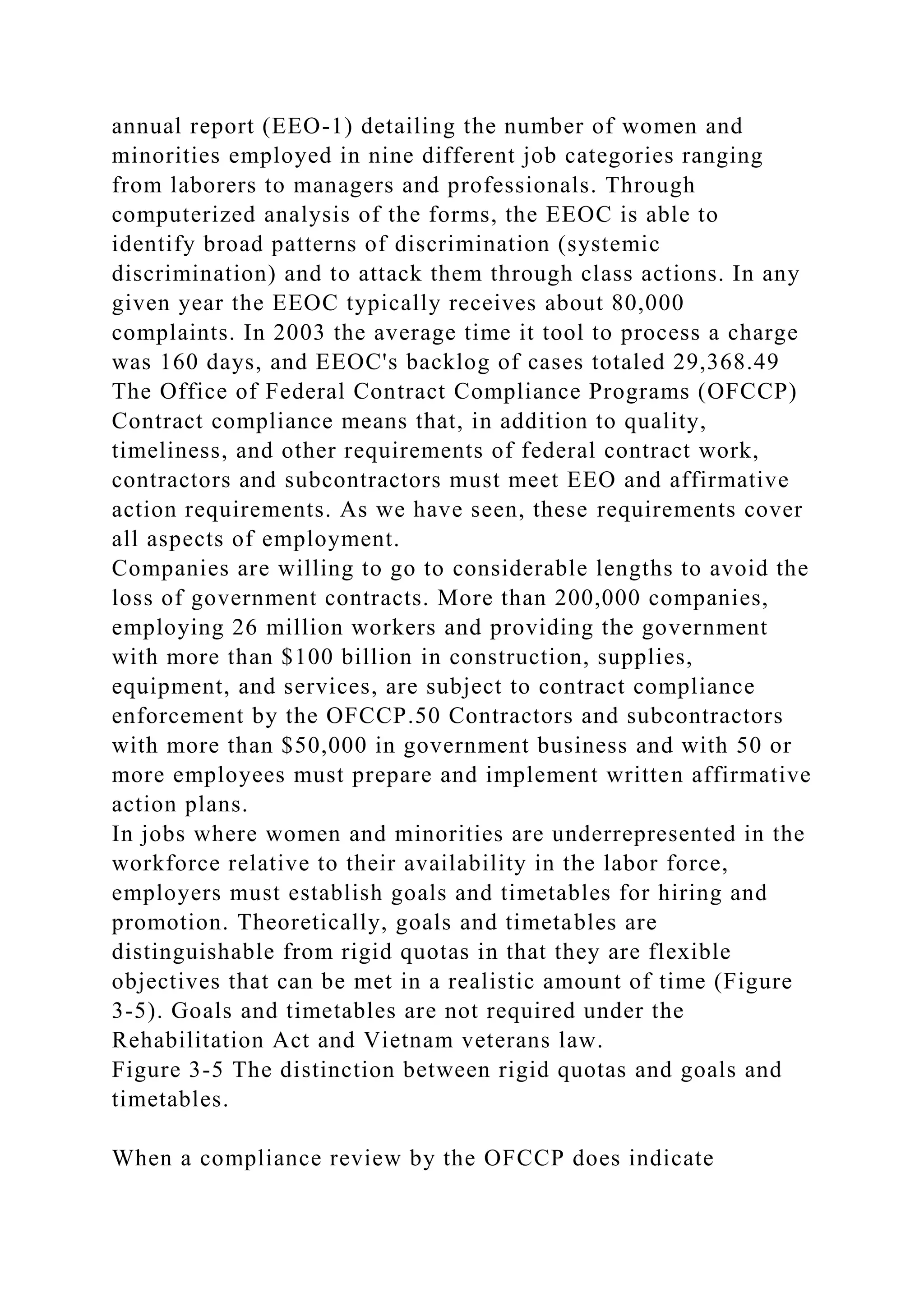annual report (EEO-1) detailing the number of women and
minorities employed in nine different job categories ranging
from laborers to managers and professionals. Through
computerized analysis of the forms, the EEOC is able to
identify broad patterns of discrimination (systemic
discrimination) and to attack them through class actions. In any
given year the EEOC typically receives about 80,000
complaints. In 2003 the average time it tool to process a charge
was 160 days, and EEOC's backlog of cases totaled 29,368.49
The Office of Federal Contract Compliance Programs (OFCCP)
Contract compliance means that, in addition to quality,
timeliness, and other requirements of federal contract work,
contractors and subcontractors must meet EEO and affirmative
action requirements. As we have seen, these requirements cover
all aspects of employment.
Companies are willing to go to considerable lengths to avoid the
loss of government contracts. More than 200,000 companies,
employing 26 million workers and providing the government
with more than $100 billion in construction, supplies,
equipment, and services, are subject to contract compliance
enforcement by the OFCCP.50 Contractors and subcontractors
with more than $50,000 in government business and with 50 or
more employees must prepare and implement written affirmative
action plans.
In jobs where women and minorities are underrepresented in the
workforce relative to their availability in the labor force,
employers must establish goals and timetables for hiring and
promotion. Theoretically, goals and timetables are
distinguishable from rigid quotas in that they are flexible
objectives that can be met in a realistic amount of time (Figure
3-5). Goals and timetables are not required under the
Rehabilitation Act and Vietnam veterans law.
Figure 3-5 The distinction between rigid quotas and goals and
timetables.
When a compliance review by the OFCCP does indicate
 