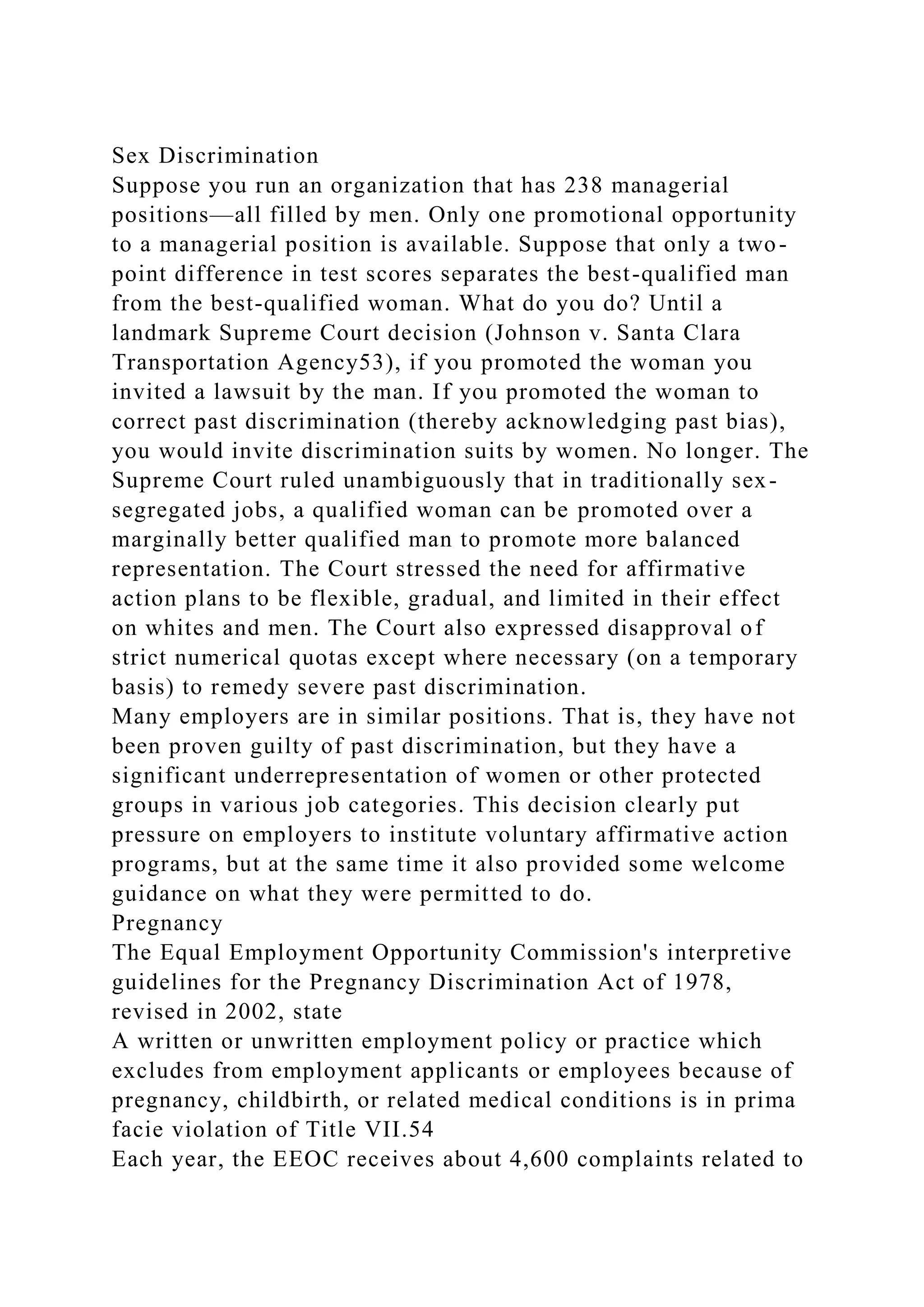 Sex Discrimination
Suppose you run an organization that has 238 managerial
positions—all filled by men. Only one promotional opportunity
to a managerial position is available. Suppose that only a two-
point difference in test scores separates the best-qualified man
from the best-qualified woman. What do you do? Until a
landmark Supreme Court decision (Johnson v. Santa Clara
Transportation Agency53), if you promoted the woman you
invited a lawsuit by the man. If you promoted the woman to
correct past discrimination (thereby acknowledging past bias),
you would invite discrimination suits by women. No longer. The
Supreme Court ruled unambiguously that in traditionally sex-
segregated jobs, a qualified woman can be promoted over a
marginally better qualified man to promote more balanced
representation. The Court stressed the need for affirmative
action plans to be flexible, gradual, and limited in their effect
on whites and men. The Court also expressed disapproval of
strict numerical quotas except where necessary (on a temporary
basis) to remedy severe past discrimination.
Many employers are in similar positions. That is, they have not
been proven guilty of past discrimination, but they have a
significant underrepresentation of women or other protected
groups in various job categories. This decision clearly put
pressure on employers to institute voluntary affirmative action
programs, but at the same time it also provided some welcome
guidance on what they were permitted to do.
Pregnancy
The Equal Employment Opportunity Commission's interpretive
guidelines for the Pregnancy Discrimination Act of 1978,
revised in 2002, state
A written or unwritten employment policy or practice which
excludes from employment applicants or employees because of
pregnancy, childbirth, or related medical conditions is in prima
facie violation of Title VII.54
Each year, the EEOC receives about 4,600 complaints related to
 