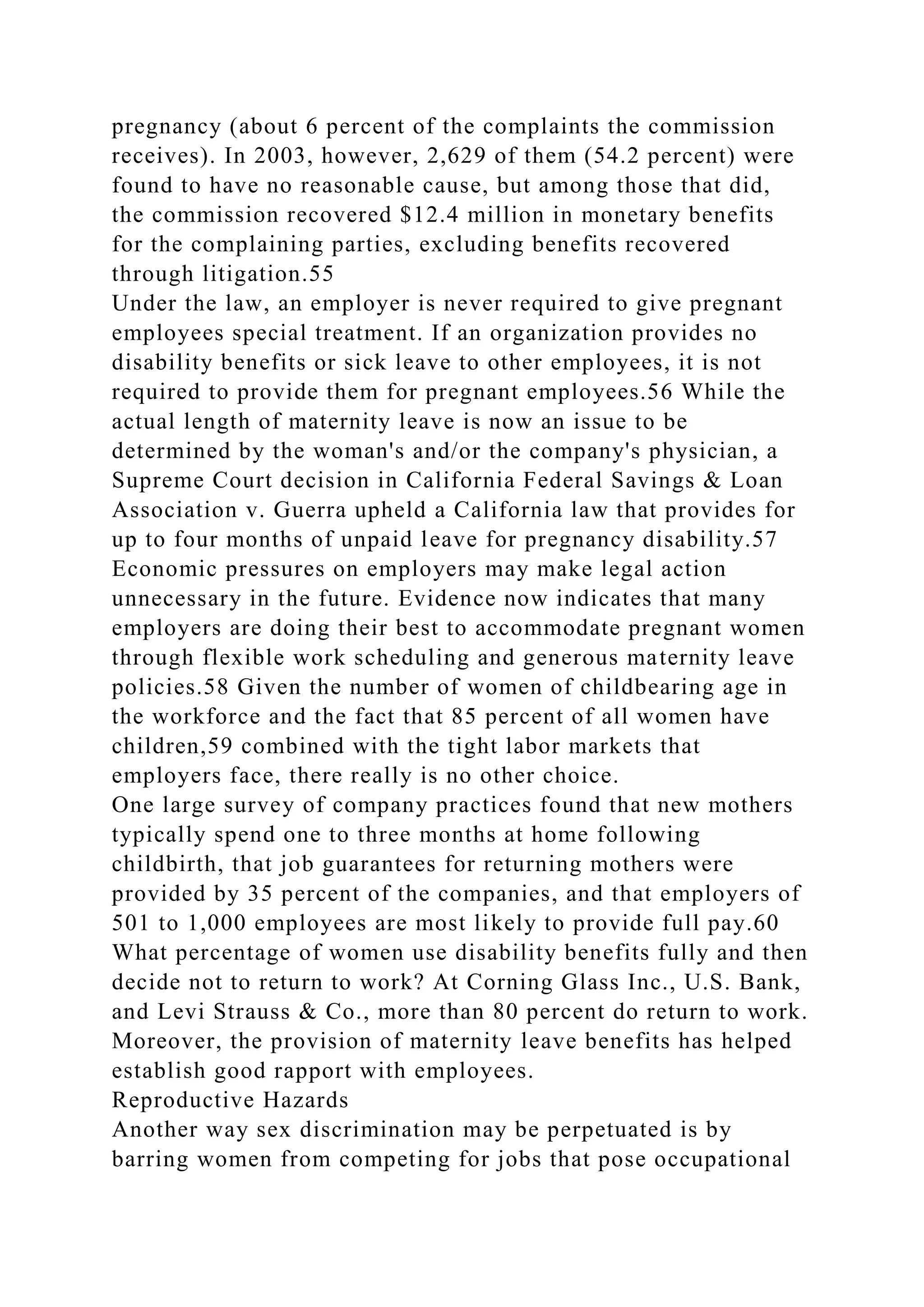pregnancy (about 6 percent of the complaints the commission
receives). In 2003, however, 2,629 of them (54.2 percent) were
found to have no reasonable cause, but among those that did,
the commission recovered $12.4 million in monetary benefits
for the complaining parties, excluding benefits recovered
through litigation.55
Under the law, an employer is never required to give pregnant
employees special treatment. If an organization provides no
disability benefits or sick leave to other employees, it is not
required to provide them for pregnant employees.56 While the
actual length of maternity leave is now an issue to be
determined by the woman's and/or the company's physician, a
Supreme Court decision in California Federal Savings & Loan
Association v. Guerra upheld a California law that provides for
up to four months of unpaid leave for pregnancy disability.57
Economic pressures on employers may make legal action
unnecessary in the future. Evidence now indicates that many
employers are doing their best to accommodate pregnant women
through flexible work scheduling and generous maternity leave
policies.58 Given the number of women of childbearing age in
the workforce and the fact that 85 percent of all women have
children,59 combined with the tight labor markets that
employers face, there really is no other choice.
One large survey of company practices found that new mothers
typically spend one to three months at home following
childbirth, that job guarantees for returning mothers were
provided by 35 percent of the companies, and that employers of
501 to 1,000 employees are most likely to provide full pay.60
What percentage of women use disability benefits fully and then
decide not to return to work? At Corning Glass Inc., U.S. Bank,
and Levi Strauss & Co., more than 80 percent do return to work.
Moreover, the provision of maternity leave benefits has helped
establish good rapport with employees.
Reproductive Hazards
Another way sex discrimination may be perpetuated is by
barring women from competing for jobs that pose occupational
 