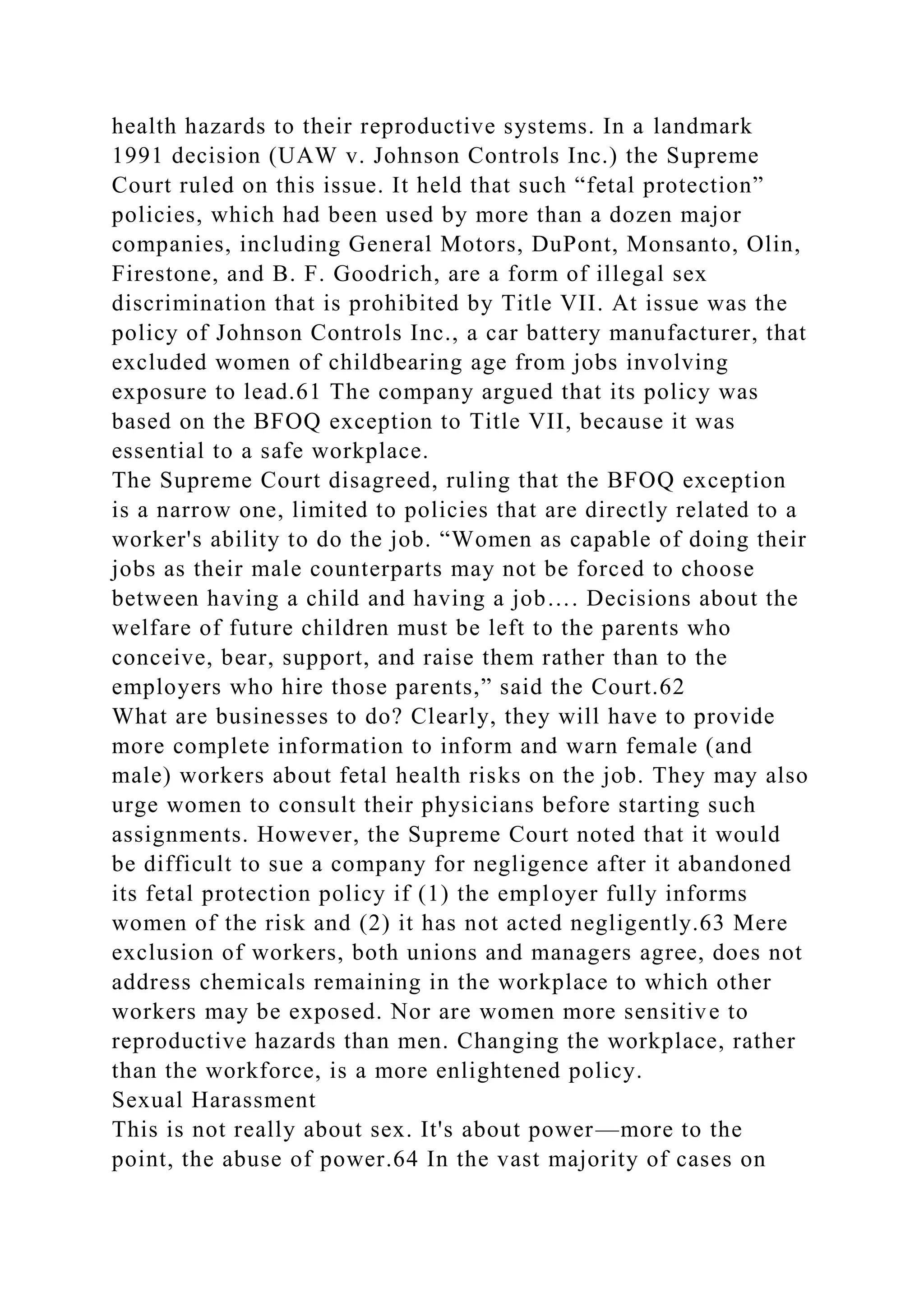health hazards to their reproductive systems. In a landmark
1991 decision (UAW v. Johnson Controls Inc.) the Supreme
Court ruled on this issue. It held that such “fetal protection”
policies, which had been used by more than a dozen major
companies, including General Motors, DuPont, Monsanto, Olin,
Firestone, and B. F. Goodrich, are a form of illegal sex
discrimination that is prohibited by Title VII. At issue was the
policy of Johnson Controls Inc., a car battery manufacturer, that
excluded women of childbearing age from jobs involving
exposure to lead.61 The company argued that its policy was
based on the BFOQ exception to Title VII, because it was
essential to a safe workplace.
The Supreme Court disagreed, ruling that the BFOQ exception
is a narrow one, limited to policies that are directly related to a
worker's ability to do the job. “Women as capable of doing their
jobs as their male counterparts may not be forced to choose
between having a child and having a job…. Decisions about the
welfare of future children must be left to the parents who
conceive, bear, support, and raise them rather than to the
employers who hire those parents,” said the Court.62
What are businesses to do? Clearly, they will have to provide
more complete information to inform and warn female (and
male) workers about fetal health risks on the job. They may also
urge women to consult their physicians before starting such
assignments. However, the Supreme Court noted that it would
be difficult to sue a company for negligence after it abandoned
its fetal protection policy if (1) the employer fully informs
women of the risk and (2) it has not acted negligently.63 Mere
exclusion of workers, both unions and managers agree, does not
address chemicals remaining in the workplace to which other
workers may be exposed. Nor are women more sensitive to
reproductive hazards than men. Changing the workplace, rather
than the workforce, is a more enlightened policy.
Sexual Harassment
This is not really about sex. It's about power—more to the
point, the abuse of power.64 In the vast majority of cases on
 