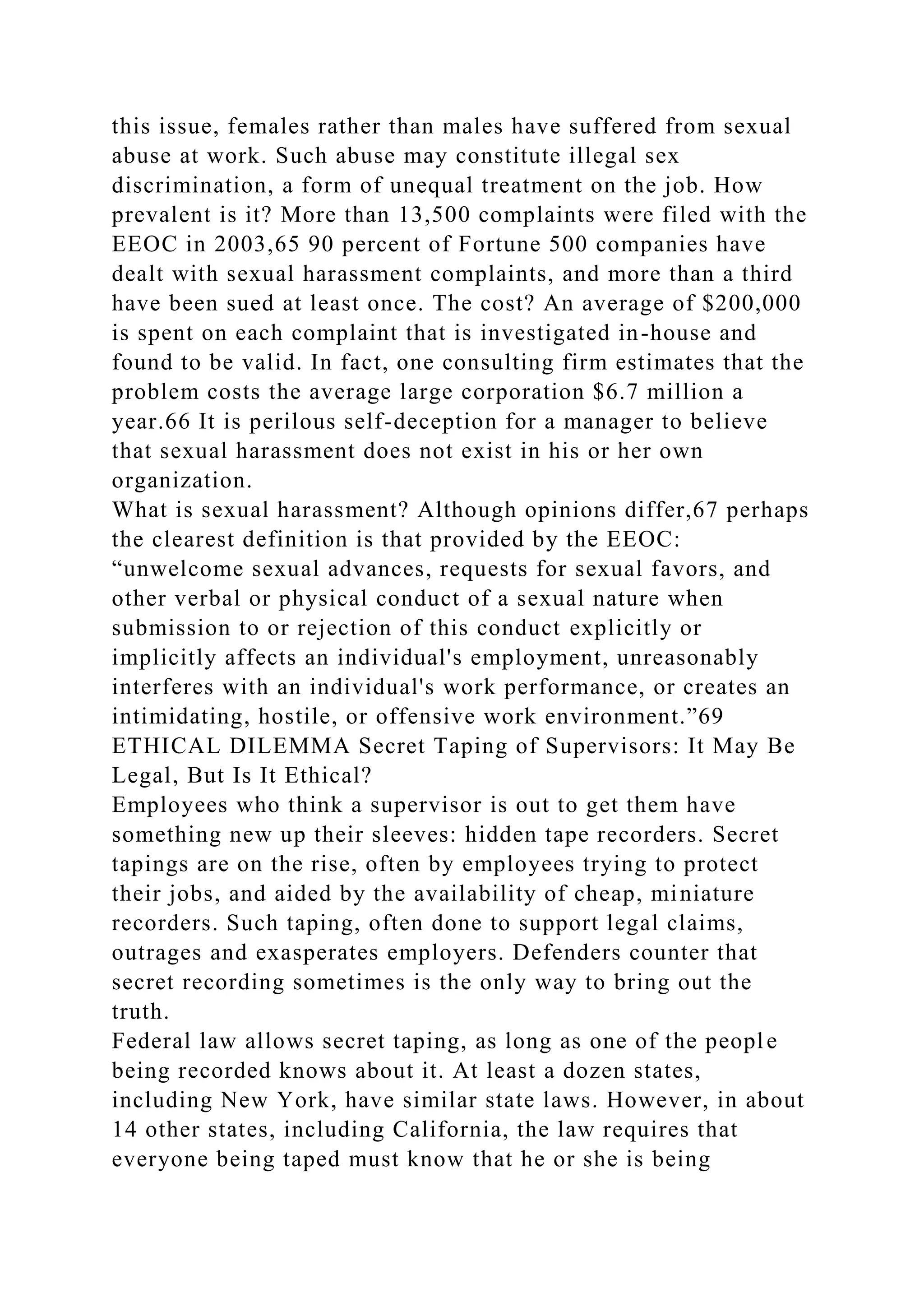 this issue, females rather than males have suffered from sexual
abuse at work. Such abuse may constitute illegal sex
discrimination, a form of unequal treatment on the job. How
prevalent is it? More than 13,500 complaints were filed with the
EEOC in 2003,65 90 percent of Fortune 500 companies have
dealt with sexual harassment complaints, and more than a third
have been sued at least once. The cost? An average of $200,000
is spent on each complaint that is investigated in-house and
found to be valid. In fact, one consulting firm estimates that the
problem costs the average large corporation $6.7 million a
year.66 It is perilous self-deception for a manager to believe
that sexual harassment does not exist in his or her own
organization.
What is sexual harassment? Although opinions differ,67 perhaps
the clearest definition is that provided by the EEOC:
“unwelcome sexual advances, requests for sexual favors, and
other verbal or physical conduct of a sexual nature when
submission to or rejection of this conduct explicitly or
implicitly affects an individual's employment, unreasonably
interferes with an individual's work performance, or creates an
intimidating, hostile, or offensive work environment.”69
ETHICAL DILEMMA Secret Taping of Supervisors: It May Be
Legal, But Is It Ethical?
Employees who think a supervisor is out to get them have
something new up their sleeves: hidden tape recorders. Secret
tapings are on the rise, often by employees trying to protect
their jobs, and aided by the availability of cheap, miniature
recorders. Such taping, often done to support legal claims,
outrages and exasperates employers. Defenders counter that
secret recording sometimes is the only way to bring out the
truth.
Federal law allows secret taping, as long as one of the people
being recorded knows about it. At least a dozen states,
including New York, have similar state laws. However, in about
14 other states, including California, the law requires that
everyone being taped must know that he or she is being
 