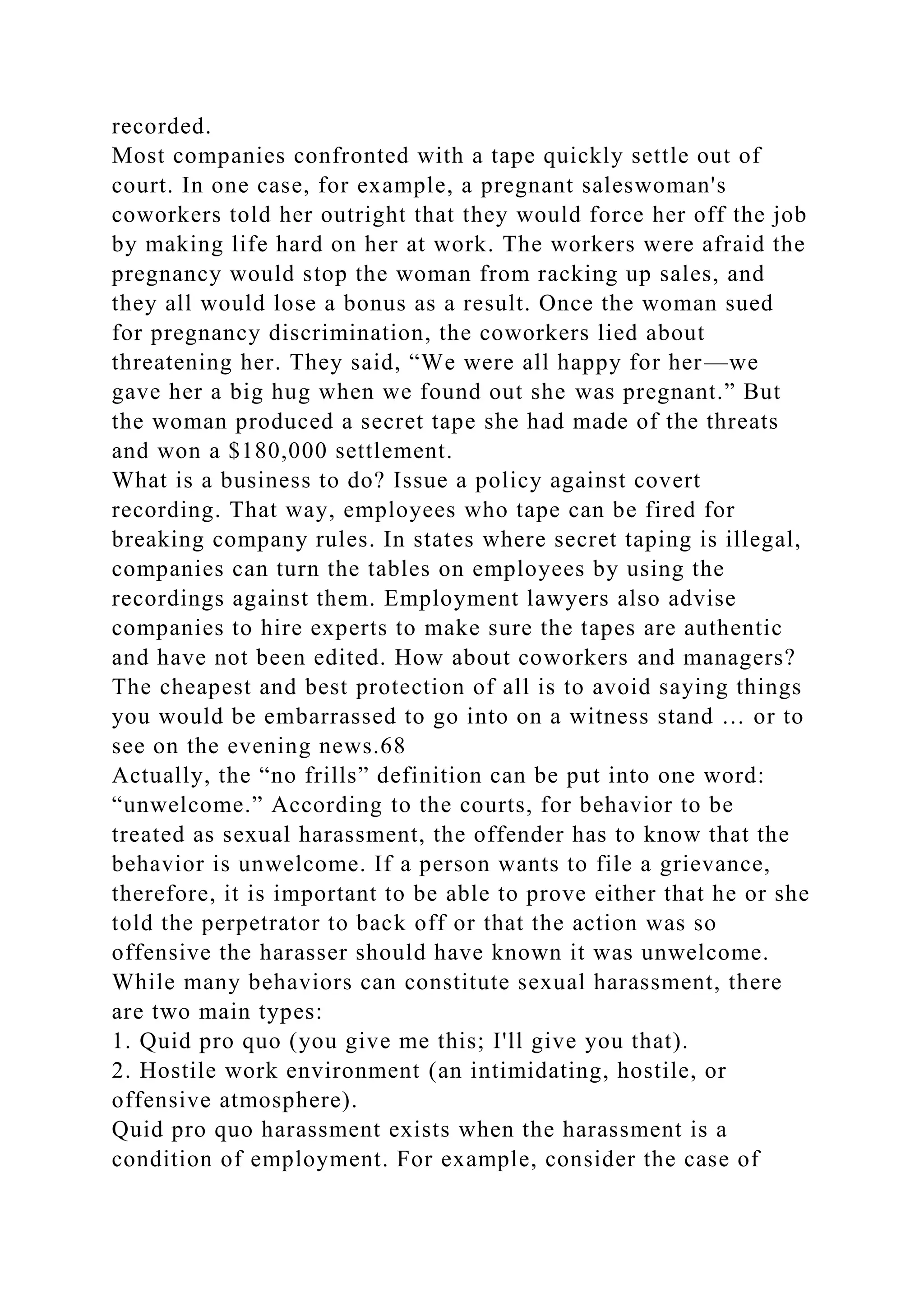recorded.
Most companies confronted with a tape quickly settle out of
court. In one case, for example, a pregnant saleswoman's
coworkers told her outright that they would force her off the job
by making life hard on her at work. The workers were afraid the
pregnancy would stop the woman from racking up sales, and
they all would lose a bonus as a result. Once the woman sued
for pregnancy discrimination, the coworkers lied about
threatening her. They said, “We were all happy for her—we
gave her a big hug when we found out she was pregnant.” But
the woman produced a secret tape she had made of the threats
and won a $180,000 settlement.
What is a business to do? Issue a policy against covert
recording. That way, employees who tape can be fired for
breaking company rules. In states where secret taping is illegal,
companies can turn the tables on employees by using the
recordings against them. Employment lawyers also advise
companies to hire experts to make sure the tapes are authentic
and have not been edited. How about coworkers and managers?
The cheapest and best protection of all is to avoid saying things
you would be embarrassed to go into on a witness stand … or to
see on the evening news.68
Actually, the “no frills” definition can be put into one word:
“unwelcome.” According to the courts, for behavior to be
treated as sexual harassment, the offender has to know that the
behavior is unwelcome. If a person wants to file a grievance,
therefore, it is important to be able to prove either that he or she
told the perpetrator to back off or that the action was so
offensive the harasser should have known it was unwelcome.
While many behaviors can constitute sexual harassment, there
are two main types:
1. Quid pro quo (you give me this; I'll give you that).
2. Hostile work environment (an intimidating, hostile, or
offensive atmosphere).
Quid pro quo harassment exists when the harassment is a
condition of employment. For example, consider the case of
 