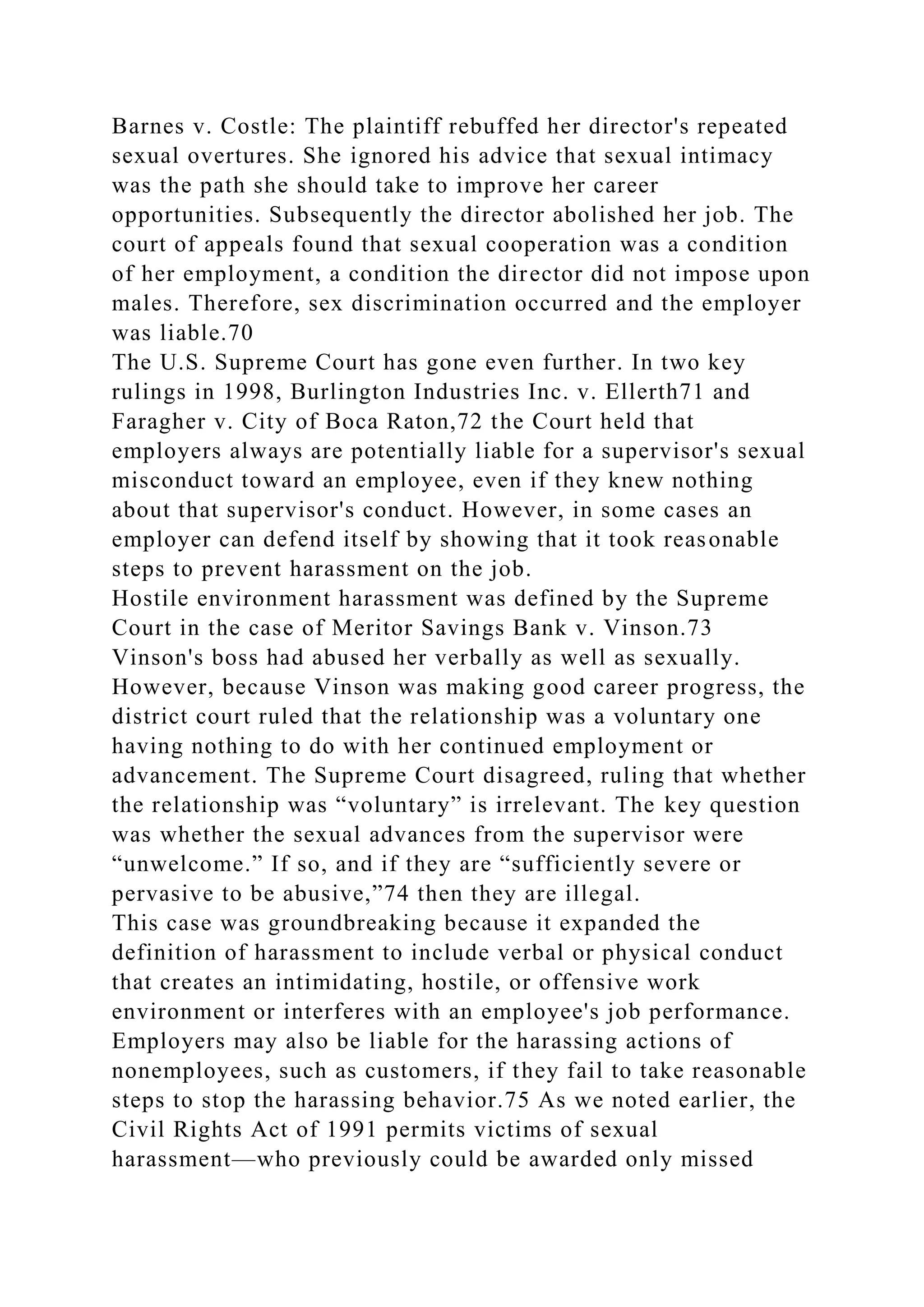 Barnes v. Costle: The plaintiff rebuffed her director's repeated
sexual overtures. She ignored his advice that sexual intimacy
was the path she should take to improve her career
opportunities. Subsequently the director abolished her job. The
court of appeals found that sexual cooperation was a condition
of her employment, a condition the director did not impose upon
males. Therefore, sex discrimination occurred and the employer
was liable.70
The U.S. Supreme Court has gone even further. In two key
rulings in 1998, Burlington Industries Inc. v. Ellerth71 and
Faragher v. City of Boca Raton,72 the Court held that
employers always are potentially liable for a supervisor's sexual
misconduct toward an employee, even if they knew nothing
about that supervisor's conduct. However, in some cases an
employer can defend itself by showing that it took reasonable
steps to prevent harassment on the job.
Hostile environment harassment was defined by the Supreme
Court in the case of Meritor Savings Bank v. Vinson.73
Vinson's boss had abused her verbally as well as sexually.
However, because Vinson was making good career progress, the
district court ruled that the relationship was a voluntary one
having nothing to do with her continued employment or
advancement. The Supreme Court disagreed, ruling that whether
the relationship was “voluntary” is irrelevant. The key question
was whether the sexual advances from the supervisor were
“unwelcome.” If so, and if they are “sufficiently severe or
pervasive to be abusive,”74 then they are illegal.
This case was groundbreaking because it expanded the
definition of harassment to include verbal or physical conduct
that creates an intimidating, hostile, or offensive work
environment or interferes with an employee's job performance.
Employers may also be liable for the harassing actions of
nonemployees, such as customers, if they fail to take reasonable
steps to stop the harassing behavior.75 As we noted earlier, the
Civil Rights Act of 1991 permits victims of sexual
harassment—who previously could be awarded only missed
 