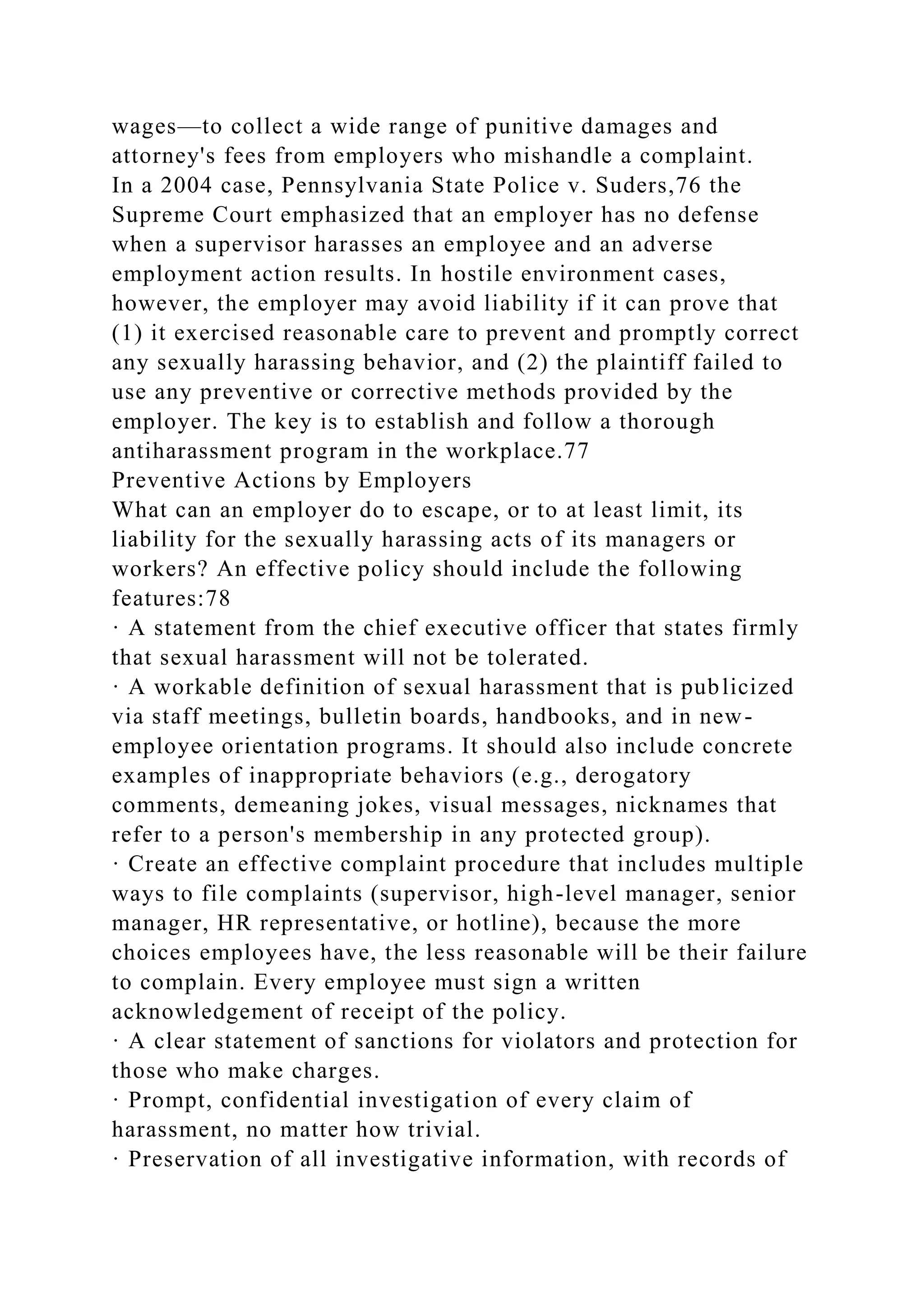 wages—to collect a wide range of punitive damages and
attorney's fees from employers who mishandle a complaint.
In a 2004 case, Pennsylvania State Police v. Suders,76 the
Supreme Court emphasized that an employer has no defense
when a supervisor harasses an employee and an adverse
employment action results. In hostile environment cases,
however, the employer may avoid liability if it can prove that
(1) it exercised reasonable care to prevent and promptly correct
any sexually harassing behavior, and (2) the plaintiff failed to
use any preventive or corrective methods provided by the
employer. The key is to establish and follow a thorough
antiharassment program in the workplace.77
Preventive Actions by Employers
What can an employer do to escape, or to at least limit, its
liability for the sexually harassing acts of its managers or
workers? An effective policy should include the following
features:78
· A statement from the chief executive officer that states firmly
that sexual harassment will not be tolerated.
· A workable definition of sexual harassment that is publicized
via staff meetings, bulletin boards, handbooks, and in new-
employee orientation programs. It should also include concrete
examples of inappropriate behaviors (e.g., derogatory
comments, demeaning jokes, visual messages, nicknames that
refer to a person's membership in any protected group).
· Create an effective complaint procedure that includes multiple
ways to file complaints (supervisor, high-level manager, senior
manager, HR representative, or hotline), because the more
choices employees have, the less reasonable will be their failure
to complain. Every employee must sign a written
acknowledgement of receipt of the policy.
· A clear statement of sanctions for violators and protection for
those who make charges.
· Prompt, confidential investigation of every claim of
harassment, no matter how trivial.
· Preservation of all investigative information, with records of
 