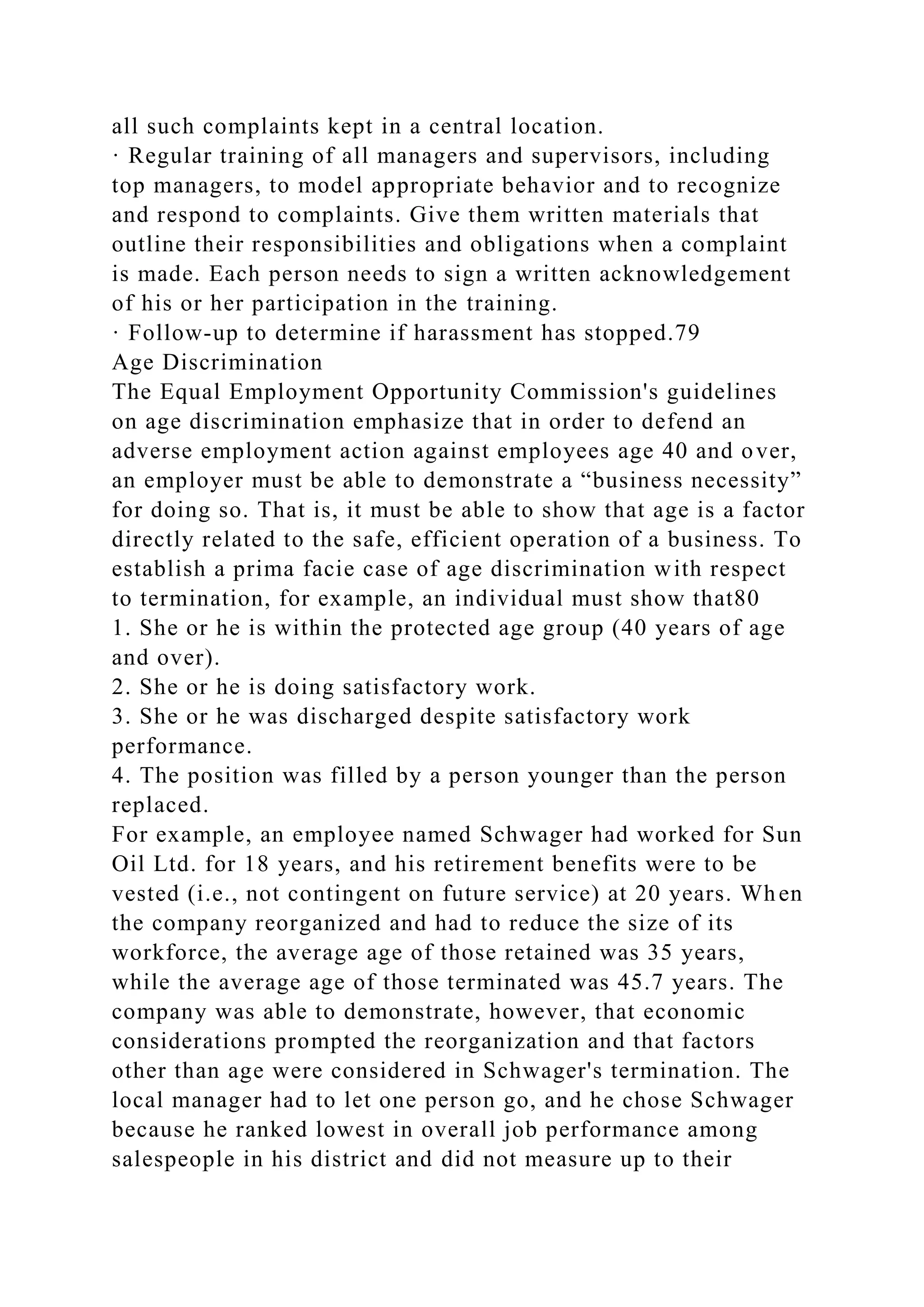 all such complaints kept in a central location.
· Regular training of all managers and supervisors, including
top managers, to model appropriate behavior and to recognize
and respond to complaints. Give them written materials that
outline their responsibilities and obligations when a complaint
is made. Each person needs to sign a written acknowledgement
of his or her participation in the training.
· Follow-up to determine if harassment has stopped.79
Age Discrimination
The Equal Employment Opportunity Commission's guidelines
on age discrimination emphasize that in order to defend an
adverse employment action against employees age 40 and over,
an employer must be able to demonstrate a “business necessity”
for doing so. That is, it must be able to show that age is a factor
directly related to the safe, efficient operation of a business. To
establish a prima facie case of age discrimination with respect
to termination, for example, an individual must show that80
1. She or he is within the protected age group (40 years of age
and over).
2. She or he is doing satisfactory work.
3. She or he was discharged despite satisfactory work
performance.
4. The position was filled by a person younger than the person
replaced.
For example, an employee named Schwager had worked for Sun
Oil Ltd. for 18 years, and his retirement benefits were to be
vested (i.e., not contingent on future service) at 20 years. When
the company reorganized and had to reduce the size of its
workforce, the average age of those retained was 35 years,
while the average age of those terminated was 45.7 years. The
company was able to demonstrate, however, that economic
considerations prompted the reorganization and that factors
other than age were considered in Schwager's termination. The
local manager had to let one person go, and he chose Schwager
because he ranked lowest in overall job performance among
salespeople in his district and did not measure up to their
 
