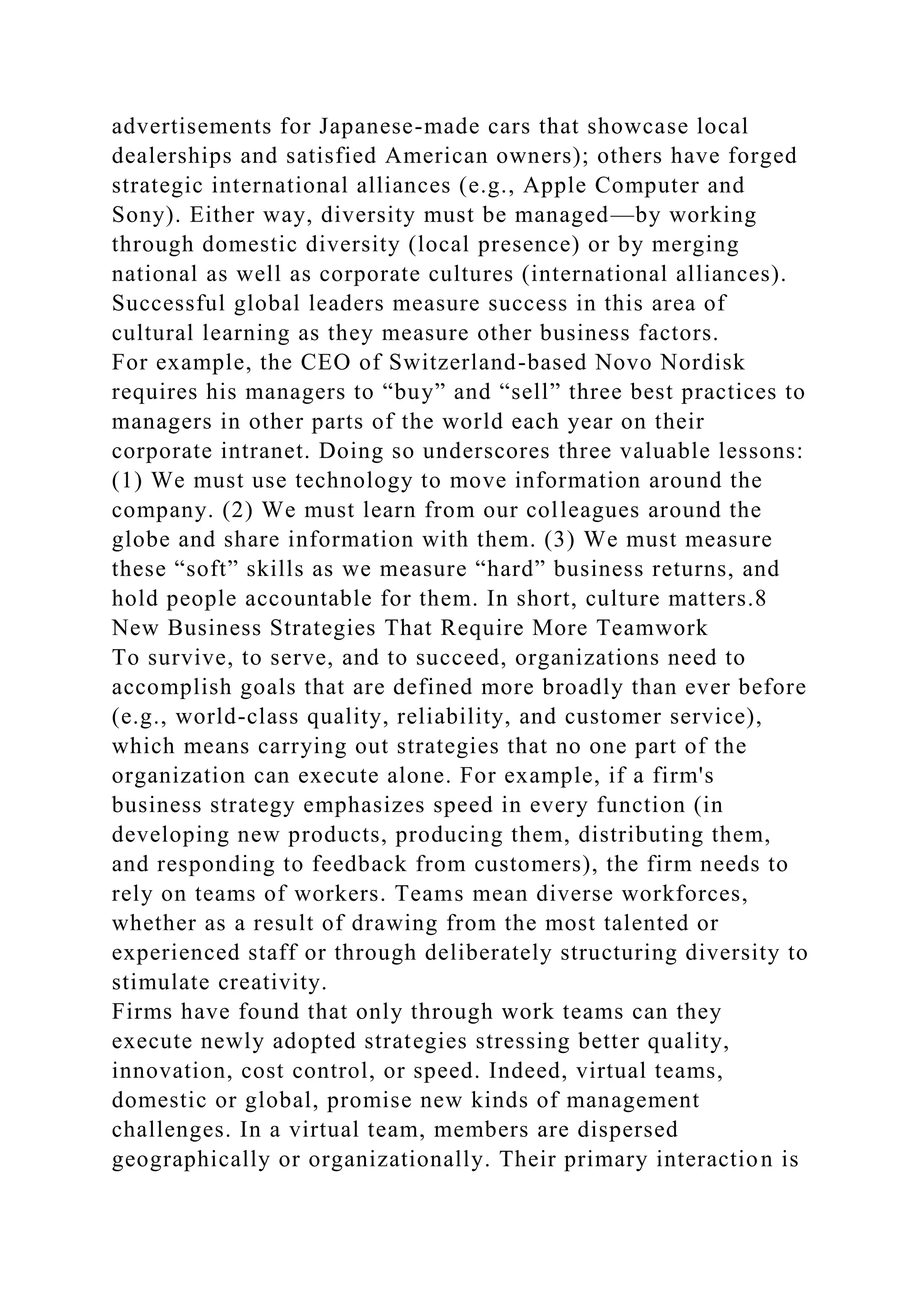 advertisements for Japanese-made cars that showcase local
dealerships and satisfied American owners); others have forged
strategic international alliances (e.g., Apple Computer and
Sony). Either way, diversity must be managed—by working
through domestic diversity (local presence) or by merging
national as well as corporate cultures (international alliances).
Successful global leaders measure success in this area of
cultural learning as they measure other business factors.
For example, the CEO of Switzerland-based Novo Nordisk
requires his managers to “buy” and “sell” three best practices to
managers in other parts of the world each year on their
corporate intranet. Doing so underscores three valuable lessons:
(1) We must use technology to move information around the
company. (2) We must learn from our colleagues around the
globe and share information with them. (3) We must measure
these “soft” skills as we measure “hard” business returns, and
hold people accountable for them. In short, culture matters.8
New Business Strategies That Require More Teamwork
To survive, to serve, and to succeed, organizations need to
accomplish goals that are defined more broadly than ever before
(e.g., world-class quality, reliability, and customer service),
which means carrying out strategies that no one part of the
organization can execute alone. For example, if a firm's
business strategy emphasizes speed in every function (in
developing new products, producing them, distributing them,
and responding to feedback from customers), the firm needs to
rely on teams of workers. Teams mean diverse workforces,
whether as a result of drawing from the most talented or
experienced staff or through deliberately structuring diversity to
stimulate creativity.
Firms have found that only through work teams can they
execute newly adopted strategies stressing better quality,
innovation, cost control, or speed. Indeed, virtual teams,
domestic or global, promise new kinds of management
challenges. In a virtual team, members are dispersed
geographically or organizationally. Their primary interaction is
 