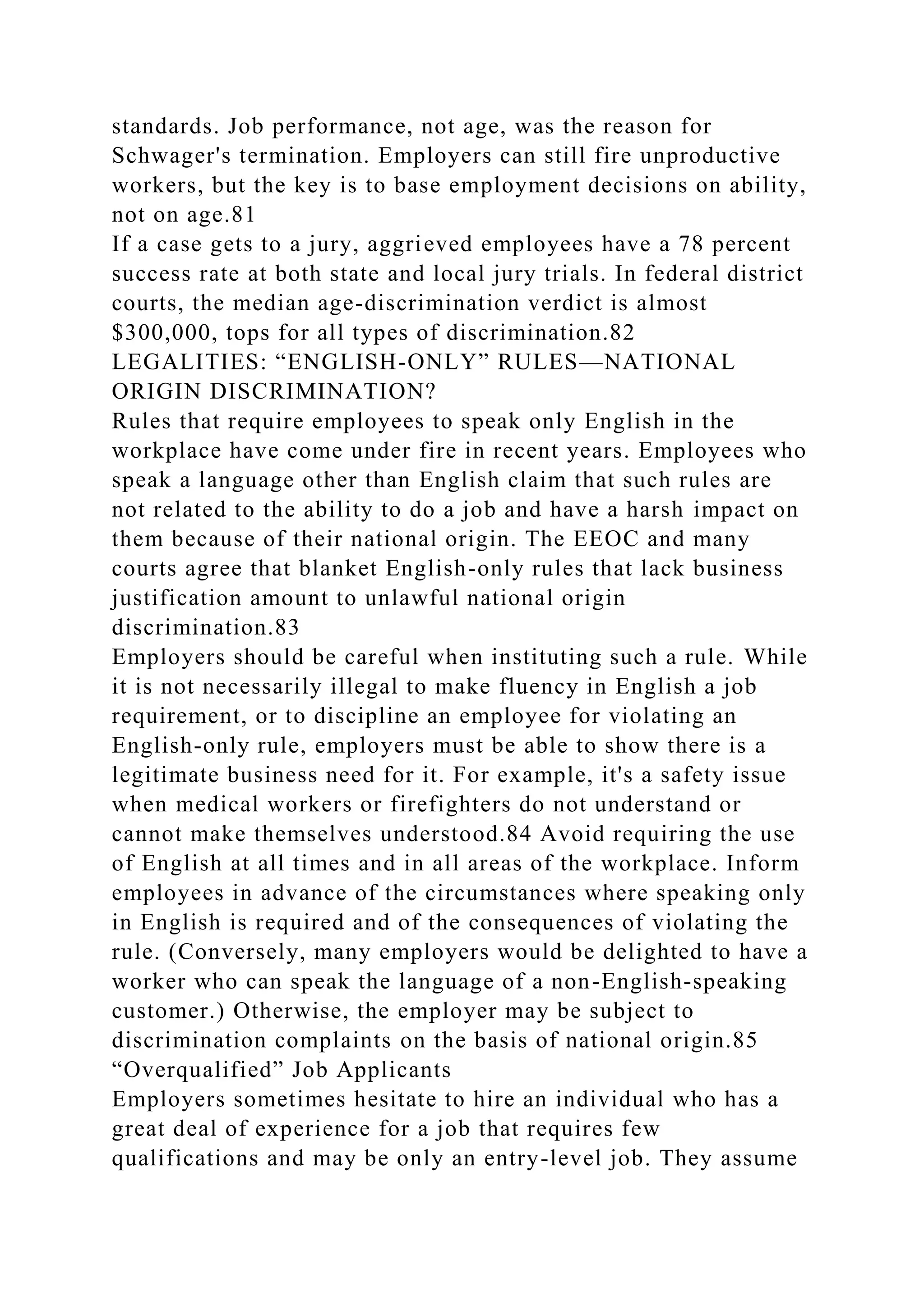 standards. Job performance, not age, was the reason for
Schwager's termination. Employers can still fire unproductive
workers, but the key is to base employment decisions on ability,
not on age.81
If a case gets to a jury, aggrieved employees have a 78 percent
success rate at both state and local jury trials. In federal district
courts, the median age-discrimination verdict is almost
$300,000, tops for all types of discrimination.82
LEGALITIES: “ENGLISH-ONLY” RULES—NATIONAL
ORIGIN DISCRIMINATION?
Rules that require employees to speak only English in the
workplace have come under fire in recent years. Employees who
speak a language other than English claim that such rules are
not related to the ability to do a job and have a harsh impact on
them because of their national origin. The EEOC and many
courts agree that blanket English-only rules that lack business
justification amount to unlawful national origin
discrimination.83
Employers should be careful when instituting such a rule. While
it is not necessarily illegal to make fluency in English a job
requirement, or to discipline an employee for violating an
English-only rule, employers must be able to show there is a
legitimate business need for it. For example, it's a safety issue
when medical workers or firefighters do not understand or
cannot make themselves understood.84 Avoid requiring the use
of English at all times and in all areas of the workplace. Inform
employees in advance of the circumstances where speaking only
in English is required and of the consequences of violating the
rule. (Conversely, many employers would be delighted to have a
worker who can speak the language of a non-English-speaking
customer.) Otherwise, the employer may be subject to
discrimination complaints on the basis of national origin.85
“Overqualified” Job Applicants
Employers sometimes hesitate to hire an individual who has a
great deal of experience for a job that requires few
qualifications and may be only an entry-level job. They assume
 
